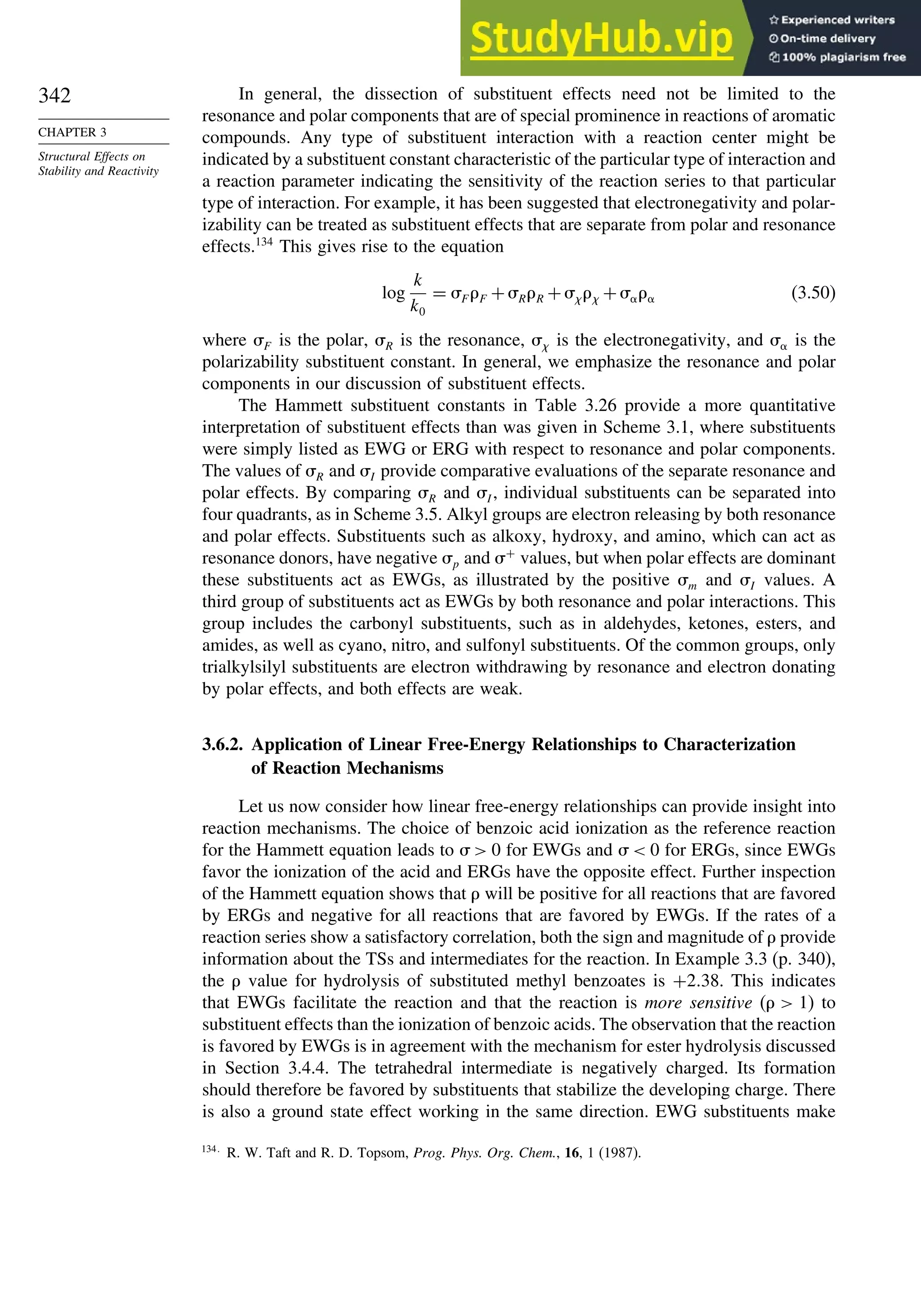 342
CHAPTER 3
Structural Effects on
Stability and Reactivity
In general, the dissection of substituent effects need not be limited to the
resonance and polar components that are of special prominence in reactions of aromatic
compounds. Any type of substituent interaction with a reaction center might be
indicated by a substituent constant characteristic of the particular type of interaction and
a reaction parameter indicating the sensitivity of the reaction series to that particular
type of interaction. For example, it has been suggested that electronegativity and polar-
izability can be treated as substituent effects that are separate from polar and resonance
effects.134
This gives rise to the equation
log
k
k0
= F F +RR + +  (3.50)
where F is the polar, R is the resonance,  is the electronegativity, and  is the
polarizability substituent constant. In general, we emphasize the resonance and polar
components in our discussion of substituent effects.
The Hammett substituent constants in Table 3.26 provide a more quantitative
interpretation of substituent effects than was given in Scheme 3.1, where substituents
were simply listed as EWG or ERG with respect to resonance and polar components.
The values of R and I provide comparative evaluations of the separate resonance and
polar effects. By comparing R and I , individual substituents can be separated into
four quadrants, as in Scheme 3.5. Alkyl groups are electron releasing by both resonance
and polar effects. Substituents such as alkoxy, hydroxy, and amino, which can act as
resonance donors, have negative p and +
values, but when polar effects are dominant
these substituents act as EWGs, as illustrated by the positive m and I values. A
third group of substituents act as EWGs by both resonance and polar interactions. This
group includes the carbonyl substituents, such as in aldehydes, ketones, esters, and
amides, as well as cyano, nitro, and sulfonyl substituents. Of the common groups, only
trialkylsilyl substituents are electron withdrawing by resonance and electron donating
by polar effects, and both effects are weak.
3.6.2. Application of Linear Free-Energy Relationships to Characterization
of Reaction Mechanisms
Let us now consider how linear free-energy relationships can provide insight into
reaction mechanisms. The choice of benzoic acid ionization as the reference reaction
for the Hammett equation leads to   0 for EWGs and   0 for ERGs, since EWGs
favor the ionization of the acid and ERGs have the opposite effect. Further inspection
of the Hammett equation shows that  will be positive for all reactions that are favored
by ERGs and negative for all reactions that are favored by EWGs. If the rates of a
reaction series show a satisfactory correlation, both the sign and magnitude of  provide
information about the TSs and intermediates for the reaction. In Example 3.3 (p. 340),
the  value for hydrolysis of substituted methyl benzoates is +238. This indicates
that EWGs facilitate the reaction and that the reaction is more sensitive (  1) to
substituent effects than the ionization of benzoic acids. The observation that the reaction
is favored by EWGs is in agreement with the mechanism for ester hydrolysis discussed
in Section 3.4.4. The tetrahedral intermediate is negatively charged. Its formation
should therefore be favored by substituents that stabilize the developing charge. There
is also a ground state effect working in the same direction. EWG substituents make
134
R. W. Taft and R. D. Topsom, Prog. Phys. Org. Chem., 16, 1 (1987).
 