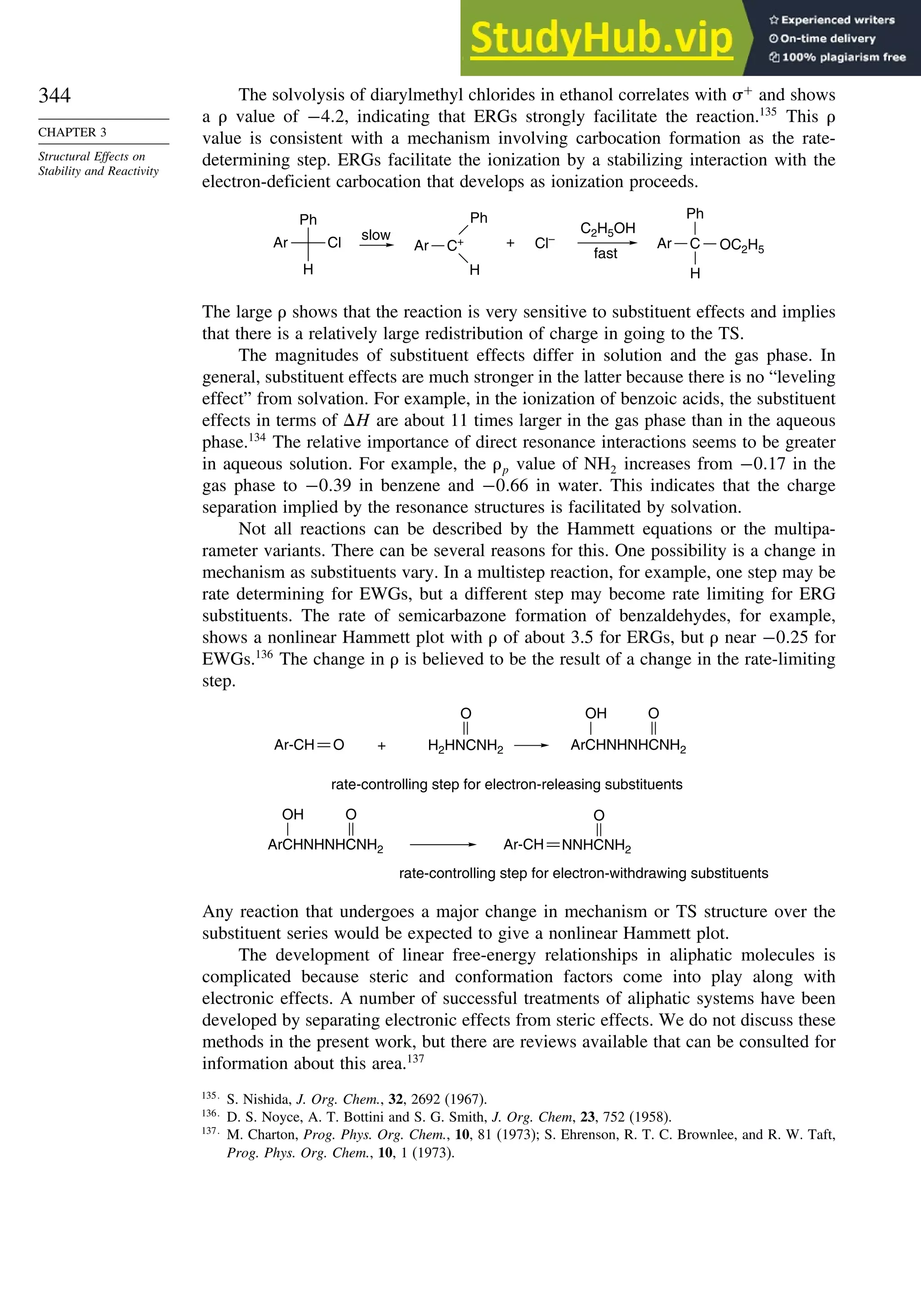 344
CHAPTER 3
Structural Effects on
Stability and Reactivity
The solvolysis of diarylmethyl chlorides in ethanol correlates with +
and shows
a  value of −42, indicating that ERGs strongly facilitate the reaction.135
This 
value is consistent with a mechanism involving carbocation formation as the rate-
determining step. ERGs facilitate the ionization by a stabilizing interaction with the
electron-deficient carbocation that develops as ionization proceeds.
Cl–
C2H5OH
slow +
fast
Ph
H
Ar Cl Ar C+
Ph
H H
Ph
OC2H5
Ar C
The large  shows that the reaction is very sensitive to substituent effects and implies
that there is a relatively large redistribution of charge in going to the TS.
The magnitudes of substituent effects differ in solution and the gas phase. In
general, substituent effects are much stronger in the latter because there is no “leveling
effect” from solvation. For example, in the ionization of benzoic acids, the substituent
effects in terms of H are about 11 times larger in the gas phase than in the aqueous
phase.134
The relative importance of direct resonance interactions seems to be greater
in aqueous solution. For example, the p value of NH2 increases from −017 in the
gas phase to −039 in benzene and −066 in water. This indicates that the charge
separation implied by the resonance structures is facilitated by solvation.
Not all reactions can be described by the Hammett equations or the multipa-
rameter variants. There can be several reasons for this. One possibility is a change in
mechanism as substituents vary. In a multistep reaction, for example, one step may be
rate determining for EWGs, but a different step may become rate limiting for ERG
substituents. The rate of semicarbazone formation of benzaldehydes, for example,
shows a nonlinear Hammett plot with  of about 3.5 for ERGs, but  near −025 for
EWGs.136
The change in  is believed to be the result of a change in the rate-limiting
step.
O
ArCHNHNHCNH2
OH O
ArCHNHNHCNH2
OH O O
H2HNCNH2
+
rate-controlling step for electron-releasing substituents
rate-controlling step for electron-withdrawing substituents
Ar-CH
Ar-CH O
NNHCNH2
Any reaction that undergoes a major change in mechanism or TS structure over the
substituent series would be expected to give a nonlinear Hammett plot.
The development of linear free-energy relationships in aliphatic molecules is
complicated because steric and conformation factors come into play along with
electronic effects. A number of successful treatments of aliphatic systems have been
developed by separating electronic effects from steric effects. We do not discuss these
methods in the present work, but there are reviews available that can be consulted for
information about this area.137
135
S. Nishida, J. Org. Chem., 32, 2692 (1967).
136
D. S. Noyce, A. T. Bottini and S. G. Smith, J. Org. Chem, 23, 752 (1958).
137
M. Charton, Prog. Phys. Org. Chem., 10, 81 (1973); S. Ehrenson, R. T. C. Brownlee, and R. W. Taft,
Prog. Phys. Org. Chem., 10, 1 (1973).
 