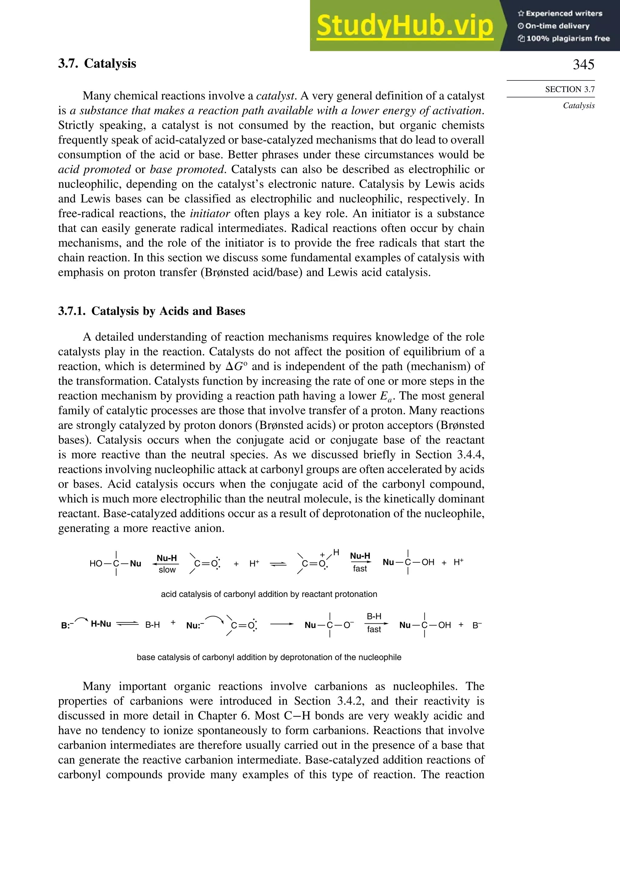 345
SECTION 3.7
Catalysis
3.7. Catalysis
Many chemical reactions involve a catalyst. A very general definition of a catalyst
is a substance that makes a reaction path available with a lower energy of activation.
Strictly speaking, a catalyst is not consumed by the reaction, but organic chemists
frequently speak of acid-catalyzed or base-catalyzed mechanisms that do lead to overall
consumption of the acid or base. Better phrases under these circumstances would be
acid promoted or base promoted. Catalysts can also be described as electrophilic or
nucleophilic, depending on the catalyst’s electronic nature. Catalysis by Lewis acids
and Lewis bases can be classified as electrophilic and nucleophilic, respectively. In
free-radical reactions, the initiator often plays a key role. An initiator is a substance
that can easily generate radical intermediates. Radical reactions often occur by chain
mechanisms, and the role of the initiator is to provide the free radicals that start the
chain reaction. In this section we discuss some fundamental examples of catalysis with
emphasis on proton transfer (Brønsted acid/base) and Lewis acid catalysis.
3.7.1. Catalysis by Acids and Bases
A detailed understanding of reaction mechanisms requires knowledge of the role
catalysts play in the reaction. Catalysts do not affect the position of equilibrium of a
reaction, which is determined by Go
and is independent of the path (mechanism) of
the transformation. Catalysts function by increasing the rate of one or more steps in the
reaction mechanism by providing a reaction path having a lower Ea. The most general
family of catalytic processes are those that involve transfer of a proton. Many reactions
are strongly catalyzed by proton donors (Brønsted acids) or proton acceptors (Brønsted
bases). Catalysis occurs when the conjugate acid or conjugate base of the reactant
is more reactive than the neutral species. As we discussed briefly in Section 3.4.4,
reactions involving nucleophilic attack at carbonyl groups are often accelerated by acids
or bases. Acid catalysis occurs when the conjugate acid of the carbonyl compound,
which is much more electrophilic than the neutral molecule, is the kinetically dominant
reactant. Base-catalyzed additions occur as a result of deprotonation of the nucleophile,
generating a more reactive anion.
H+
B:–
+
acid catalysis of carbonyl addition by reactant protonation
Nu-H
slow
Nu-H
fast
base catalysis of carbonyl addition by deprotonation of the nucleophile
H-Nu B-H Nu:–
C
HO Nu
:
:
C O
H
+
:
C O
:
:
C O
B-H
fast
+ B–
C OH
Nu
C OH + H+
Nu
C O–
Nu
+
Many important organic reactions involve carbanions as nucleophiles. The
properties of carbanions were introduced in Section 3.4.2, and their reactivity is
discussed in more detail in Chapter 6. Most C−H bonds are very weakly acidic and
have no tendency to ionize spontaneously to form carbanions. Reactions that involve
carbanion intermediates are therefore usually carried out in the presence of a base that
can generate the reactive carbanion intermediate. Base-catalyzed addition reactions of
carbonyl compounds provide many examples of this type of reaction. The reaction
 
