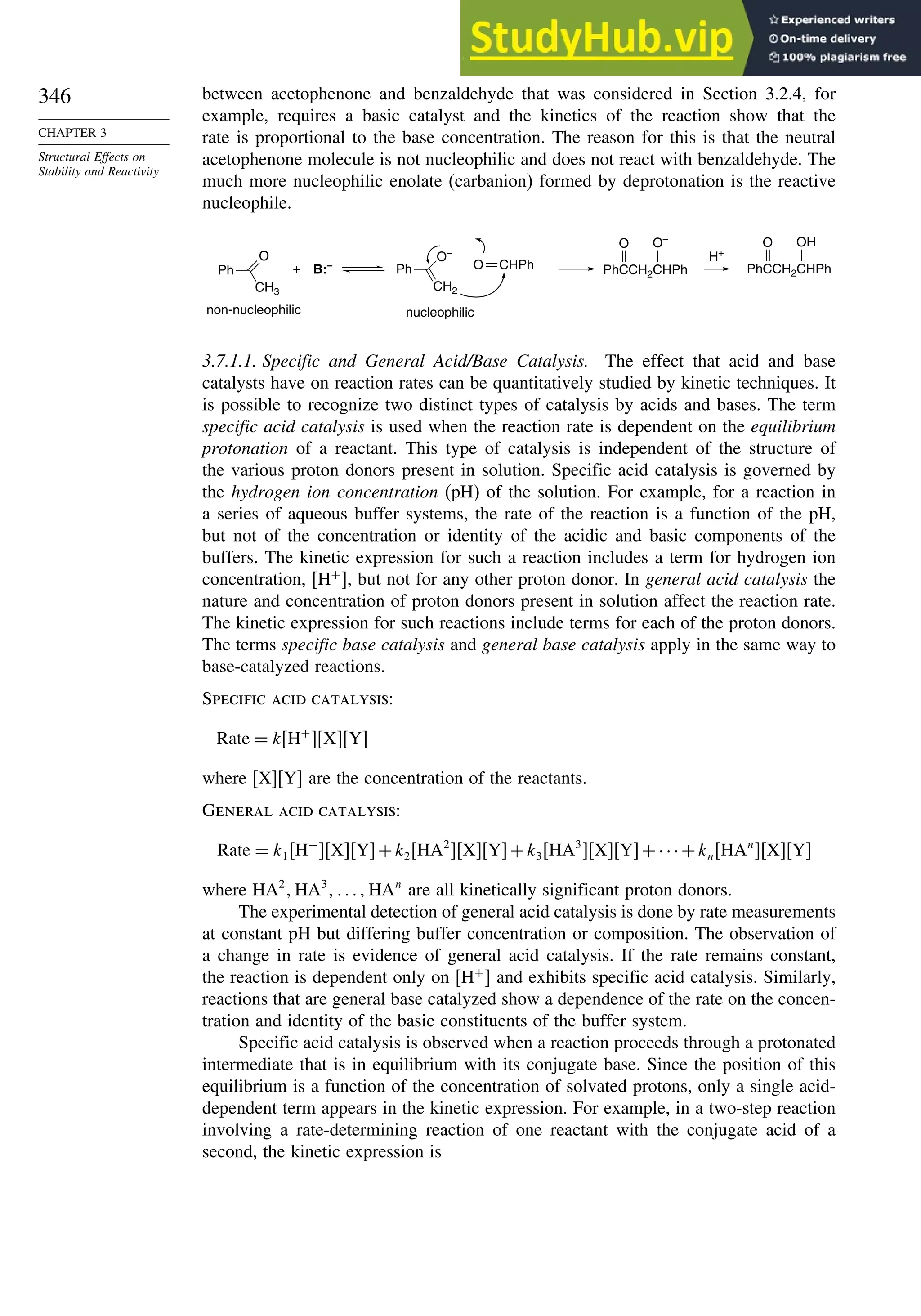 346
CHAPTER 3
Structural Effects on
Stability and Reactivity
between acetophenone and benzaldehyde that was considered in Section 3.2.4, for
example, requires a basic catalyst and the kinetics of the reaction show that the
rate is proportional to the base concentration. The reason for this is that the neutral
acetophenone molecule is not nucleophilic and does not react with benzaldehyde. The
much more nucleophilic enolate (carbanion) formed by deprotonation is the reactive
nucleophile.
H+
+ B:–
Ph
CH3
O
non-nucleophilic
O
Ph
CH2
O–
nucleophilic
CHPh
O–
O
PhCCH2CHPh
OH
O
PhCCH2CHPh
3.7.1.1. Specific and General Acid/Base Catalysis. The effect that acid and base
catalysts have on reaction rates can be quantitatively studied by kinetic techniques. It
is possible to recognize two distinct types of catalysis by acids and bases. The term
specific acid catalysis is used when the reaction rate is dependent on the equilibrium
protonation of a reactant. This type of catalysis is independent of the structure of
the various proton donors present in solution. Specific acid catalysis is governed by
the hydrogen ion concentration (pH) of the solution. For example, for a reaction in
a series of aqueous buffer systems, the rate of the reaction is a function of the pH,
but not of the concentration or identity of the acidic and basic components of the
buffers. The kinetic expression for such a reaction includes a term for hydrogen ion
concentration, H+
, but not for any other proton donor. In general acid catalysis the
nature and concentration of proton donors present in solution affect the reaction rate.
The kinetic expression for such reactions include terms for each of the proton donors.
The terms specific base catalysis and general base catalysis apply in the same way to
base-catalyzed reactions.
Specific acid catalysis:
Rate = kH+
XY
where [X][Y] are the concentration of the reactants.
General acid catalysis:
Rate = k1H+
XY+k2HA2
XY+k3HA3
XY+···+knHAn
XY
where HA2
HA3
 HAn
are all kinetically significant proton donors.
The experimental detection of general acid catalysis is done by rate measurements
at constant pH but differing buffer concentration or composition. The observation of
a change in rate is evidence of general acid catalysis. If the rate remains constant,
the reaction is dependent only on [H+
] and exhibits specific acid catalysis. Similarly,
reactions that are general base catalyzed show a dependence of the rate on the concen-
tration and identity of the basic constituents of the buffer system.
Specific acid catalysis is observed when a reaction proceeds through a protonated
intermediate that is in equilibrium with its conjugate base. Since the position of this
equilibrium is a function of the concentration of solvated protons, only a single acid-
dependent term appears in the kinetic expression. For example, in a two-step reaction
involving a rate-determining reaction of one reactant with the conjugate acid of a
second, the kinetic expression is
 