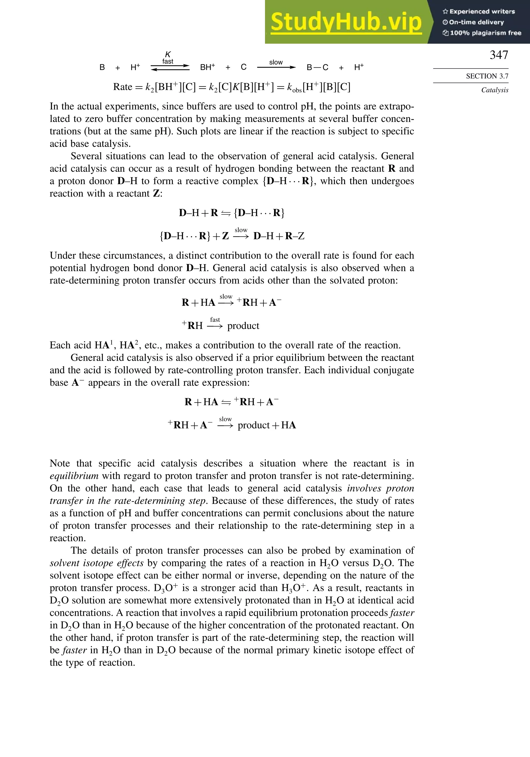 347
SECTION 3.7
Catalysis
B BH+ +
slow
fast
K
+ H+ C + H+
C
B
Rate = k2BH+
C = k2CKBH+
 = kobsH+
BC
In the actual experiments, since buffers are used to control pH, the points are extrapo-
lated to zero buffer concentration by making measurements at several buffer concen-
trations (but at the same pH). Such plots are linear if the reaction is subject to specific
acid base catalysis.
Several situations can lead to the observation of general acid catalysis. General
acid catalysis can occur as a result of hydrogen bonding between the reactant R and
a proton donor D–H to form a reactive complex D–H···R, which then undergoes
reaction with a reactant Z:
D–H+R ⇌ D–H···R
D–H···R+Z
slow
−→ D–H+R–Z
Under these circumstances, a distinct contribution to the overall rate is found for each
potential hydrogen bond donor D–H. General acid catalysis is also observed when a
rate-determining proton transfer occurs from acids other than the solvated proton:
R +HA
slow
−→+
RH+A−
+
RH
fast
−→ product
Each acid HA1
, HA2
, etc., makes a contribution to the overall rate of the reaction.
General acid catalysis is also observed if a prior equilibrium between the reactant
and the acid is followed by rate-controlling proton transfer. Each individual conjugate
base A−
appears in the overall rate expression:
R +HA ⇌ +
RH+A−
+
RH+A− slow
−→ product +HA
Note that specific acid catalysis describes a situation where the reactant is in
equilibrium with regard to proton transfer and proton transfer is not rate-determining.
On the other hand, each case that leads to general acid catalysis involves proton
transfer in the rate-determining step. Because of these differences, the study of rates
as a function of pH and buffer concentrations can permit conclusions about the nature
of proton transfer processes and their relationship to the rate-determining step in a
reaction.
The details of proton transfer processes can also be probed by examination of
solvent isotope effects by comparing the rates of a reaction in H2O versus D2O. The
solvent isotope effect can be either normal or inverse, depending on the nature of the
proton transfer process. D3O+
is a stronger acid than H3O+
. As a result, reactants in
D2O solution are somewhat more extensively protonated than in H2O at identical acid
concentrations. A reaction that involves a rapid equilibrium protonation proceeds faster
in D2O than in H2O because of the higher concentration of the protonated reactant. On
the other hand, if proton transfer is part of the rate-determining step, the reaction will
be faster in H2O than in D2O because of the normal primary kinetic isotope effect of
the type of reaction.
 