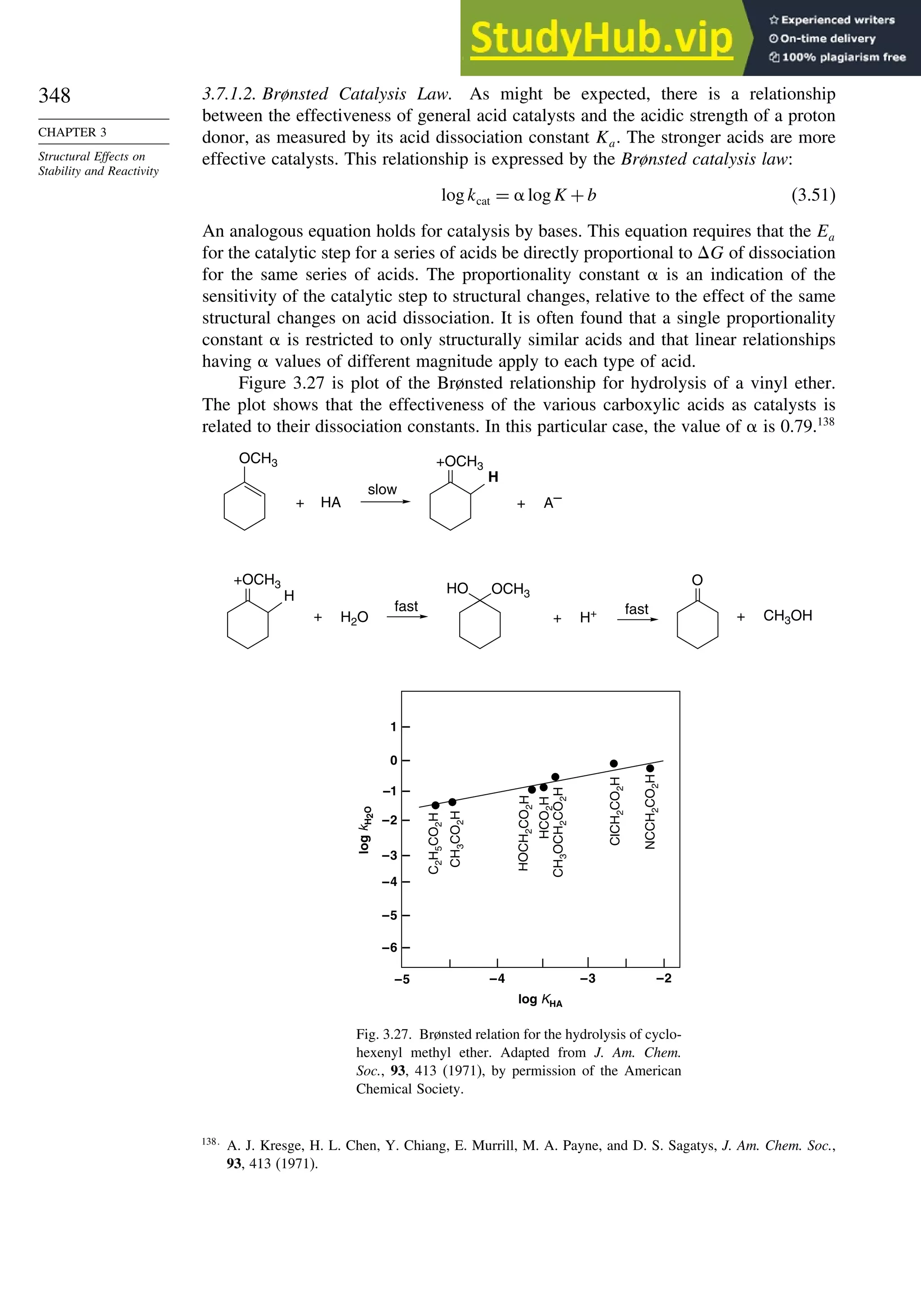 348
CHAPTER 3
Structural Effects on
Stability and Reactivity
3.7.1.2. Brønsted Catalysis Law. As might be expected, there is a relationship
between the effectiveness of general acid catalysts and the acidic strength of a proton
donor, as measured by its acid dissociation constant Ka. The stronger acids are more
effective catalysts. This relationship is expressed by the Brønsted catalysis law:
logkcat = logK +b (3.51)
An analogous equation holds for catalysis by bases. This equation requires that the Ea
for the catalytic step for a series of acids be directly proportional to G of dissociation
for the same series of acids. The proportionality constant is an indication of the
sensitivity of the catalytic step to structural changes, relative to the effect of the same
structural changes on acid dissociation. It is often found that a single proportionality
constant is restricted to only structurally similar acids and that linear relationships
having values of different magnitude apply to each type of acid.
Figure 3.27 is plot of the Brønsted relationship for hydrolysis of a vinyl ether.
The plot shows that the effectiveness of the various carboxylic acids as catalysts is
related to their dissociation constants. In this particular case, the value of is 0.79.138
HA A–
+
H2O H+ CH3OH
+
+
fast
+ +
slow
OCH3 +OCH3
H
+OCH3
H
O
HO OCH3
fast
1
0
–1
–2
–3
–4
–5
–6
–5 –4 –3 –2
log KHA
log
k
H
2
O
C
2
H
5
CO
2
H
CH
3
CO
2
H
H
OCH
2
CO
2
H
HCO
2
H
CH
3
OCH
2
CO
2
H
ClCH
2
CO
2
H
NCCH
2
CO
2
H
Fig. 3.27. Brønsted relation for the hydrolysis of cyclo-
hexenyl methyl ether. Adapted from J. Am. Chem.
Soc., 93, 413 (1971), by permission of the American
Chemical Society.
138
A. J. Kresge, H. L. Chen, Y. Chiang, E. Murrill, M. A. Payne, and D. S. Sagatys, J. Am. Chem. Soc.,
93, 413 (1971).
 