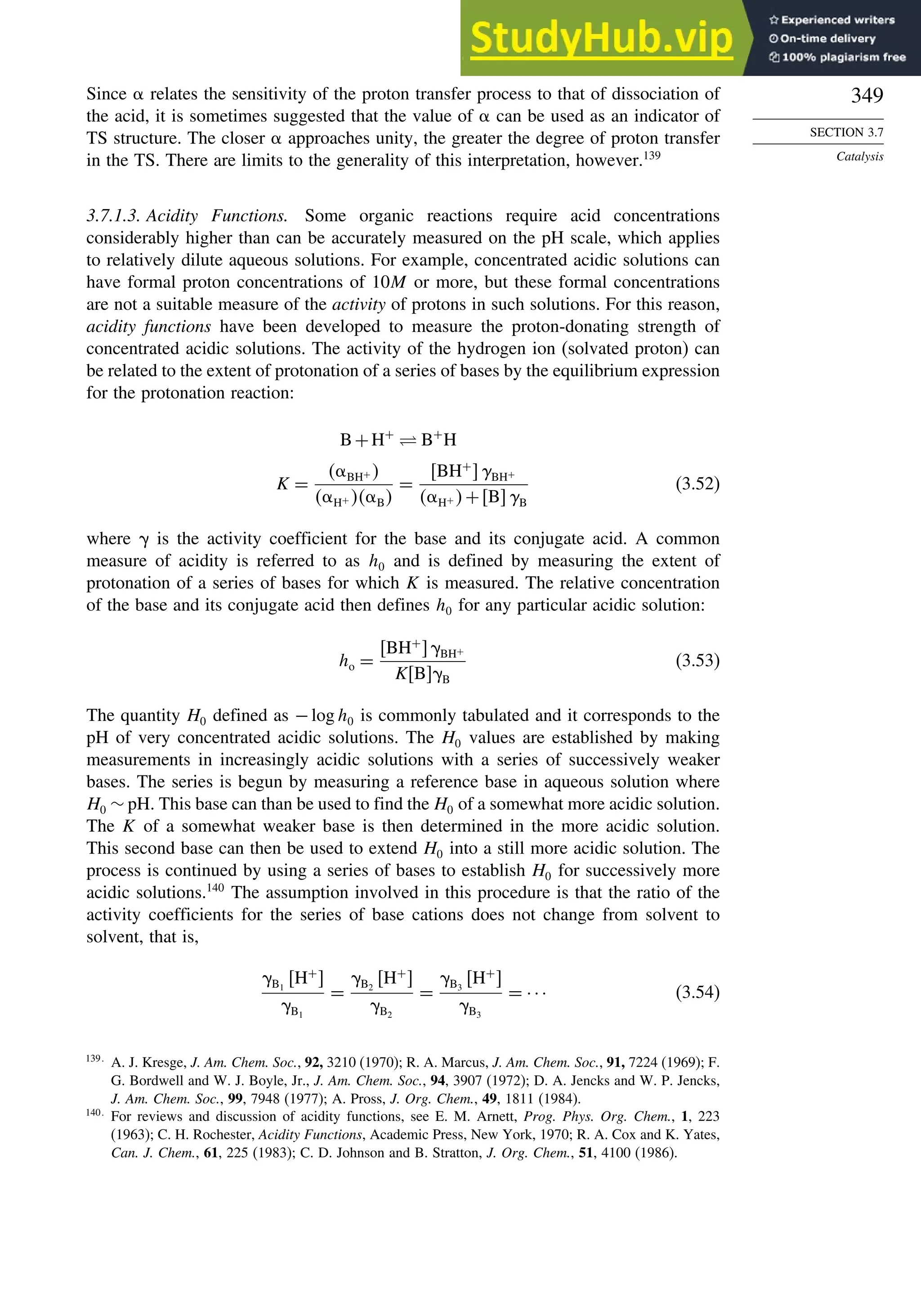 349
SECTION 3.7
Catalysis
Since relates the sensitivity of the proton transfer process to that of dissociation of
the acid, it is sometimes suggested that the value of can be used as an indicator of
TS structure. The closer approaches unity, the greater the degree of proton transfer
in the TS. There are limits to the generality of this interpretation, however.139
3.7.1.3. Acidity Functions. Some organic reactions require acid concentrations
considerably higher than can be accurately measured on the pH scale, which applies
to relatively dilute aqueous solutions. For example, concentrated acidic solutions can
have formal proton concentrations of 10M or more, but these formal concentrations
are not a suitable measure of the activity of protons in such solutions. For this reason,
acidity functions have been developed to measure the proton-donating strength of
concentrated acidic solutions. The activity of the hydrogen ion (solvated proton) can
be related to the extent of protonation of a series of bases by the equilibrium expression
for the protonation reaction:
B+H+
⇋ B+
H
K =
 BH+ 
 H+  B
=
BH+
BH+
 H+ +BB
(3.52)
where  is the activity coefficient for the base and its conjugate acid. A common
measure of acidity is referred to as h0 and is defined by measuring the extent of
protonation of a series of bases for which K is measured. The relative concentration
of the base and its conjugate acid then defines h0 for any particular acidic solution:
ho =
BH+
BH+
KBB
(3.53)
The quantity H0 defined as −logh0 is commonly tabulated and it corresponds to the
pH of very concentrated acidic solutions. The H0 values are established by making
measurements in increasingly acidic solutions with a series of successively weaker
bases. The series is begun by measuring a reference base in aqueous solution where
H0 ∼ pH. This base can than be used to find the H0 of a somewhat more acidic solution.
The K of a somewhat weaker base is then determined in the more acidic solution.
This second base can then be used to extend H0 into a still more acidic solution. The
process is continued by using a series of bases to establish H0 for successively more
acidic solutions.140
The assumption involved in this procedure is that the ratio of the
activity coefficients for the series of base cations does not change from solvent to
solvent, that is,
B1
H+

B1
=
B2
H+

B2
=
B3
H+

B3
= ··· (3.54)
139
A. J. Kresge, J. Am. Chem. Soc., 92, 3210 (1970); R. A. Marcus, J. Am. Chem. Soc., 91, 7224 (1969); F.
G. Bordwell and W. J. Boyle, Jr., J. Am. Chem. Soc., 94, 3907 (1972); D. A. Jencks and W. P. Jencks,
J. Am. Chem. Soc., 99, 7948 (1977); A. Pross, J. Org. Chem., 49, 1811 (1984).
140
For reviews and discussion of acidity functions, see E. M. Arnett, Prog. Phys. Org. Chem., 1, 223
(1963); C. H. Rochester, Acidity Functions, Academic Press, New York, 1970; R. A. Cox and K. Yates,
Can. J. Chem., 61, 225 (1983); C. D. Johnson and B. Stratton, J. Org. Chem., 51, 4100 (1986).
 