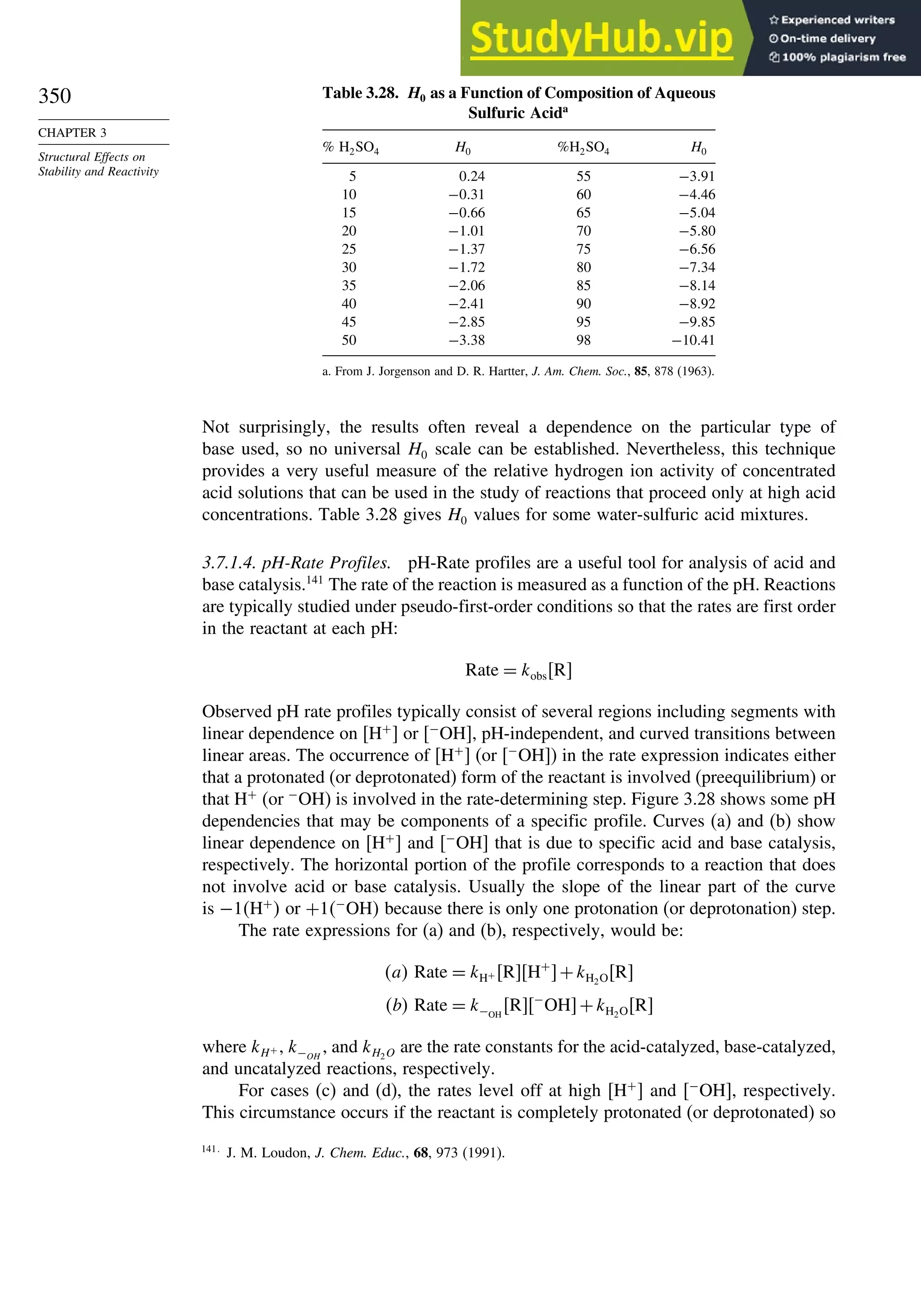 350
CHAPTER 3
Structural Effects on
Stability and Reactivity
Table 3.28. H0 as a Function of Composition of Aqueous
Sulfuric Acida
% H2SO4 H0 %H2SO4 H0
5 024 55 −391
10 −031 60 −446
15 −066 65 −504
20 −101 70 −580
25 −137 75 −656
30 −172 80 −734
35 −206 85 −814
40 −241 90 −892
45 −285 95 −985
50 −338 98 −1041
a. From J. Jorgenson and D. R. Hartter, J. Am. Chem. Soc., 85, 878 (1963).
Not surprisingly, the results often reveal a dependence on the particular type of
base used, so no universal H0 scale can be established. Nevertheless, this technique
provides a very useful measure of the relative hydrogen ion activity of concentrated
acid solutions that can be used in the study of reactions that proceed only at high acid
concentrations. Table 3.28 gives H0 values for some water-sulfuric acid mixtures.
3.7.1.4. pH-Rate Profiles. pH-Rate profiles are a useful tool for analysis of acid and
base catalysis.141
The rate of the reaction is measured as a function of the pH. Reactions
are typically studied under pseudo-first-order conditions so that the rates are first order
in the reactant at each pH:
Rate = kobsR
Observed pH rate profiles typically consist of several regions including segments with
linear dependence on H+
 or −
OH, pH-independent, and curved transitions between
linear areas. The occurrence of H+
 (or −
OH) in the rate expression indicates either
that a protonated (or deprotonated) form of the reactant is involved (preequilibrium) or
that H+
(or −
OH) is involved in the rate-determining step. Figure 3.28 shows some pH
dependencies that may be components of a specific profile. Curves (a) and (b) show
linear dependence on H+
 and −
OH that is due to specific acid and base catalysis,
respectively. The horizontal portion of the profile corresponds to a reaction that does
not involve acid or base catalysis. Usually the slope of the linear part of the curve
is −1H+
 or +1−
OH because there is only one protonation (or deprotonation) step.
The rate expressions for (a) and (b), respectively, would be:
a Rate = kH+ RH+
+kH2OR
b Rate = k−OH
R−
OH+kH2OR
where kH+ , k−OH
, and kH2O are the rate constants for the acid-catalyzed, base-catalyzed,
and uncatalyzed reactions, respectively.
For cases (c) and (d), the rates level off at high H+
 and −
OH, respectively.
This circumstance occurs if the reactant is completely protonated (or deprotonated) so
141
J. M. Loudon, J. Chem. Educ., 68, 973 (1991).
 