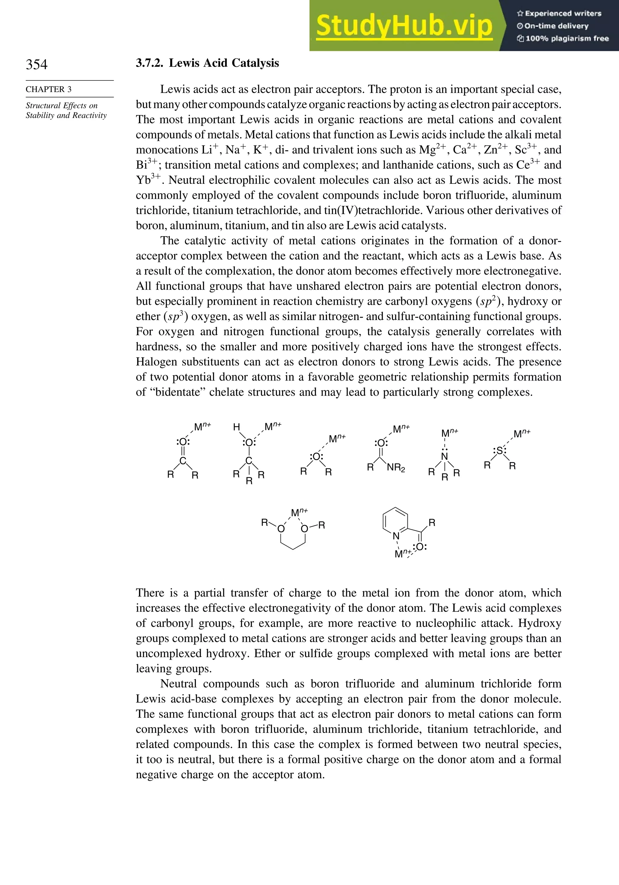 354
CHAPTER 3
Structural Effects on
Stability and Reactivity
3.7.2. Lewis Acid Catalysis
Lewis acids act as electron pair acceptors. The proton is an important special case,
butmanyothercompoundscatalyzeorganicreactionsbyactingaselectronpairacceptors.
The most important Lewis acids in organic reactions are metal cations and covalent
compounds of metals. Metal cations that function as Lewis acids include the alkali metal
monocations Li+
, Na+
, K+
, di- and trivalent ions such as Mg2+
, Ca2+
, Zn2+
, Sc3+
, and
Bi3+
; transition metal cations and complexes; and lanthanide cations, such as Ce3+
and
Yb3+
. Neutral electrophilic covalent molecules can also act as Lewis acids. The most
commonly employed of the covalent compounds include boron trifluoride, aluminum
trichloride, titanium tetrachloride, and tin(IV)tetrachloride. Various other derivatives of
boron, aluminum, titanium, and tin also are Lewis acid catalysts.
The catalytic activity of metal cations originates in the formation of a donor-
acceptor complex between the cation and the reactant, which acts as a Lewis base. As
a result of the complexation, the donor atom becomes effectively more electronegative.
All functional groups that have unshared electron pairs are potential electron donors,
but especially prominent in reaction chemistry are carbonyl oxygens sp2
, hydroxy or
ether sp3
 oxygen, as well as similar nitrogen- and sulfur-containing functional groups.
For oxygen and nitrogen functional groups, the catalysis generally correlates with
hardness, so the smaller and more positively charged ions have the strongest effects.
Halogen substituents can act as electron donors to strong Lewis acids. The presence
of two potential donor atoms in a favorable geometric relationship permits formation
of “bidentate” chelate structures and may lead to particularly strong complexes.
C
R R
Mn+
H
R
Mn+
Mn+
R NR2
Mn+
S
Mn+
N
Mn+
O O
O
O
C
R R R R
R
R R
R R
O O
Mn+
R
R
N
O
R
Mn+
There is a partial transfer of charge to the metal ion from the donor atom, which
increases the effective electronegativity of the donor atom. The Lewis acid complexes
of carbonyl groups, for example, are more reactive to nucleophilic attack. Hydroxy
groups complexed to metal cations are stronger acids and better leaving groups than an
uncomplexed hydroxy. Ether or sulfide groups complexed with metal ions are better
leaving groups.
Neutral compounds such as boron trifluoride and aluminum trichloride form
Lewis acid-base complexes by accepting an electron pair from the donor molecule.
The same functional groups that act as electron pair donors to metal cations can form
complexes with boron trifluoride, aluminum trichloride, titanium tetrachloride, and
related compounds. In this case the complex is formed between two neutral species,
it too is neutral, but there is a formal positive charge on the donor atom and a formal
negative charge on the acceptor atom.
 