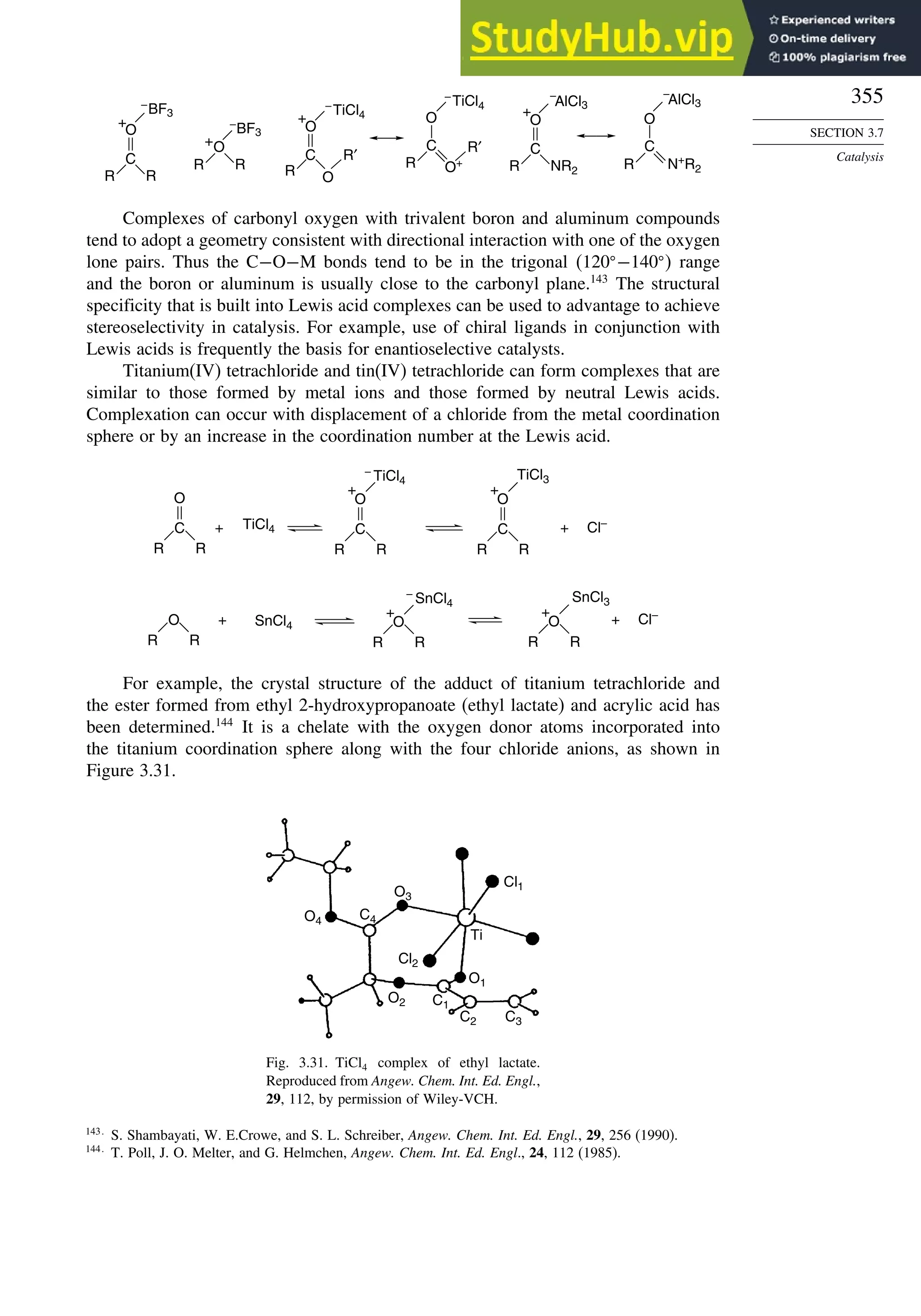 355
SECTION 3.7
Catalysis
O
–
BF3
+
O
–
–
BF3
+
O
C
O
R′
+ O
AlCl3
–
AlCl3
+
O
C
O
C
–
TiCl4
–
TiCl4
R O+
R′
R
C
R R
R R
C
R NR2 R N+
R2
Complexes of carbonyl oxygen with trivalent boron and aluminum compounds
tend to adopt a geometry consistent with directional interaction with one of the oxygen
lone pairs. Thus the C−O−M bonds tend to be in the trigonal 120 −140  range
and the boron or aluminum is usually close to the carbonyl plane.143
The structural
specificity that is built into Lewis acid complexes can be used to advantage to achieve
stereoselectivity in catalysis. For example, use of chiral ligands in conjunction with
Lewis acids is frequently the basis for enantioselective catalysts.
Titanium(IV) tetrachloride and tin(IV) tetrachloride can form complexes that are
similar to those formed by metal ions and those formed by neutral Lewis acids.
Complexation can occur with displacement of a chloride from the metal coordination
sphere or by an increase in the coordination number at the Lewis acid.
O
C
R R
TiCl4
SnCl4
+
+
+
O
R R
–
TiCl4
+
O
C
R R
TiCl3
+
O
C
R R
–
SnCl4
+
O
R R
SnCl3
+
O
R R
Cl–
+ Cl–
For example, the crystal structure of the adduct of titanium tetrachloride and
the ester formed from ethyl 2-hydroxypropanoate (ethyl lactate) and acrylic acid has
been determined.144
It is a chelate with the oxygen donor atoms incorporated into
the titanium coordination sphere along with the four chloride anions, as shown in
Figure 3.31.
O4
O2
O3
C4
Cl2
Cl1
C1
C2 C3
O1
Ti
Fig. 3.31. TiCl4 complex of ethyl lactate.
Reproduced from Angew. Chem. Int. Ed. Engl.,
29, 112, by permission of Wiley-VCH.
143
S. Shambayati, W. E.Crowe, and S. L. Schreiber, Angew. Chem. Int. Ed. Engl., 29, 256 (1990).
144
T. Poll, J. O. Melter, and G. Helmchen, Angew. Chem. Int. Ed. Engl., 24, 112 (1985).
 