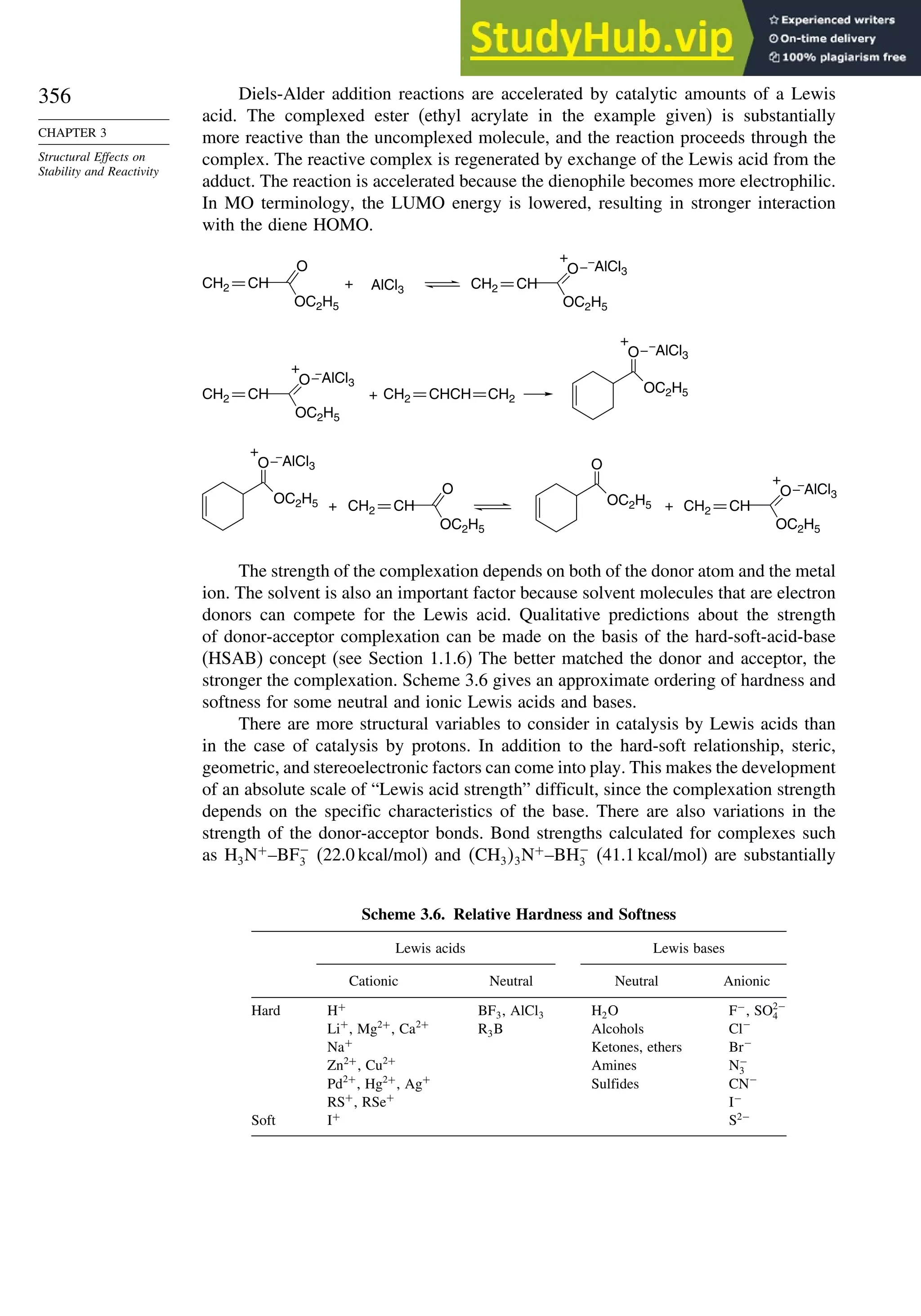 356
CHAPTER 3
Structural Effects on
Stability and Reactivity
Diels-Alder addition reactions are accelerated by catalytic amounts of a Lewis
acid. The complexed ester (ethyl acrylate in the example given) is substantially
more reactive than the uncomplexed molecule, and the reaction proceeds through the
complex. The reactive complex is regenerated by exchange of the Lewis acid from the
adduct. The reaction is accelerated because the dienophile becomes more electrophilic.
In MO terminology, the LUMO energy is lowered, resulting in stronger interaction
with the diene HOMO.
AlCl3
+
O
OC2H5
CH2 CH
O
OC2H5
+
CH2 CH
OC2H5
O
–
AlCl3
–
AlCl3
–
AlCl3
–
AlCl3
–
AlCl3
+
+
CH2 CH CH2 CH2
CHCH OC2H5
O
+
+ +
O
OC2H5
CH2 CH
O
OC2H5
+
CH2 CH
OC2H5
O
+
OC2H5
O
The strength of the complexation depends on both of the donor atom and the metal
ion. The solvent is also an important factor because solvent molecules that are electron
donors can compete for the Lewis acid. Qualitative predictions about the strength
of donor-acceptor complexation can be made on the basis of the hard-soft-acid-base
(HSAB) concept (see Section 1.1.6) The better matched the donor and acceptor, the
stronger the complexation. Scheme 3.6 gives an approximate ordering of hardness and
softness for some neutral and ionic Lewis acids and bases.
There are more structural variables to consider in catalysis by Lewis acids than
in the case of catalysis by protons. In addition to the hard-soft relationship, steric,
geometric, and stereoelectronic factors can come into play. This makes the development
of an absolute scale of “Lewis acid strength” difficult, since the complexation strength
depends on the specific characteristics of the base. There are also variations in the
strength of the donor-acceptor bonds. Bond strengths calculated for complexes such
as H3N+
–BF−
3 (22.0 kcal/mol) and CH33N+
–BH−
3 (41.1 kcal/mol) are substantially
Scheme 3.6. Relative Hardness and Softness
Lewis acids Lewis bases
Cationic Neutral Neutral Anionic
Hard H+
BF3, AlCl3 H2O F−
, SO2−
4
Li+
, Mg2+
, Ca2+
R3B Alcohols Cl−
Na+
Ketones, ethers Br−
Zn2+
, Cu2+
Amines N−
3
Pd2+
, Hg2+
, Ag+
Sulfides CN−
RS+
, RSe+
I−
Soft I+
S2−
 