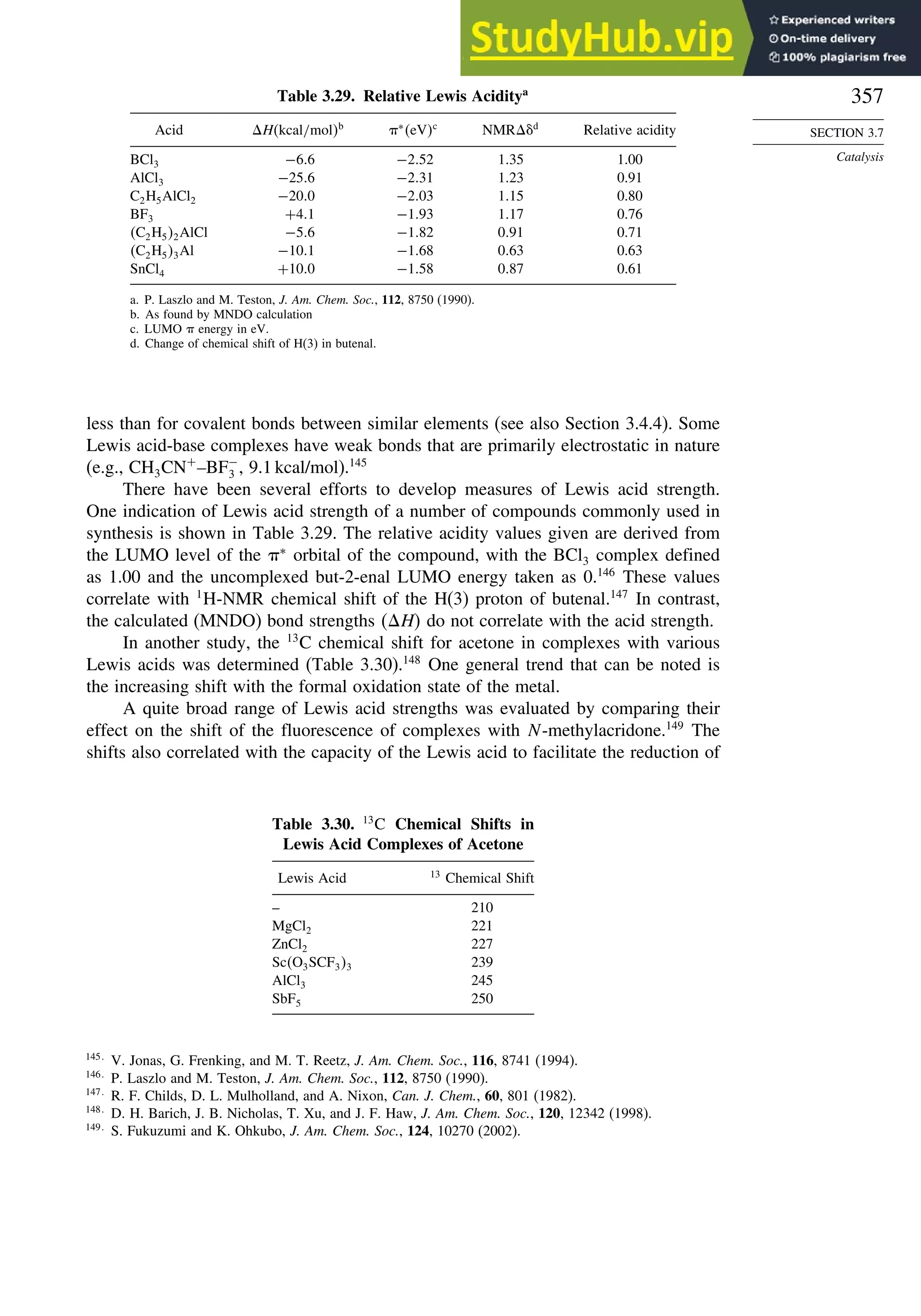 357
SECTION 3.7
Catalysis
Table 3.29. Relative Lewis Aciditya
Acid Hkcal/molb
∗
eVc
NMRd
Relative acidity
BCl3 −66 −252 135 1.00
AlCl3 −256 −231 123 0.91
C2H5AlCl2 −200 −203 115 0.80
BF3 +41 −193 117 0.76
C2H52AlCl −56 −182 091 0.71
C2H53Al −101 −168 063 0.63
SnCl4 +100 −158 087 0.61
a. P. Laszlo and M. Teston, J. Am. Chem. Soc., 112, 8750 (1990).
b. As found by MNDO calculation
c. LUMO  energy in eV.
d. Change of chemical shift of H(3) in butenal.
less than for covalent bonds between similar elements (see also Section 3.4.4). Some
Lewis acid-base complexes have weak bonds that are primarily electrostatic in nature
(e.g., CH3CN+
–BF−
3 , 9.1 kcal/mol).145
There have been several efforts to develop measures of Lewis acid strength.
One indication of Lewis acid strength of a number of compounds commonly used in
synthesis is shown in Table 3.29. The relative acidity values given are derived from
the LUMO level of the ∗
orbital of the compound, with the BCl3 complex defined
as 1.00 and the uncomplexed but-2-enal LUMO energy taken as 0.146
These values
correlate with 1
H-NMR chemical shift of the H(3) proton of butenal.147
In contrast,
the calculated (MNDO) bond strengths H do not correlate with the acid strength.
In another study, the 13
C chemical shift for acetone in complexes with various
Lewis acids was determined (Table 3.30).148
One general trend that can be noted is
the increasing shift with the formal oxidation state of the metal.
A quite broad range of Lewis acid strengths was evaluated by comparing their
effect on the shift of the fluorescence of complexes with N-methylacridone.149
The
shifts also correlated with the capacity of the Lewis acid to facilitate the reduction of
Table 3.30. 13
C Chemical Shifts in
Lewis Acid Complexes of Acetone
Lewis Acid 13
Chemical Shift
– 210
MgCl2 221
ZnCl2 227
ScO3SCF33 239
AlCl3 245
SbF5 250
145
V. Jonas, G. Frenking, and M. T. Reetz, J. Am. Chem. Soc., 116, 8741 (1994).
146
P. Laszlo and M. Teston, J. Am. Chem. Soc., 112, 8750 (1990).
147
R. F. Childs, D. L. Mulholland, and A. Nixon, Can. J. Chem., 60, 801 (1982).
148
D. H. Barich, J. B. Nicholas, T. Xu, and J. F. Haw, J. Am. Chem. Soc., 120, 12342 (1998).
149
S. Fukuzumi and K. Ohkubo, J. Am. Chem. Soc., 124, 10270 (2002).
 