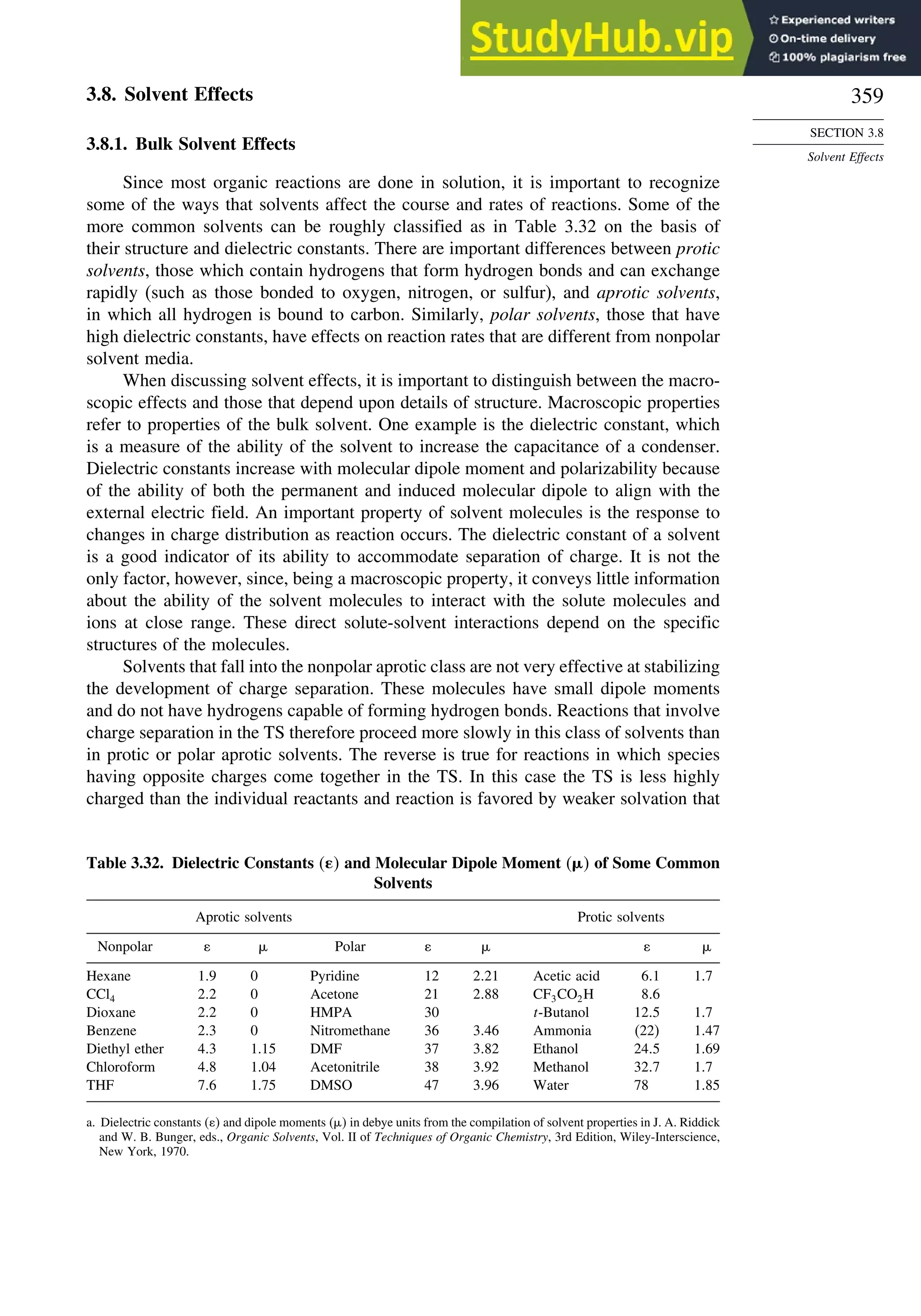 359
SECTION 3.8
Solvent Effects
3.8. Solvent Effects
3.8.1. Bulk Solvent Effects
Since most organic reactions are done in solution, it is important to recognize
some of the ways that solvents affect the course and rates of reactions. Some of the
more common solvents can be roughly classified as in Table 3.32 on the basis of
their structure and dielectric constants. There are important differences between protic
solvents, those which contain hydrogens that form hydrogen bonds and can exchange
rapidly (such as those bonded to oxygen, nitrogen, or sulfur), and aprotic solvents,
in which all hydrogen is bound to carbon. Similarly, polar solvents, those that have
high dielectric constants, have effects on reaction rates that are different from nonpolar
solvent media.
When discussing solvent effects, it is important to distinguish between the macro-
scopic effects and those that depend upon details of structure. Macroscopic properties
refer to properties of the bulk solvent. One example is the dielectric constant, which
is a measure of the ability of the solvent to increase the capacitance of a condenser.
Dielectric constants increase with molecular dipole moment and polarizability because
of the ability of both the permanent and induced molecular dipole to align with the
external electric field. An important property of solvent molecules is the response to
changes in charge distribution as reaction occurs. The dielectric constant of a solvent
is a good indicator of its ability to accommodate separation of charge. It is not the
only factor, however, since, being a macroscopic property, it conveys little information
about the ability of the solvent molecules to interact with the solute molecules and
ions at close range. These direct solute-solvent interactions depend on the specific
structures of the molecules.
Solvents that fall into the nonpolar aprotic class are not very effective at stabilizing
the development of charge separation. These molecules have small dipole moments
and do not have hydrogens capable of forming hydrogen bonds. Reactions that involve
charge separation in the TS therefore proceed more slowly in this class of solvents than
in protic or polar aprotic solvents. The reverse is true for reactions in which species
having opposite charges come together in the TS. In this case the TS is less highly
charged than the individual reactants and reaction is favored by weaker solvation that
Table 3.32. Dielectric Constants  and Molecular Dipole Moment  of Some Common
Solvents
Aprotic solvents Protic solvents
Nonpolar  Polar  
Hexane 19 0 Pyridine 12 221 Acetic acid 61 17
CCl4 22 0 Acetone 21 288 CF3CO2H 86
Dioxane 22 0 HMPA 30 t-Butanol 125 17
Benzene 23 0 Nitromethane 36 346 Ammonia (22) 147
Diethyl ether 43 1.15 DMF 37 382 Ethanol 245 169
Chloroform 48 1.04 Acetonitrile 38 392 Methanol 327 17
THF 76 1.75 DMSO 47 396 Water 78 185
a. Dielectric constants  and dipole moments   in debye units from the compilation of solvent properties in J. A. Riddick
and W. B. Bunger, eds., Organic Solvents, Vol. II of Techniques of Organic Chemistry, 3rd Edition, Wiley-Interscience,
New York, 1970.
 