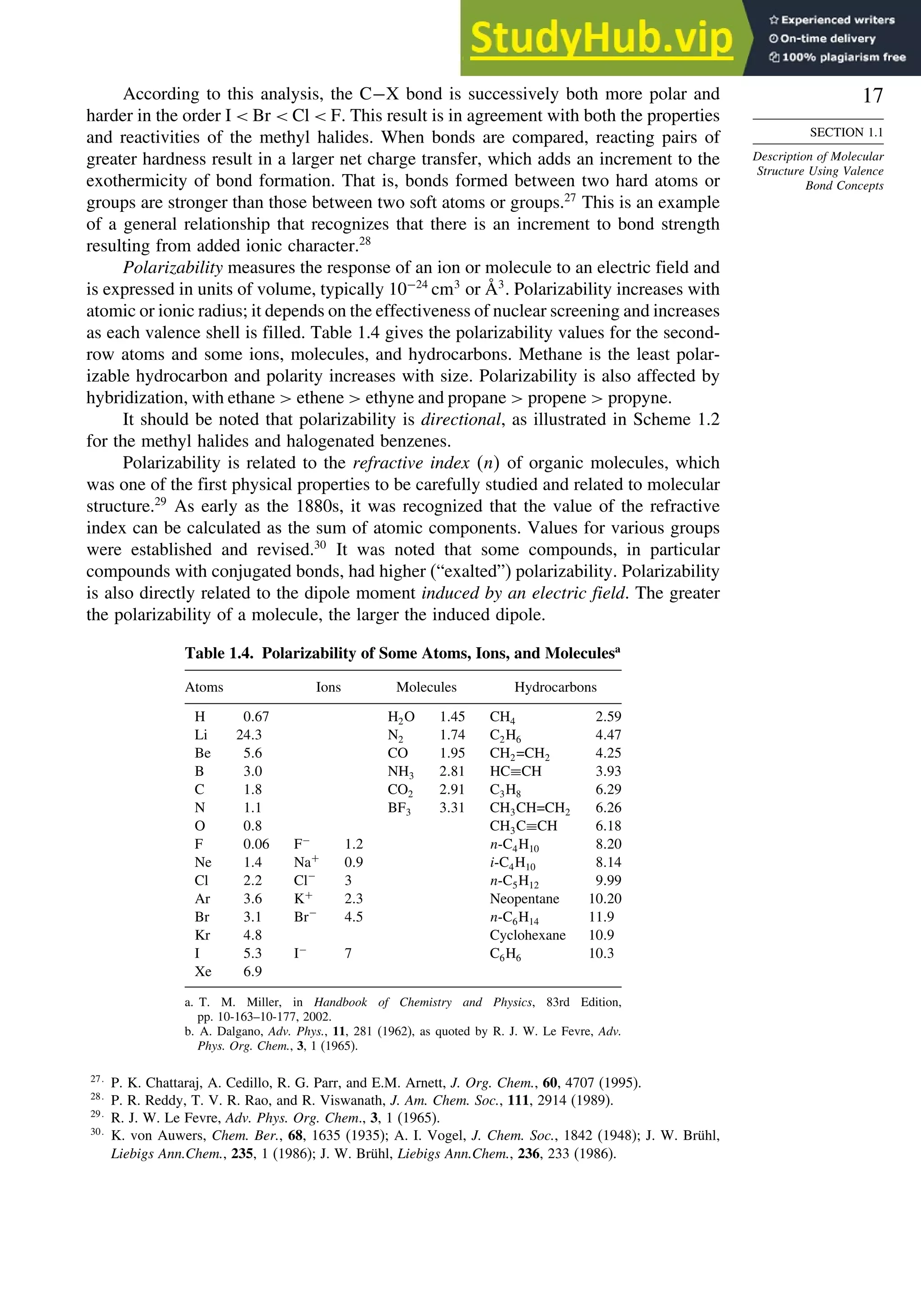 17
SECTION 1.1
Description of Molecular
Structure Using Valence
Bond Concepts
According to this analysis, the C−X bond is successively both more polar and
harder in the order I  Br  Cl  F. This result is in agreement with both the properties
and reactivities of the methyl halides. When bonds are compared, reacting pairs of
greater hardness result in a larger net charge transfer, which adds an increment to the
exothermicity of bond formation. That is, bonds formed between two hard atoms or
groups are stronger than those between two soft atoms or groups.27
This is an example
of a general relationship that recognizes that there is an increment to bond strength
resulting from added ionic character.28
Polarizability measures the response of an ion or molecule to an electric field and
is expressed in units of volume, typically 10−24
cm3
or Å3
. Polarizability increases with
atomic or ionic radius; it depends on the effectiveness of nuclear screening and increases
as each valence shell is filled. Table 1.4 gives the polarizability values for the second-
row atoms and some ions, molecules, and hydrocarbons. Methane is the least polar-
izable hydrocarbon and polarity increases with size. Polarizability is also affected by
hybridization, with ethane  ethene  ethyne and propane  propene  propyne.
It should be noted that polarizability is directional, as illustrated in Scheme 1.2
for the methyl halides and halogenated benzenes.
Polarizability is related to the refractive index n of organic molecules, which
was one of the first physical properties to be carefully studied and related to molecular
structure.29
As early as the 1880s, it was recognized that the value of the refractive
index can be calculated as the sum of atomic components. Values for various groups
were established and revised.30
It was noted that some compounds, in particular
compounds with conjugated bonds, had higher (“exalted”) polarizability. Polarizability
is also directly related to the dipole moment induced by an electric field. The greater
the polarizability of a molecule, the larger the induced dipole.
Table 1.4. Polarizability of Some Atoms, Ions, and Moleculesa
Atoms Ions Molecules Hydrocarbons
H 067 H2O 145 CH4 259
Li 243 N2 174 C2H6 447
Be 56 CO 195 CH2=CH2 425
B 30 NH3 281 HC≡CH 393
C 18 CO2 291 C3H8 629
N 11 BF3 331 CH3CH=CH2 626
O 08 CH3C≡CH 618
F 006 F−
12 n-C4H10 820
Ne 14 Na+
09 i-C4H10 814
Cl 22 Cl−
3 n-C5H12 999
Ar 36 K+
23 Neopentane 1020
Br 31 Br−
45 n-C6H14 119
Kr 48 Cyclohexane 109
I 53 I−
7 C6H6 103
Xe 69
a. T. M. Miller, in Handbook of Chemistry and Physics, 83rd Edition,
pp. 10-163–10-177, 2002.
b. A. Dalgano, Adv. Phys., 11, 281 (1962), as quoted by R. J. W. Le Fevre, Adv.
Phys. Org. Chem., 3, 1 (1965).
27
P. K. Chattaraj, A. Cedillo, R. G. Parr, and E.M. Arnett, J. Org. Chem., 60, 4707 (1995).
28
P. R. Reddy, T. V. R. Rao, and R. Viswanath, J. Am. Chem. Soc., 111, 2914 (1989).
29
R. J. W. Le Fevre, Adv. Phys. Org. Chem., 3, 1 (1965).
30
K. von Auwers, Chem. Ber., 68, 1635 (1935); A. I. Vogel, J. Chem. Soc., 1842 (1948); J. W. Brühl,
Liebigs Ann.Chem., 235, 1 (1986); J. W. Brühl, Liebigs Ann.Chem., 236, 233 (1986).
 