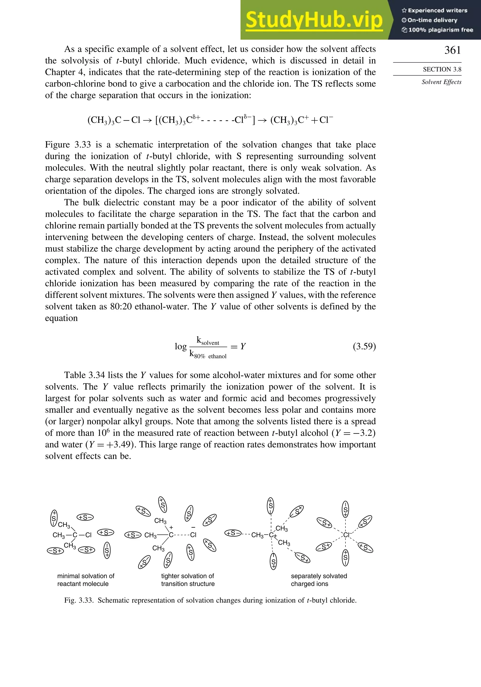 361
SECTION 3.8
Solvent Effects
As a specific example of a solvent effect, let us consider how the solvent affects
the solvolysis of t-butyl chloride. Much evidence, which is discussed in detail in
Chapter 4, indicates that the rate-determining step of the reaction is ionization of the
carbon-chlorine bond to give a carbocation and the chloride ion. The TS reflects some
of the charge separation that occurs in the ionization:
CH33C−Cl → CH33C+
- - - - - -Cl−
 → CH33C+
+Cl−
Figure 3.33 is a schematic interpretation of the solvation changes that take place
during the ionization of t-butyl chloride, with S representing surrounding solvent
molecules. With the neutral slightly polar reactant, there is only weak solvation. As
charge separation develops in the TS, solvent molecules align with the most favorable
orientation of the dipoles. The charged ions are strongly solvated.
The bulk dielectric constant may be a poor indicator of the ability of solvent
molecules to facilitate the charge separation in the TS. The fact that the carbon and
chlorine remain partially bonded at the TS prevents the solvent molecules from actually
intervening between the developing centers of charge. Instead, the solvent molecules
must stabilize the charge development by acting around the periphery of the activated
complex. The nature of this interaction depends upon the detailed structure of the
activated complex and solvent. The ability of solvents to stabilize the TS of t-butyl
chloride ionization has been measured by comparing the rate of the reaction in the
different solvent mixtures. The solvents were then assigned Y values, with the reference
solvent taken as 80:20 ethanol-water. The Y value of other solvents is defined by the
equation
log
ksolvent
k80% ethanol
= Y (3.59)
Table 3.34 lists the Y values for some alcohol-water mixtures and for some other
solvents. The Y value reflects primarily the ionization power of the solvent. It is
largest for polar solvents such as water and formic acid and becomes progressively
smaller and eventually negative as the solvent becomes less polar and contains more
(or larger) nonpolar alkyl groups. Note that among the solvents listed there is a spread
of more than 106
in the measured rate of reaction between t-butyl alcohol Y = −32
and water Y = +349. This large range of reaction rates demonstrates how important
solvent effects can be.
Cl–
S
+
–
S
S
+
–
S
S
S +
–
–
–
CH3 C
CH3
CH3
+
–
S
–
+
S
+
–
S
+
–
S
+
S
+
–
minimal solvation of
reactant molecule
tighter solvation of
transition structure
separately solvated
charged ions
C Cl
CH3
CH3
CH3
S
+
–
+ –
S
–
+
–
S
+
–
S
S
+
–
+
–
S
+
–
S
+
–
S
S
+
–
+
C Cl
CH3
CH3
CH3
S
S
+
+
–
–
+ –
+
–
S
S
+
–
S
+
–
S
+
–
+
+
Fig. 3.33. Schematic representation of solvation changes during ionization of t-butyl chloride.
 