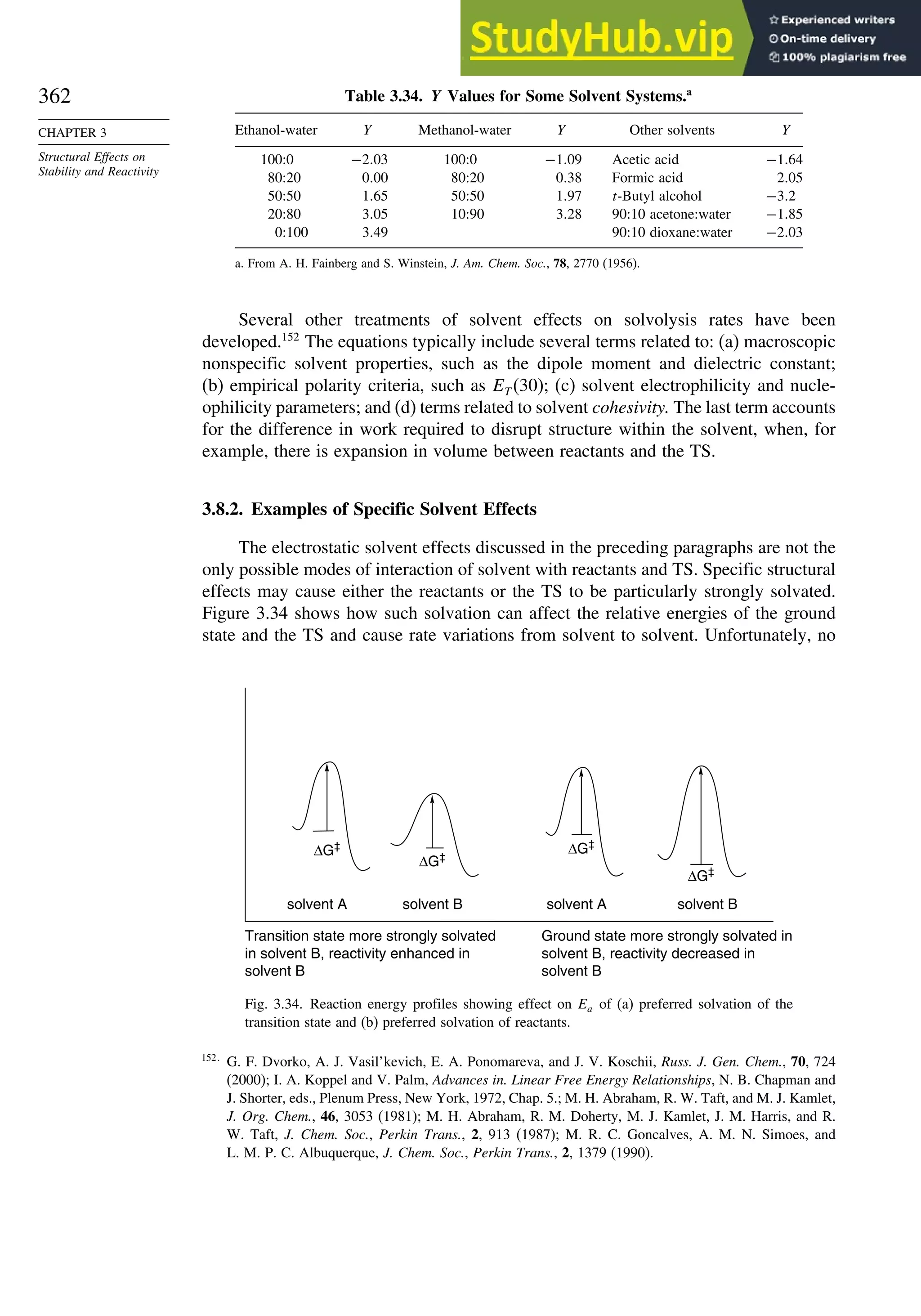 362
CHAPTER 3
Structural Effects on
Stability and Reactivity
Table 3.34. Y Values for Some Solvent Systems.a
Ethanol-water Y Methanol-water Y Other solvents Y
100:0 −203 100:0 −109 Acetic acid −164
80:20 000 80:20 038 Formic acid 205
50:50 165 50:50 197 t-Butyl alcohol −32
20:80 305 10:90 328 90:10 acetone:water −185
0:100 349 90:10 dioxane:water −203
a. From A. H. Fainberg and S. Winstein, J. Am. Chem. Soc., 78, 2770 (1956).
Several other treatments of solvent effects on solvolysis rates have been
developed.152
The equations typically include several terms related to: (a) macroscopic
nonspecific solvent properties, such as the dipole moment and dielectric constant;
(b) empirical polarity criteria, such as ET (30); (c) solvent electrophilicity and nucle-
ophilicity parameters; and (d) terms related to solvent cohesivity. The last term accounts
for the difference in work required to disrupt structure within the solvent, when, for
example, there is expansion in volume between reactants and the TS.
3.8.2. Examples of Specific Solvent Effects
The electrostatic solvent effects discussed in the preceding paragraphs are not the
only possible modes of interaction of solvent with reactants and TS. Specific structural
effects may cause either the reactants or the TS to be particularly strongly solvated.
Figure 3.34 shows how such solvation can affect the relative energies of the ground
state and the TS and cause rate variations from solvent to solvent. Unfortunately, no
ΔG‡
ΔG‡
ΔG‡
ΔG‡
Ground state more strongly solvated in
solvent B, reactivity decreased in
solvent B
solvent A solvent B solvent A solvent B
Transition state more strongly solvated
in solvent B, reactivity enhanced in
solvent B
Fig. 3.34. Reaction energy profiles showing effect on Ea of (a) preferred solvation of the
transition state and (b) preferred solvation of reactants.
152
G. F. Dvorko, A. J. Vasil’kevich, E. A. Ponomareva, and J. V. Koschii, Russ. J. Gen. Chem., 70, 724
(2000); I. A. Koppel and V. Palm, Advances in. Linear Free Energy Relationships, N. B. Chapman and
J. Shorter, eds., Plenum Press, New York, 1972, Chap. 5.; M. H. Abraham, R. W. Taft, and M. J. Kamlet,
J. Org. Chem., 46, 3053 (1981); M. H. Abraham, R. M. Doherty, M. J. Kamlet, J. M. Harris, and R.
W. Taft, J. Chem. Soc., Perkin Trans., 2, 913 (1987); M. R. C. Goncalves, A. M. N. Simoes, and
L. M. P. C. Albuquerque, J. Chem. Soc., Perkin Trans., 2, 1379 (1990).
 