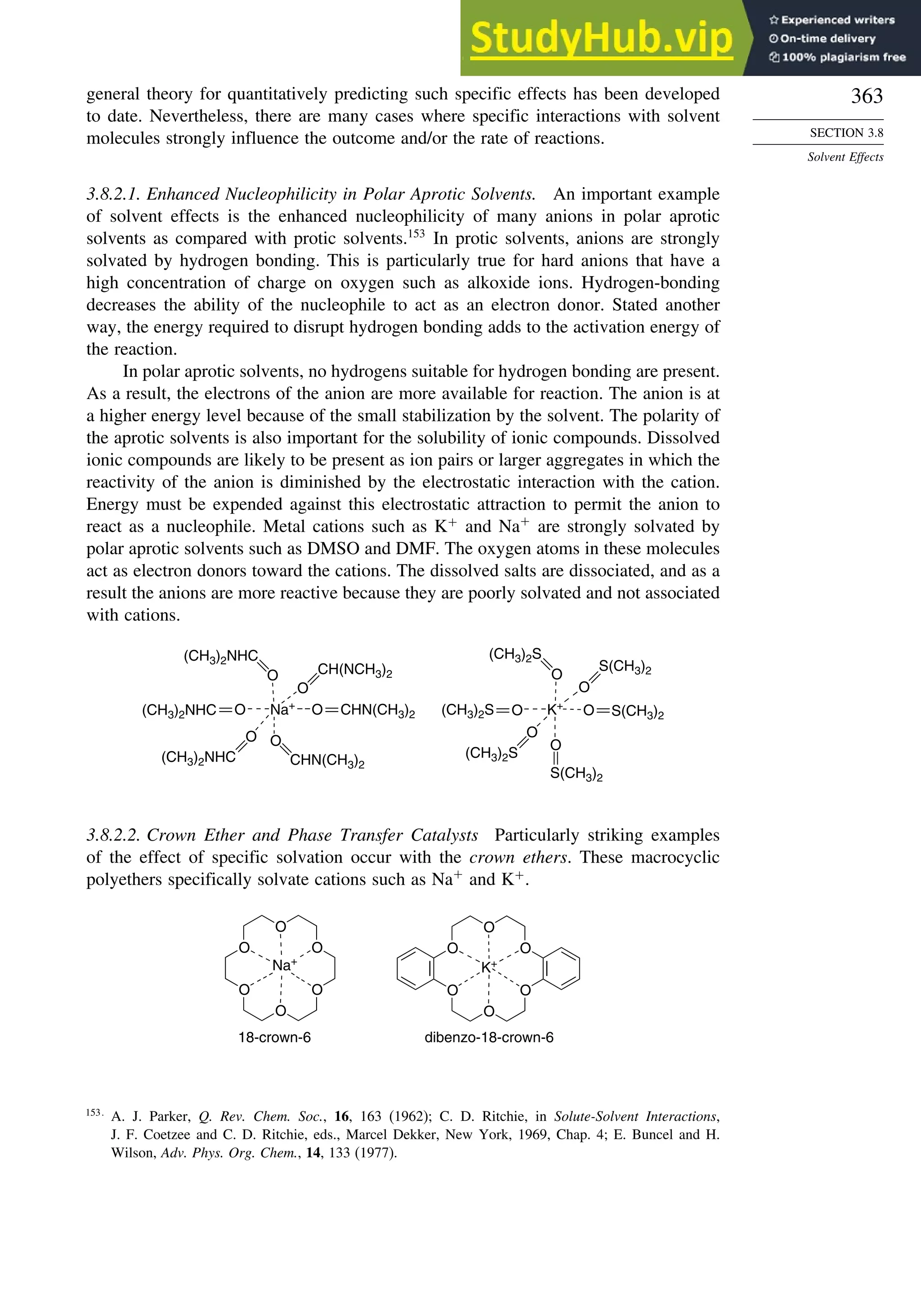 363
SECTION 3.8
Solvent Effects
general theory for quantitatively predicting such specific effects has been developed
to date. Nevertheless, there are many cases where specific interactions with solvent
molecules strongly influence the outcome and/or the rate of reactions.
3.8.2.1. Enhanced Nucleophilicity in Polar Aprotic Solvents. An important example
of solvent effects is the enhanced nucleophilicity of many anions in polar aprotic
solvents as compared with protic solvents.153
In protic solvents, anions are strongly
solvated by hydrogen bonding. This is particularly true for hard anions that have a
high concentration of charge on oxygen such as alkoxide ions. Hydrogen-bonding
decreases the ability of the nucleophile to act as an electron donor. Stated another
way, the energy required to disrupt hydrogen bonding adds to the activation energy of
the reaction.
In polar aprotic solvents, no hydrogens suitable for hydrogen bonding are present.
As a result, the electrons of the anion are more available for reaction. The anion is at
a higher energy level because of the small stabilization by the solvent. The polarity of
the aprotic solvents is also important for the solubility of ionic compounds. Dissolved
ionic compounds are likely to be present as ion pairs or larger aggregates in which the
reactivity of the anion is diminished by the electrostatic interaction with the cation.
Energy must be expended against this electrostatic attraction to permit the anion to
react as a nucleophile. Metal cations such as K+
and Na+
are strongly solvated by
polar aprotic solvents such as DMSO and DMF. The oxygen atoms in these molecules
act as electron donors toward the cations. The dissolved salts are dissociated, and as a
result the anions are more reactive because they are poorly solvated and not associated
with cations.
Na+
O
O
O
O
O
O CHN(CH3)2
CH(NCH3)2
(CH3)2NHC
(CH3)2NHC
(CH3)2NHC CHN(CH3)2
K+
O
O
O
O
O
O
S(CH3)2
S(CH3)2
(CH3)2S
(CH3)2S
(CH3)2S
S(CH3)2
3.8.2.2. Crown Ether and Phase Transfer Catalysts Particularly striking examples
of the effect of specific solvation occur with the crown ethers. These macrocyclic
polyethers specifically solvate cations such as Na+
and K+
.
O
O
O
O
O
O
Na+
O
O
O
O
O
O
K+
18-crown-6 dibenzo-18-crown-6
153
A. J. Parker, Q. Rev. Chem. Soc., 16, 163 (1962); C. D. Ritchie, in Solute-Solvent Interactions,
J. F. Coetzee and C. D. Ritchie, eds., Marcel Dekker, New York, 1969, Chap. 4; E. Buncel and H.
Wilson, Adv. Phys. Org. Chem., 14, 133 (1977).
 