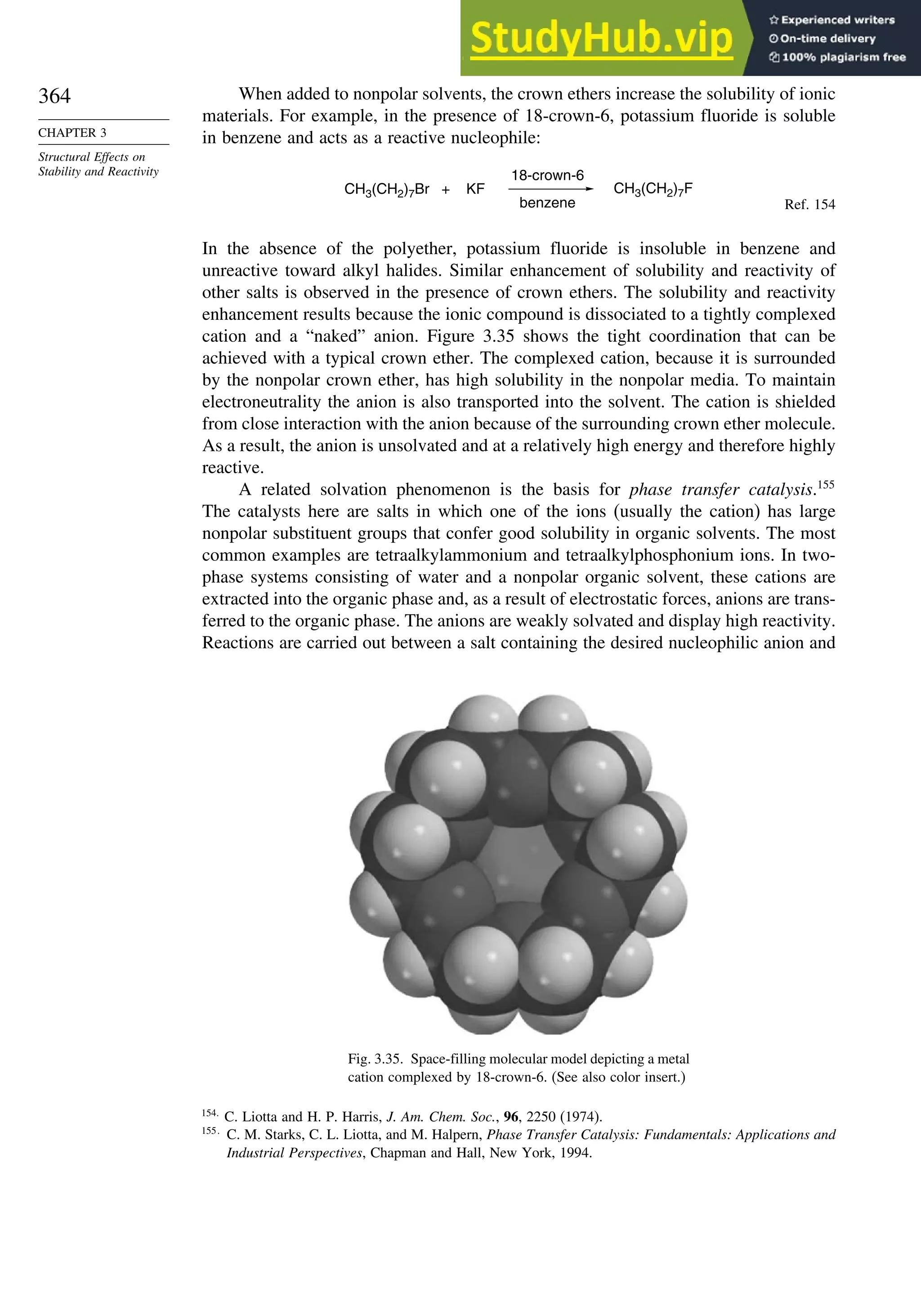 364
CHAPTER 3
Structural Effects on
Stability and Reactivity
When added to nonpolar solvents, the crown ethers increase the solubility of ionic
materials. For example, in the presence of 18-crown-6, potassium fluoride is soluble
in benzene and acts as a reactive nucleophile:
CH3(CH2)7F
CH3(CH2)7Br + KF
18-crown-6
benzene Ref. 154
In the absence of the polyether, potassium fluoride is insoluble in benzene and
unreactive toward alkyl halides. Similar enhancement of solubility and reactivity of
other salts is observed in the presence of crown ethers. The solubility and reactivity
enhancement results because the ionic compound is dissociated to a tightly complexed
cation and a “naked” anion. Figure 3.35 shows the tight coordination that can be
achieved with a typical crown ether. The complexed cation, because it is surrounded
by the nonpolar crown ether, has high solubility in the nonpolar media. To maintain
electroneutrality the anion is also transported into the solvent. The cation is shielded
from close interaction with the anion because of the surrounding crown ether molecule.
As a result, the anion is unsolvated and at a relatively high energy and therefore highly
reactive.
A related solvation phenomenon is the basis for phase transfer catalysis.155
The catalysts here are salts in which one of the ions (usually the cation) has large
nonpolar substituent groups that confer good solubility in organic solvents. The most
common examples are tetraalkylammonium and tetraalkylphosphonium ions. In two-
phase systems consisting of water and a nonpolar organic solvent, these cations are
extracted into the organic phase and, as a result of electrostatic forces, anions are trans-
ferred to the organic phase. The anions are weakly solvated and display high reactivity.
Reactions are carried out between a salt containing the desired nucleophilic anion and
Fig. 3.35. Space-filling molecular model depicting a metal
cation complexed by 18-crown-6. (See also color insert.)
154
C. Liotta and H. P. Harris, J. Am. Chem. Soc., 96, 2250 (1974).
155
C. M. Starks, C. L. Liotta, and M. Halpern, Phase Transfer Catalysis: Fundamentals: Applications and
Industrial Perspectives, Chapman and Hall, New York, 1994.
 