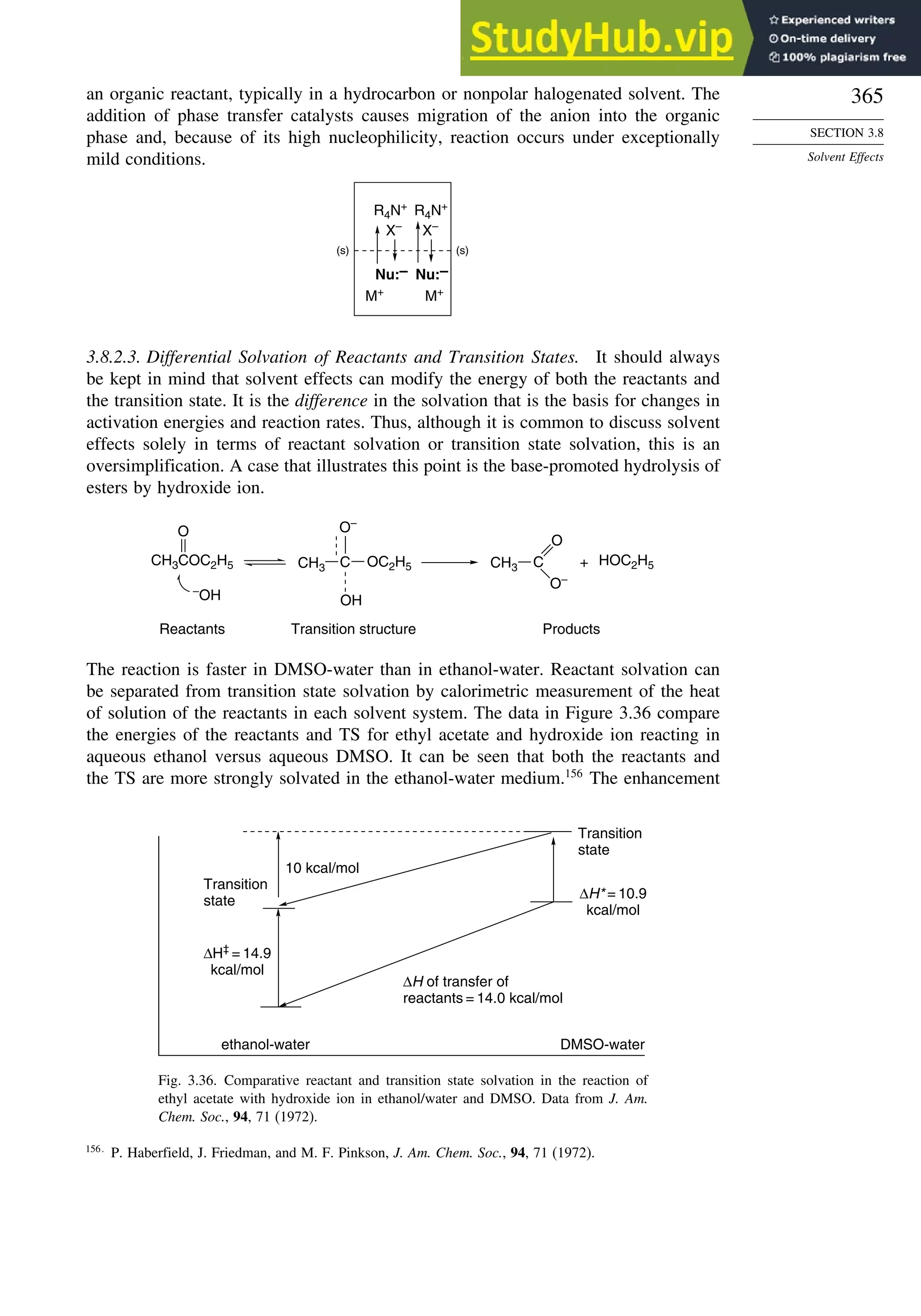 365
SECTION 3.8
Solvent Effects
an organic reactant, typically in a hydrocarbon or nonpolar halogenated solvent. The
addition of phase transfer catalysts causes migration of the anion into the organic
phase and, because of its high nucleophilicity, reaction occurs under exceptionally
mild conditions.
(s) (s)
M+
M+
X–
X–
Nu:–
Nu:–
R4N+
R4N+
3.8.2.3. Differential Solvation of Reactants and Transition States. It should always
be kept in mind that solvent effects can modify the energy of both the reactants and
the transition state. It is the difference in the solvation that is the basis for changes in
activation energies and reaction rates. Thus, although it is common to discuss solvent
effects solely in terms of reactant solvation or transition state solvation, this is an
oversimplification. A case that illustrates this point is the base-promoted hydrolysis of
esters by hydroxide ion.
Reactants Products
Transition structure
CH3COC2H5
–
OH
O
OH
O–
C
CH3 OC2H5 HOC2H5
+
O
O–
C
CH3
The reaction is faster in DMSO-water than in ethanol-water. Reactant solvation can
be separated from transition state solvation by calorimetric measurement of the heat
of solution of the reactants in each solvent system. The data in Figure 3.36 compare
the energies of the reactants and TS for ethyl acetate and hydroxide ion reacting in
aqueous ethanol versus aqueous DMSO. It can be seen that both the reactants and
the TS are more strongly solvated in the ethanol-water medium.156
The enhancement
Transition
state
ethanol-water DMSO-water
Transition
state
10 kcal/mol
ΔH‡
= 14.9
kcal/mol
ΔH* = 10.9
kcal/mol
ΔH of transfer of
reactants = 14.0 kcal/mol
Fig. 3.36. Comparative reactant and transition state solvation in the reaction of
ethyl acetate with hydroxide ion in ethanol/water and DMSO. Data from J. Am.
Chem. Soc., 94, 71 (1972).
156
P. Haberfield, J. Friedman, and M. F. Pinkson, J. Am. Chem. Soc., 94, 71 (1972).
 