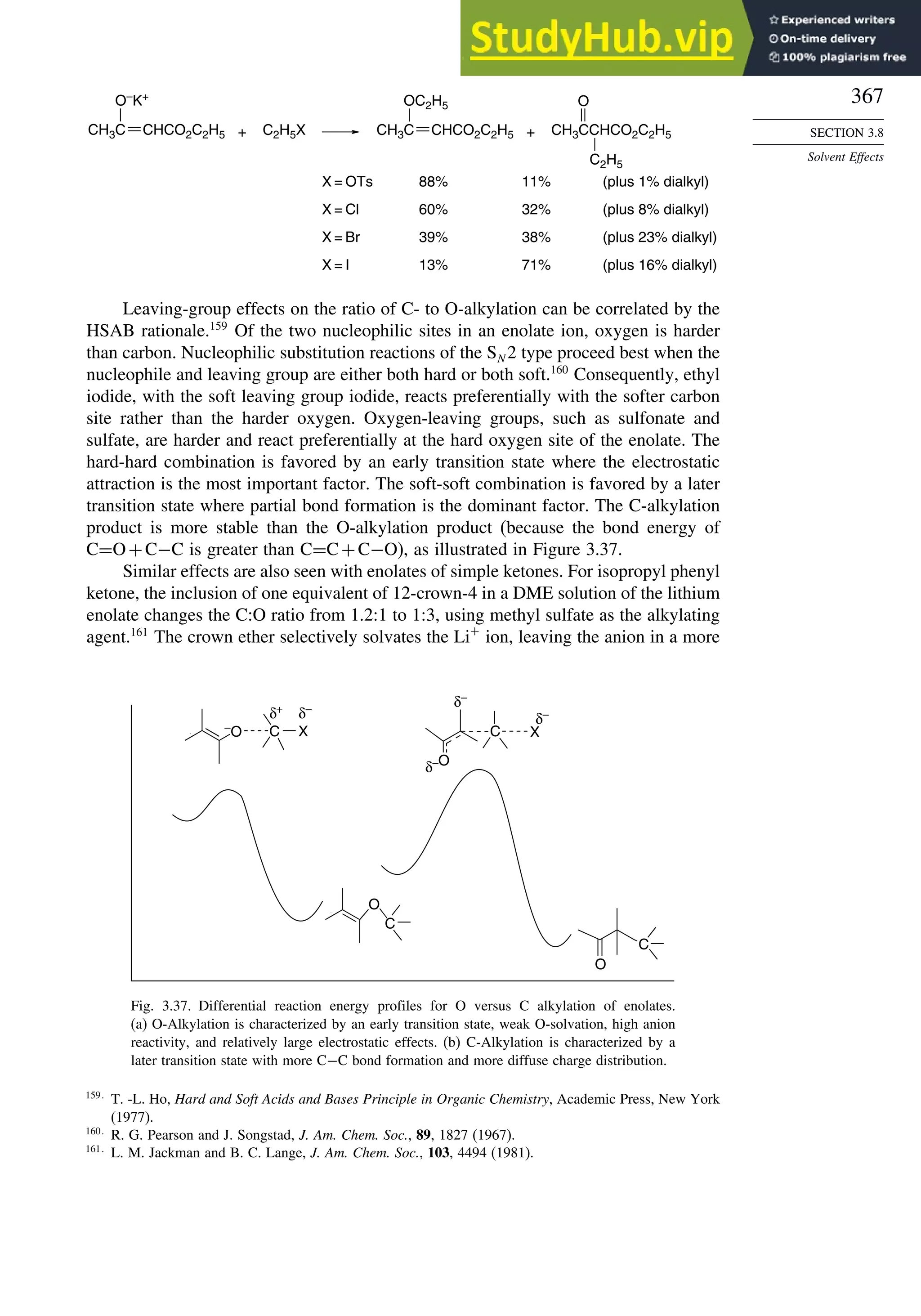367
SECTION 3.8
Solvent Effects
O–
K+
C2H5X
OC2H5 O
CH3CCHCO2C2H5
C2H5
+ +
X = OTs 88% 11% (plus 1% dialkyl)
X = Cl 60% 32% (plus 8% dialkyl)
X = Br 39% 38% (plus 23% dialkyl)
X = I 13% 71% (plus 16% dialkyl)
CH3C CHCO2C2H5 CH3C CHCO2C2H5
Leaving-group effects on the ratio of C- to O-alkylation can be correlated by the
HSAB rationale.159
Of the two nucleophilic sites in an enolate ion, oxygen is harder
than carbon. Nucleophilic substitution reactions of the SN 2 type proceed best when the
nucleophile and leaving group are either both hard or both soft.160
Consequently, ethyl
iodide, with the soft leaving group iodide, reacts preferentially with the softer carbon
site rather than the harder oxygen. Oxygen-leaving groups, such as sulfonate and
sulfate, are harder and react preferentially at the hard oxygen site of the enolate. The
hard-hard combination is favored by an early transition state where the electrostatic
attraction is the most important factor. The soft-soft combination is favored by a later
transition state where partial bond formation is the dominant factor. The C-alkylation
product is more stable than the O-alkylation product (because the bond energy of
C=O+C−C is greater than C=C+C−O), as illustrated in Figure 3.37.
Similar effects are also seen with enolates of simple ketones. For isopropyl phenyl
ketone, the inclusion of one equivalent of 12-crown-4 in a DME solution of the lithium
enolate changes the C:O ratio from 1.2:1 to 1:3, using methyl sulfate as the alkylating
agent.161
The crown ether selectively solvates the Li+
ion, leaving the anion in a more
C X C X
O
O
C
C
O
δ+ δ–
δ–
δ–
δ–
–
O
Fig. 3.37. Differential reaction energy profiles for O versus C alkylation of enolates.
(a) O-Alkylation is characterized by an early transition state, weak O-solvation, high anion
reactivity, and relatively large electrostatic effects. (b) C-Alkylation is characterized by a
later transition state with more C−C bond formation and more diffuse charge distribution.
159
T. -L. Ho, Hard and Soft Acids and Bases Principle in Organic Chemistry, Academic Press, New York
(1977).
160
R. G. Pearson and J. Songstad, J. Am. Chem. Soc., 89, 1827 (1967).
161
L. M. Jackman and B. C. Lange, J. Am. Chem. Soc., 103, 4494 (1981).
 