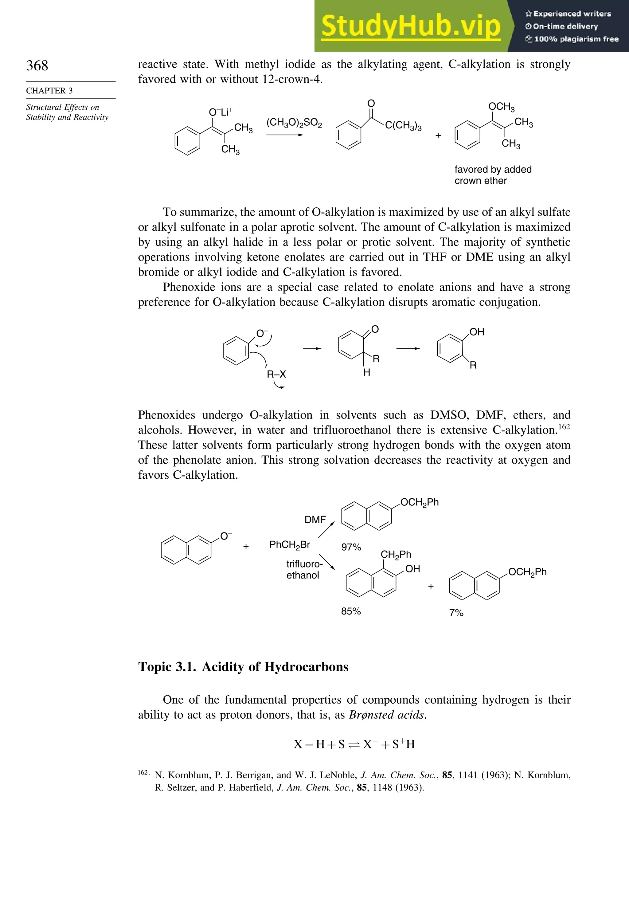 368
CHAPTER 3
Structural Effects on
Stability and Reactivity
reactive state. With methyl iodide as the alkylating agent, C-alkylation is strongly
favored with or without 12-crown-4.
O–
Li+
CH3
CH3
(CH3O)2SO2
OCH3
CH3
CH3
O
C(CH3)3
+
favored by added
crown ether
To summarize, the amount of O-alkylation is maximized by use of an alkyl sulfate
or alkyl sulfonate in a polar aprotic solvent. The amount of C-alkylation is maximized
by using an alkyl halide in a less polar or protic solvent. The majority of synthetic
operations involving ketone enolates are carried out in THF or DME using an alkyl
bromide or alkyl iodide and C-alkylation is favored.
Phenoxide ions are a special case related to enolate anions and have a strong
preference for O-alkylation because C-alkylation disrupts aromatic conjugation.
O–
R–X
O
R
H
OH
R
Phenoxides undergo O-alkylation in solvents such as DMSO, DMF, ethers, and
alcohols. However, in water and trifluoroethanol there is extensive C-alkylation.162
These latter solvents form particularly strong hydrogen bonds with the oxygen atom
of the phenolate anion. This strong solvation decreases the reactivity at oxygen and
favors C-alkylation.
O–
+ PhCH2Br
DMF
OCH2Ph
OH
CH2Ph
trifluoro-
ethanol
97%
85%
+
OCH2Ph
7%
Topic 3.1. Acidity of Hydrocarbons
One of the fundamental properties of compounds containing hydrogen is their
ability to act as proton donors, that is, as Brønsted acids.
X −H+S ⇋ X−
+S+
H
162
N. Kornblum, P. J. Berrigan, and W. J. LeNoble, J. Am. Chem. Soc., 85, 1141 (1963); N. Kornblum,
R. Seltzer, and P. Haberfield, J. Am. Chem. Soc., 85, 1148 (1963).
 
