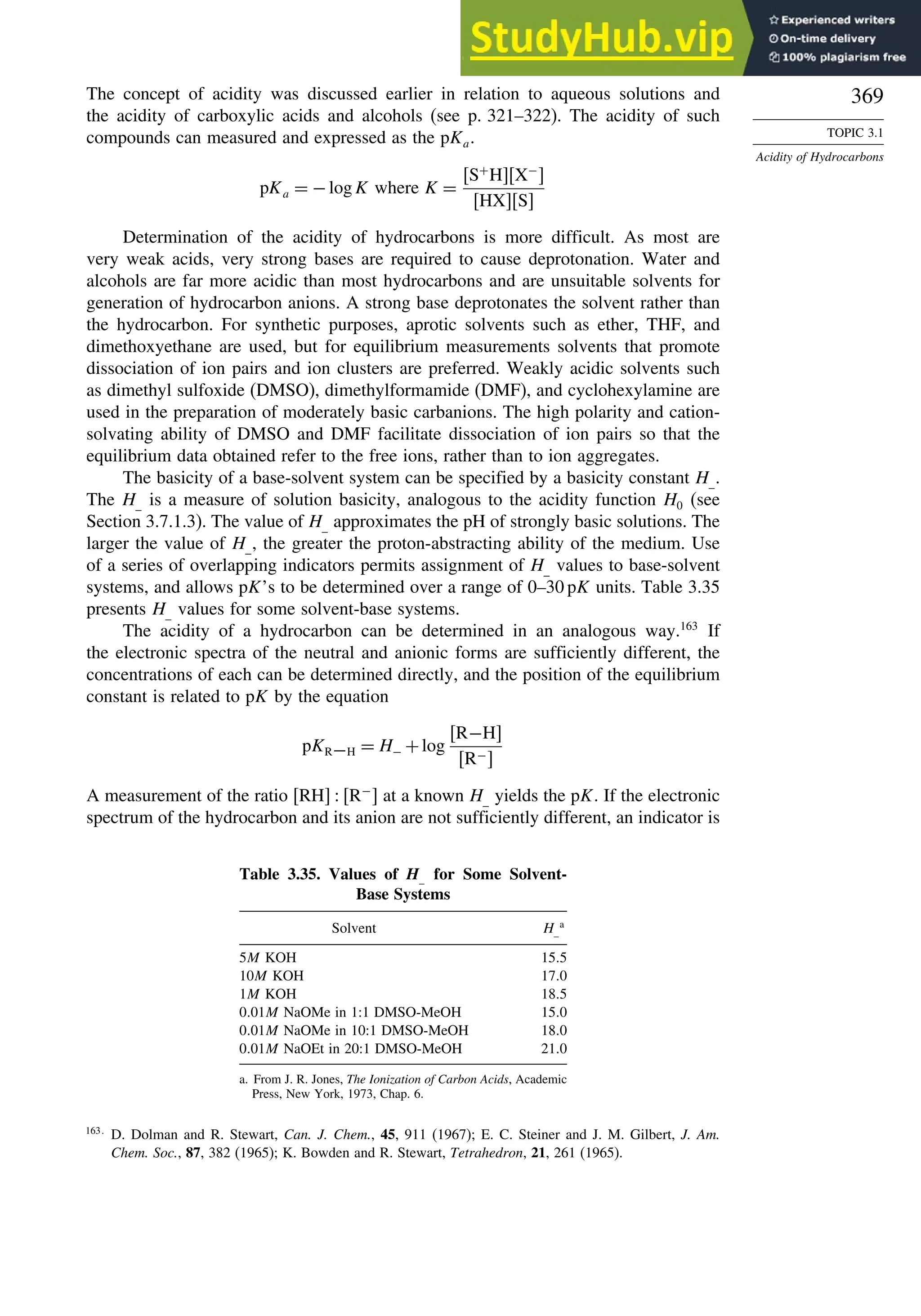 369
TOPIC 3.1
Acidity of Hydrocarbons
The concept of acidity was discussed earlier in relation to aqueous solutions and
the acidity of carboxylic acids and alcohols (see p. 321–322). The acidity of such
compounds can measured and expressed as the pKa.
pKa = −logK where K =
S+
HX−

HXS
Determination of the acidity of hydrocarbons is more difficult. As most are
very weak acids, very strong bases are required to cause deprotonation. Water and
alcohols are far more acidic than most hydrocarbons and are unsuitable solvents for
generation of hydrocarbon anions. A strong base deprotonates the solvent rather than
the hydrocarbon. For synthetic purposes, aprotic solvents such as ether, THF, and
dimethoxyethane are used, but for equilibrium measurements solvents that promote
dissociation of ion pairs and ion clusters are preferred. Weakly acidic solvents such
as dimethyl sulfoxide (DMSO), dimethylformamide (DMF), and cyclohexylamine are
used in the preparation of moderately basic carbanions. The high polarity and cation-
solvating ability of DMSO and DMF facilitate dissociation of ion pairs so that the
equilibrium data obtained refer to the free ions, rather than to ion aggregates.
The basicity of a base-solvent system can be specified by a basicity constant H_.
The H_ is a measure of solution basicity, analogous to the acidity function H0 (see
Section 3.7.1.3). The value of H_ approximates the pH of strongly basic solutions. The
larger the value of H_, the greater the proton-abstracting ability of the medium. Use
of a series of overlapping indicators permits assignment of H_ values to base-solvent
systems, and allows pK’s to be determined over a range of 0–30 pK units. Table 3.35
presents H_ values for some solvent-base systems.
The acidity of a hydrocarbon can be determined in an analogous way.163
If
the electronic spectra of the neutral and anionic forms are sufficiently different, the
concentrations of each can be determined directly, and the position of the equilibrium
constant is related to pK by the equation
pKR−H = H− +log
R−H
R−
A measurement of the ratio RH  R−
 at a known H_ yields the pK. If the electronic
spectrum of the hydrocarbon and its anion are not sufficiently different, an indicator is
Table 3.35. Values of H_ for Some Solvent-
Base Systems
Solvent H_
a
5M KOH 155
10M KOH 170
1M KOH 185
001M NaOMe in 1:1 DMSO-MeOH 150
001M NaOMe in 10:1 DMSO-MeOH 180
001M NaOEt in 20:1 DMSO-MeOH 210
a. From J. R. Jones, The Ionization of Carbon Acids, Academic
Press, New York, 1973, Chap. 6.
163
D. Dolman and R. Stewart, Can. J. Chem., 45, 911 (1967); E. C. Steiner and J. M. Gilbert, J. Am.
Chem. Soc., 87, 382 (1965); K. Bowden and R. Stewart, Tetrahedron, 21, 261 (1965).
 