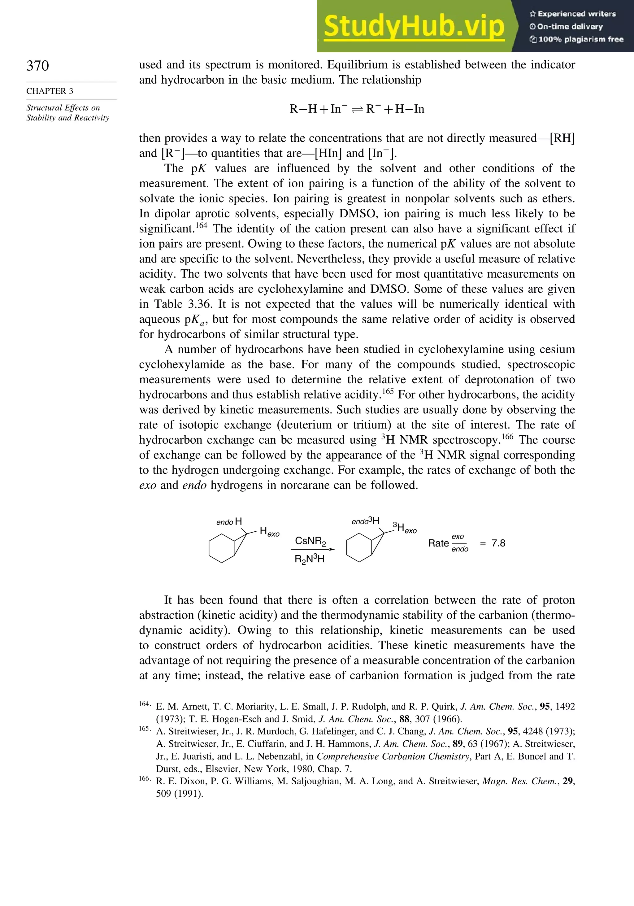 370
CHAPTER 3
Structural Effects on
Stability and Reactivity
used and its spectrum is monitored. Equilibrium is established between the indicator
and hydrocarbon in the basic medium. The relationship
R−H+In−
⇋ R−
+H−In
then provides a way to relate the concentrations that are not directly measured—[RH]
and R−
—to quantities that are—[HIn] and In−
.
The pK values are influenced by the solvent and other conditions of the
measurement. The extent of ion pairing is a function of the ability of the solvent to
solvate the ionic species. Ion pairing is greatest in nonpolar solvents such as ethers.
In dipolar aprotic solvents, especially DMSO, ion pairing is much less likely to be
significant.164
The identity of the cation present can also have a significant effect if
ion pairs are present. Owing to these factors, the numerical pK values are not absolute
and are specific to the solvent. Nevertheless, they provide a useful measure of relative
acidity. The two solvents that have been used for most quantitative measurements on
weak carbon acids are cyclohexylamine and DMSO. Some of these values are given
in Table 3.36. It is not expected that the values will be numerically identical with
aqueous pKa, but for most compounds the same relative order of acidity is observed
for hydrocarbons of similar structural type.
A number of hydrocarbons have been studied in cyclohexylamine using cesium
cyclohexylamide as the base. For many of the compounds studied, spectroscopic
measurements were used to determine the relative extent of deprotonation of two
hydrocarbons and thus establish relative acidity.165
For other hydrocarbons, the acidity
was derived by kinetic measurements. Such studies are usually done by observing the
rate of isotopic exchange (deuterium or tritium) at the site of interest. The rate of
hydrocarbon exchange can be measured using 3
H NMR spectroscopy.166
The course
of exchange can be followed by the appearance of the 3
H NMR signal corresponding
to the hydrogen undergoing exchange. For example, the rates of exchange of both the
exo and endo hydrogens in norcarane can be followed.
CsNR2
R2N3
H
Hexo
endo H endo3H 3
Hexo
= 7.8
endo
exo
Rate
It has been found that there is often a correlation between the rate of proton
abstraction (kinetic acidity) and the thermodynamic stability of the carbanion (thermo-
dynamic acidity). Owing to this relationship, kinetic measurements can be used
to construct orders of hydrocarbon acidities. These kinetic measurements have the
advantage of not requiring the presence of a measurable concentration of the carbanion
at any time; instead, the relative ease of carbanion formation is judged from the rate
164
E. M. Arnett, T. C. Moriarity, L. E. Small, J. P. Rudolph, and R. P. Quirk, J. Am. Chem. Soc., 95, 1492
(1973); T. E. Hogen-Esch and J. Smid, J. Am. Chem. Soc., 88, 307 (1966).
165
A. Streitwieser, Jr., J. R. Murdoch, G. Hafelinger, and C. J. Chang, J. Am. Chem. Soc., 95, 4248 (1973);
A. Streitwieser, Jr., E. Ciuffarin, and J. H. Hammons, J. Am. Chem. Soc., 89, 63 (1967); A. Streitwieser,
Jr., E. Juaristi, and L. L. Nebenzahl, in Comprehensive Carbanion Chemistry, Part A, E. Buncel and T.
Durst, eds., Elsevier, New York, 1980, Chap. 7.
166
R. E. Dixon, P. G. Williams, M. Saljoughian, M. A. Long, and A. Streitwieser, Magn. Res. Chem., 29,
509 (1991).
 