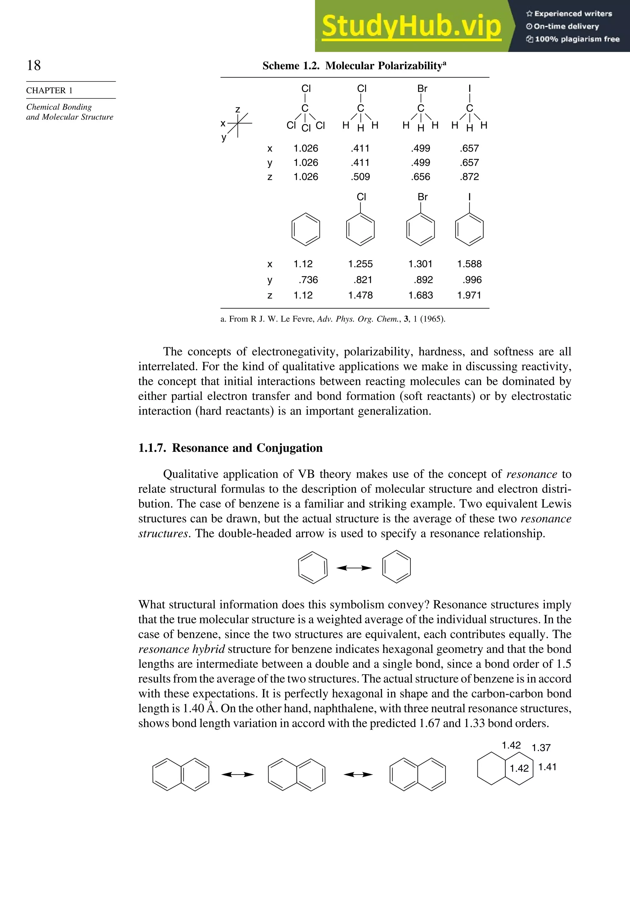 18
CHAPTER 1
Chemical Bonding
and Molecular Structure
Scheme 1.2. Molecular Polarizabilitya
z
x
y
x
y
z
x
y
z
1.026
1.026
1.026
1.12
.736
1.12
.411
.411
.509
1.255
.821
1.478
.499
.499
.656
1.301
.892
1.683
.657
.657
.872
1.588
.996
1.971
Cl Br I
Cl
Cl Cl
Cl
C
H
H H
Cl
C
H
H H
Br
C
H
H H
I
C
a. From R J. W. Le Fevre, Adv. Phys. Org. Chem., 3, 1 (1965).
The concepts of electronegativity, polarizability, hardness, and softness are all
interrelated. For the kind of qualitative applications we make in discussing reactivity,
the concept that initial interactions between reacting molecules can be dominated by
either partial electron transfer and bond formation (soft reactants) or by electrostatic
interaction (hard reactants) is an important generalization.
1.1.7. Resonance and Conjugation
Qualitative application of VB theory makes use of the concept of resonance to
relate structural formulas to the description of molecular structure and electron distri-
bution. The case of benzene is a familiar and striking example. Two equivalent Lewis
structures can be drawn, but the actual structure is the average of these two resonance
structures. The double-headed arrow is used to specify a resonance relationship.
What structural information does this symbolism convey? Resonance structures imply
that the true molecular structure is a weighted average of the individual structures. In the
case of benzene, since the two structures are equivalent, each contributes equally. The
resonance hybrid structure for benzene indicates hexagonal geometry and that the bond
lengths are intermediate between a double and a single bond, since a bond order of 1.5
results from the average of the two structures. The actual structure of benzene is in accord
with these expectations. It is perfectly hexagonal in shape and the carbon-carbon bond
length is 1.40 Å. On the other hand, naphthalene, with three neutral resonance structures,
shows bond length variation in accord with the predicted 1.67 and 1.33 bond orders.
1.42 1.37
1.41
1.42
 