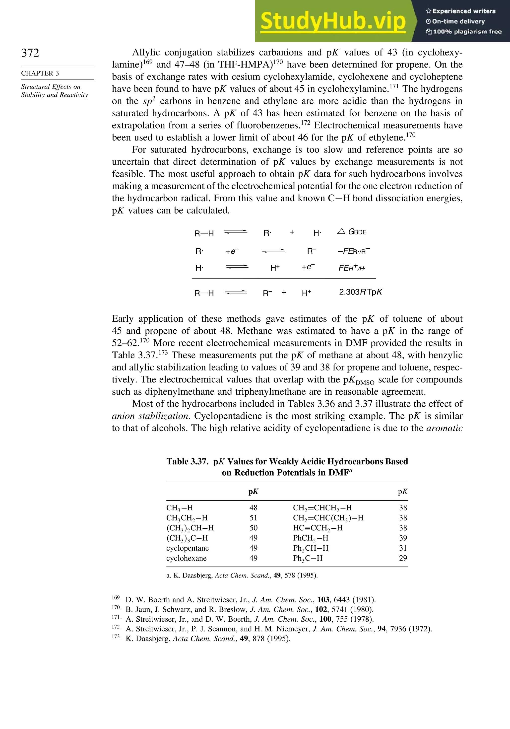 372
CHAPTER 3
Structural Effects on
Stability and Reactivity
Allylic conjugation stabilizes carbanions and pK values of 43 (in cyclohexy-
lamine)169
and 47–48 (in THF-HMPA)170
have been determined for propene. On the
basis of exchange rates with cesium cyclohexylamide, cyclohexene and cycloheptene
have been found to have pK values of about 45 in cyclohexylamine.171
The hydrogens
on the sp2
carbons in benzene and ethylene are more acidic than the hydrogens in
saturated hydrocarbons. A pK of 43 has been estimated for benzene on the basis of
extrapolation from a series of fluorobenzenes.172
Electrochemical measurements have
been used to establish a lower limit of about 46 for the pK of ethylene.170
For saturated hydrocarbons, exchange is too slow and reference points are so
uncertain that direct determination of pK values by exchange measurements is not
feasible. The most useful approach to obtain pK data for such hydrocarbons involves
making a measurement of the electrochemical potential for the one electron reduction of
the hydrocarbon radical. From this value and known C−H bond dissociation energies,
pK values can be calculated.
R R· + H· GBDE
R–
R· +e– –FER./R
–
H+
H· +e–
FEH+/H.
R– + H+ 2.303R TpK
H
R H
Early application of these methods gave estimates of the pK of toluene of about
45 and propene of about 48. Methane was estimated to have a pK in the range of
52–62.170
More recent electrochemical measurements in DMF provided the results in
Table 3.37.173
These measurements put the pK of methane at about 48, with benzylic
and allylic stabilization leading to values of 39 and 38 for propene and toluene, respec-
tively. The electrochemical values that overlap with the pKDMSO scale for compounds
such as diphenylmethane and triphenylmethane are in reasonable agreement.
Most of the hydrocarbons included in Tables 3.36 and 3.37 illustrate the effect of
anion stabilization. Cyclopentadiene is the most striking example. The pK is similar
to that of alcohols. The high relative acidity of cyclopentadiene is due to the aromatic
Table 3.37. pK Values for Weakly Acidic Hydrocarbons Based
on Reduction Potentials in DMFa
pK pK
CH3−H 48 CH2=CHCH2−H 38
CH3CH2−H 51 CH2=CHCCH3−H 38
CH32CH−H 50 HC≡CCH2−H 38
CH33C−H 49 PhCH2−H 39
cyclopentane 49 Ph2CH−H 31
cyclohexane 49 Ph3C−H 29
a. K. Daasbjerg, Acta Chem. Scand., 49, 578 (1995).
169
D. W. Boerth and A. Streitwieser, Jr., J. Am. Chem. Soc., 103, 6443 (1981).
170
B. Jaun, J. Schwarz, and R. Breslow, J. Am. Chem. Soc., 102, 5741 (1980).
171
A. Streitwieser, Jr., and D. W. Boerth, J. Am. Chem. Soc., 100, 755 (1978).
172
A. Streitwieser, Jr., P. J. Scannon, and H. M. Niemeyer, J. Am. Chem. Soc., 94, 7936 (1972).
173
K. Daasbjerg, Acta Chem. Scand., 49, 878 (1995).
 
