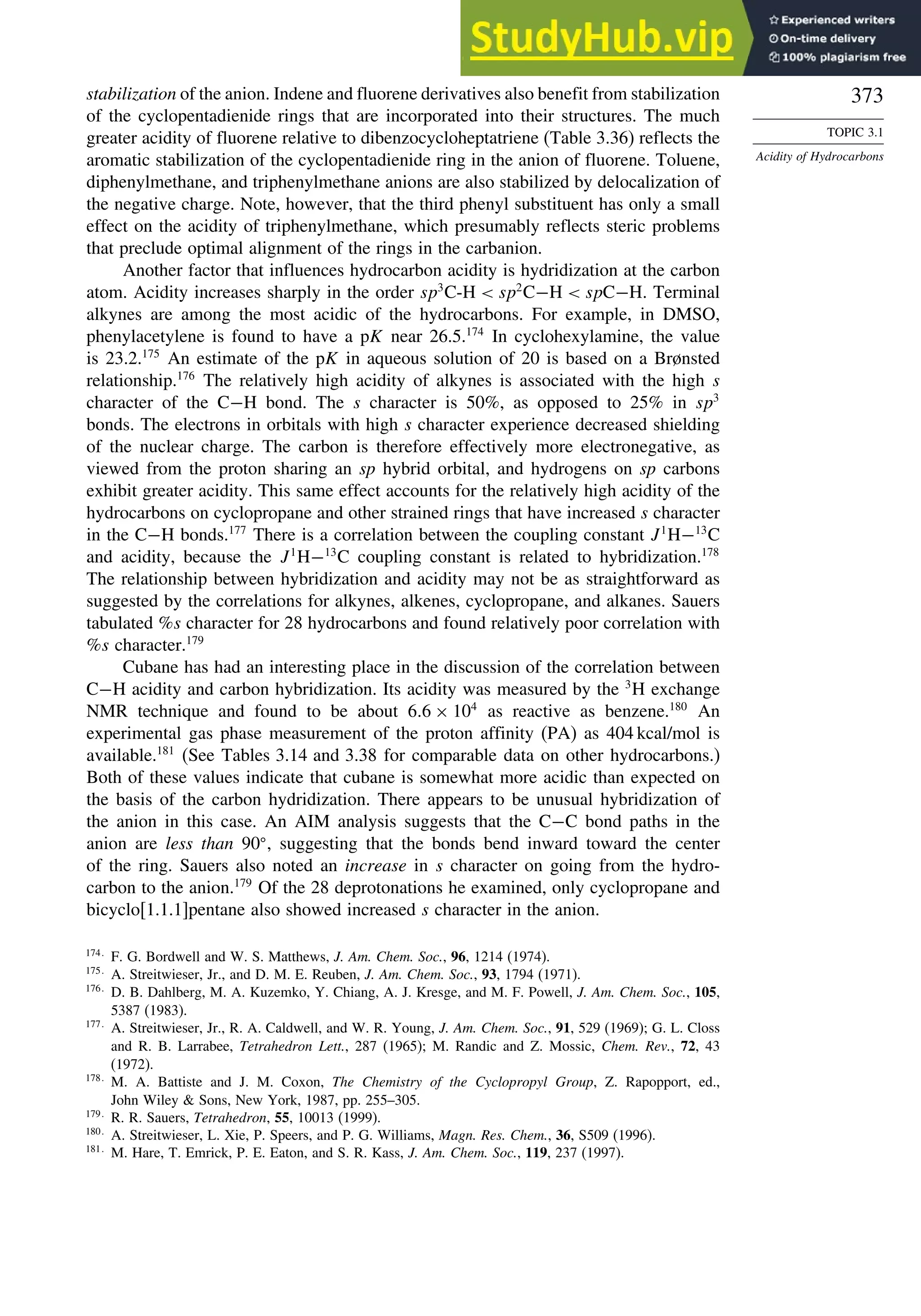 373
TOPIC 3.1
Acidity of Hydrocarbons
stabilization of the anion. Indene and fluorene derivatives also benefit from stabilization
of the cyclopentadienide rings that are incorporated into their structures. The much
greater acidity of fluorene relative to dibenzocycloheptatriene (Table 3.36) reflects the
aromatic stabilization of the cyclopentadienide ring in the anion of fluorene. Toluene,
diphenylmethane, and triphenylmethane anions are also stabilized by delocalization of
the negative charge. Note, however, that the third phenyl substituent has only a small
effect on the acidity of triphenylmethane, which presumably reflects steric problems
that preclude optimal alignment of the rings in the carbanion.
Another factor that influences hydrocarbon acidity is hydridization at the carbon
atom. Acidity increases sharply in the order sp3
C-H  sp2
C−H  spC−H. Terminal
alkynes are among the most acidic of the hydrocarbons. For example, in DMSO,
phenylacetylene is found to have a pK near 26.5.174
In cyclohexylamine, the value
is 23.2.175
An estimate of the pK in aqueous solution of 20 is based on a Brønsted
relationship.176
The relatively high acidity of alkynes is associated with the high s
character of the C−H bond. The s character is 50%, as opposed to 25% in sp3
bonds. The electrons in orbitals with high s character experience decreased shielding
of the nuclear charge. The carbon is therefore effectively more electronegative, as
viewed from the proton sharing an sp hybrid orbital, and hydrogens on sp carbons
exhibit greater acidity. This same effect accounts for the relatively high acidity of the
hydrocarbons on cyclopropane and other strained rings that have increased s character
in the C−H bonds.177
There is a correlation between the coupling constant J1
H−13
C
and acidity, because the J1
H−13
C coupling constant is related to hybridization.178
The relationship between hybridization and acidity may not be as straightforward as
suggested by the correlations for alkynes, alkenes, cyclopropane, and alkanes. Sauers
tabulated %s character for 28 hydrocarbons and found relatively poor correlation with
%s character.179
Cubane has had an interesting place in the discussion of the correlation between
C−H acidity and carbon hybridization. Its acidity was measured by the 3
H exchange
NMR technique and found to be about 66 × 104
as reactive as benzene.180
An
experimental gas phase measurement of the proton affinity (PA) as 404 kcal/mol is
available.181
(See Tables 3.14 and 3.38 for comparable data on other hydrocarbons.)
Both of these values indicate that cubane is somewhat more acidic than expected on
the basis of the carbon hydridization. There appears to be unusual hybridization of
the anion in this case. An AIM analysis suggests that the C−C bond paths in the
anion are less than 90 , suggesting that the bonds bend inward toward the center
of the ring. Sauers also noted an increase in s character on going from the hydro-
carbon to the anion.179
Of the 28 deprotonations he examined, only cyclopropane and
bicyclo[1.1.1]pentane also showed increased s character in the anion.
174
F. G. Bordwell and W. S. Matthews, J. Am. Chem. Soc., 96, 1214 (1974).
175
A. Streitwieser, Jr., and D. M. E. Reuben, J. Am. Chem. Soc., 93, 1794 (1971).
176
D. B. Dahlberg, M. A. Kuzemko, Y. Chiang, A. J. Kresge, and M. F. Powell, J. Am. Chem. Soc., 105,
5387 (1983).
177
A. Streitwieser, Jr., R. A. Caldwell, and W. R. Young, J. Am. Chem. Soc., 91, 529 (1969); G. L. Closs
and R. B. Larrabee, Tetrahedron Lett., 287 (1965); M. Randic and Z. Mossic, Chem. Rev., 72, 43
(1972).
178
M. A. Battiste and J. M. Coxon, The Chemistry of the Cyclopropyl Group, Z. Rapopport, ed.,
John Wiley  Sons, New York, 1987, pp. 255–305.
179
R. R. Sauers, Tetrahedron, 55, 10013 (1999).
180
A. Streitwieser, L. Xie, P. Speers, and P. G. Williams, Magn. Res. Chem., 36, S509 (1996).
181
M. Hare, T. Emrick, P. E. Eaton, and S. R. Kass, J. Am. Chem. Soc., 119, 237 (1997).
 