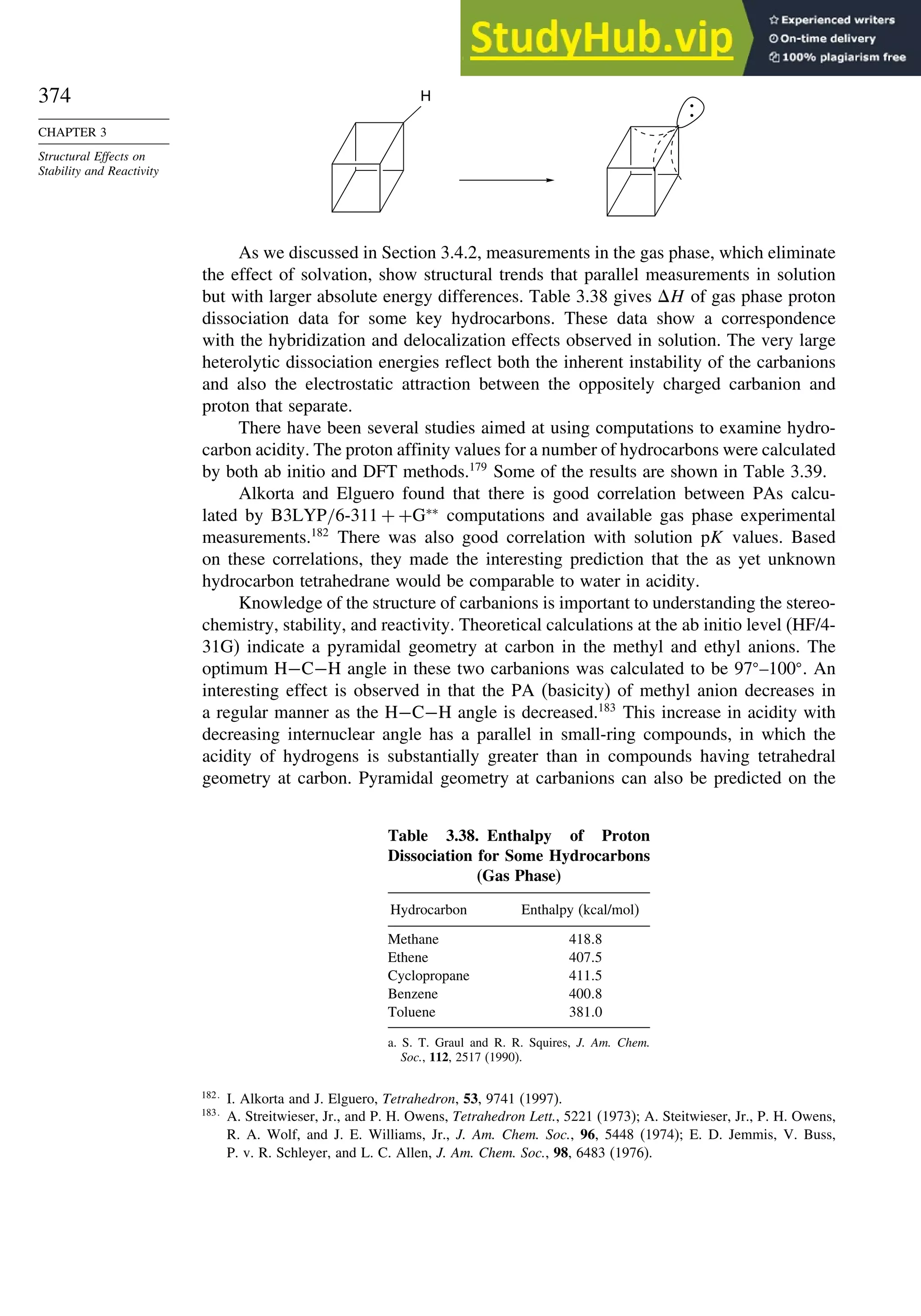 374
CHAPTER 3
Structural Effects on
Stability and Reactivity
H
:
As we discussed in Section 3.4.2, measurements in the gas phase, which eliminate
the effect of solvation, show structural trends that parallel measurements in solution
but with larger absolute energy differences. Table 3.38 gives H of gas phase proton
dissociation data for some key hydrocarbons. These data show a correspondence
with the hybridization and delocalization effects observed in solution. The very large
heterolytic dissociation energies reflect both the inherent instability of the carbanions
and also the electrostatic attraction between the oppositely charged carbanion and
proton that separate.
There have been several studies aimed at using computations to examine hydro-
carbon acidity. The proton affinity values for a number of hydrocarbons were calculated
by both ab initio and DFT methods.179
Some of the results are shown in Table 3.39.
Alkorta and Elguero found that there is good correlation between PAs calcu-
lated by B3LYP/6-311 + +G∗∗
computations and available gas phase experimental
measurements.182
There was also good correlation with solution pK values. Based
on these correlations, they made the interesting prediction that the as yet unknown
hydrocarbon tetrahedrane would be comparable to water in acidity.
Knowledge of the structure of carbanions is important to understanding the stereo-
chemistry, stability, and reactivity. Theoretical calculations at the ab initio level (HF/4-
31G) indicate a pyramidal geometry at carbon in the methyl and ethyl anions. The
optimum H−C−H angle in these two carbanions was calculated to be 97 –100 . An
interesting effect is observed in that the PA (basicity) of methyl anion decreases in
a regular manner as the H−C−H angle is decreased.183
This increase in acidity with
decreasing internuclear angle has a parallel in small-ring compounds, in which the
acidity of hydrogens is substantially greater than in compounds having tetrahedral
geometry at carbon. Pyramidal geometry at carbanions can also be predicted on the
Table 3.38. Enthalpy of Proton
Dissociation for Some Hydrocarbons
(Gas Phase)
Hydrocarbon Enthalpy (kcal/mol)
Methane 4188
Ethene 4075
Cyclopropane 4115
Benzene 4008
Toluene 3810
a. S. T. Graul and R. R. Squires, J. Am. Chem.
Soc., 112, 2517 (1990).
182
I. Alkorta and J. Elguero, Tetrahedron, 53, 9741 (1997).
183
A. Streitwieser, Jr., and P. H. Owens, Tetrahedron Lett., 5221 (1973); A. Steitwieser, Jr., P. H. Owens,
R. A. Wolf, and J. E. Williams, Jr., J. Am. Chem. Soc., 96, 5448 (1974); E. D. Jemmis, V. Buss,
P. v. R. Schleyer, and L. C. Allen, J. Am. Chem. Soc., 98, 6483 (1976).
 
