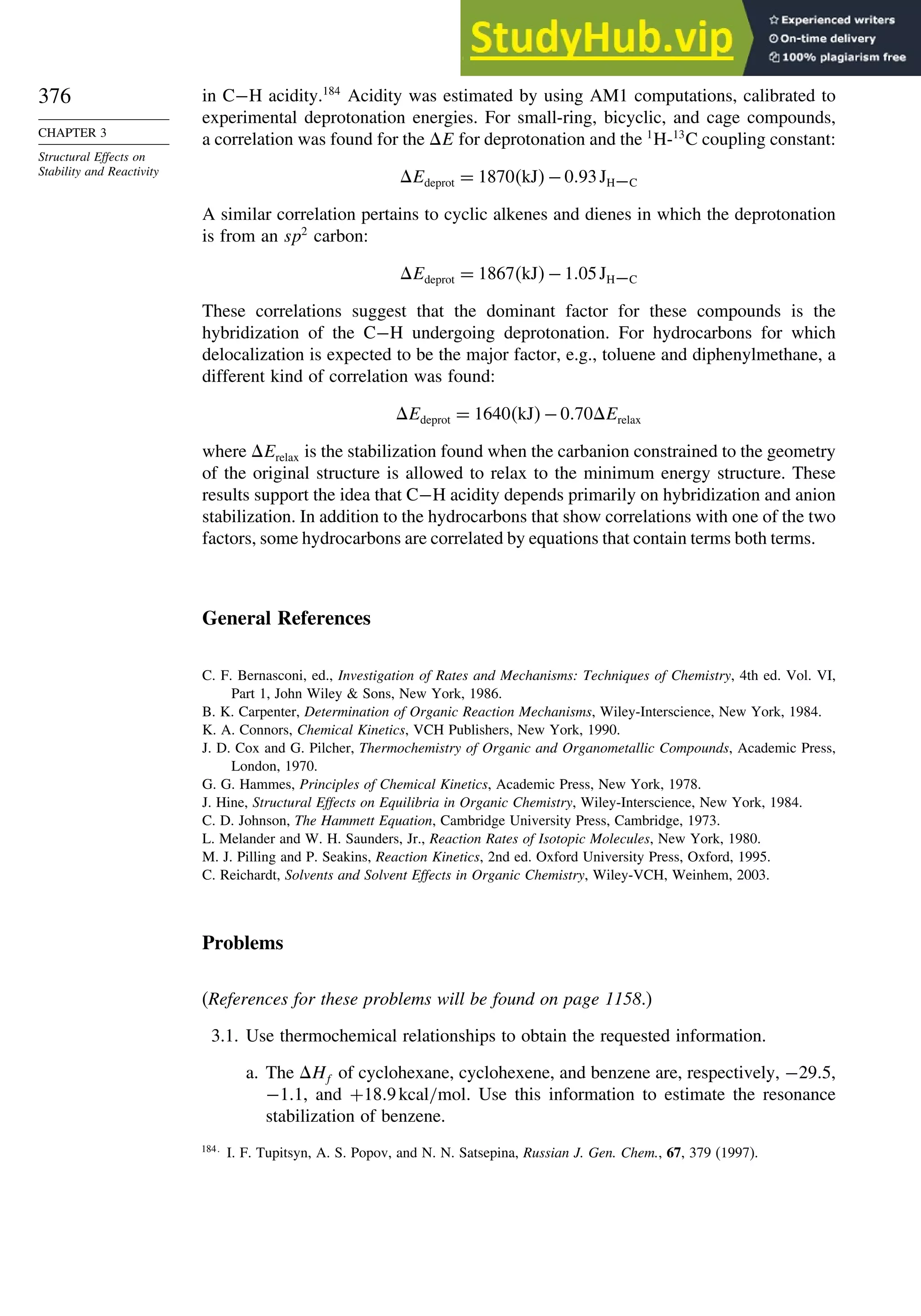 376
CHAPTER 3
Structural Effects on
Stability and Reactivity
in C−H acidity.184
Acidity was estimated by using AM1 computations, calibrated to
experimental deprotonation energies. For small-ring, bicyclic, and cage compounds,
a correlation was found for the E for deprotonation and the 1
H-13
C coupling constant:
Edeprot = 1870kJ−093JH−C
A similar correlation pertains to cyclic alkenes and dienes in which the deprotonation
is from an sp2
carbon:
Edeprot = 1867kJ−105JH−C
These correlations suggest that the dominant factor for these compounds is the
hybridization of the C−H undergoing deprotonation. For hydrocarbons for which
delocalization is expected to be the major factor, e.g., toluene and diphenylmethane, a
different kind of correlation was found:
Edeprot = 1640kJ−070Erelax
where Erelax is the stabilization found when the carbanion constrained to the geometry
of the original structure is allowed to relax to the minimum energy structure. These
results support the idea that C−H acidity depends primarily on hybridization and anion
stabilization. In addition to the hydrocarbons that show correlations with one of the two
factors, some hydrocarbons are correlated by equations that contain terms both terms.
General References
C. F. Bernasconi, ed., Investigation of Rates and Mechanisms: Techniques of Chemistry, 4th ed. Vol. VI,
Part 1, John Wiley  Sons, New York, 1986.
B. K. Carpenter, Determination of Organic Reaction Mechanisms, Wiley-Interscience, New York, 1984.
K. A. Connors, Chemical Kinetics, VCH Publishers, New York, 1990.
J. D. Cox and G. Pilcher, Thermochemistry of Organic and Organometallic Compounds, Academic Press,
London, 1970.
G. G. Hammes, Principles of Chemical Kinetics, Academic Press, New York, 1978.
J. Hine, Structural Effects on Equilibria in Organic Chemistry, Wiley-Interscience, New York, 1984.
C. D. Johnson, The Hammett Equation, Cambridge University Press, Cambridge, 1973.
L. Melander and W. H. Saunders, Jr., Reaction Rates of Isotopic Molecules, New York, 1980.
M. J. Pilling and P. Seakins, Reaction Kinetics, 2nd ed. Oxford University Press, Oxford, 1995.
C. Reichardt, Solvents and Solvent Effects in Organic Chemistry, Wiley-VCH, Weinhem, 2003.
Problems
(References for these problems will be found on page 1158.)
3.1. Use thermochemical relationships to obtain the requested information.
a. The Hf of cyclohexane, cyclohexene, and benzene are, respectively, −295,
−11, and +189kcal/mol. Use this information to estimate the resonance
stabilization of benzene.
184
I. F. Tupitsyn, A. S. Popov, and N. N. Satsepina, Russian J. Gen. Chem., 67, 379 (1997).
 