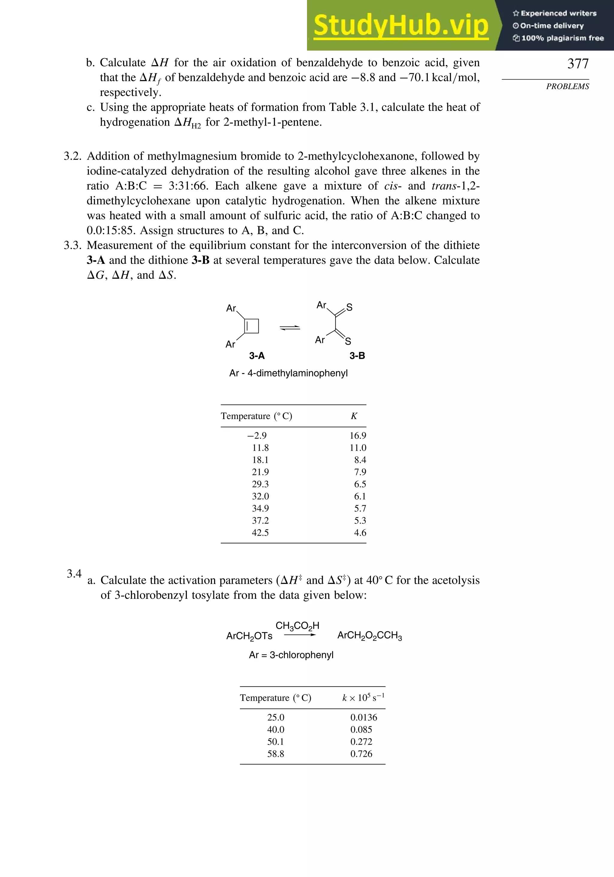 377
PROBLEMS
b. Calculate H for the air oxidation of benzaldehyde to benzoic acid, given
that the Hf of benzaldehyde and benzoic acid are −88 and −701kcal/mol,
respectively.
c. Using the appropriate heats of formation from Table 3.1, calculate the heat of
hydrogenation HH2 for 2-methyl-1-pentene.
3.2. Addition of methylmagnesium bromide to 2-methylcyclohexanone, followed by
iodine-catalyzed dehydration of the resulting alcohol gave three alkenes in the
ratio A:B:C = 3:31:66. Each alkene gave a mixture of cis- and trans-1,2-
dimethylcyclohexane upon catalytic hydrogenation. When the alkene mixture
was heated with a small amount of sulfuric acid, the ratio of A:B:C changed to
0.0:15:85. Assign structures to A, B, and C.
3.3. Measurement of the equilibrium constant for the interconversion of the dithiete
3-A and the dithione 3-B at several temperatures gave the data below. Calculate
G, H, and S.
Ar
3-A 3-B
Ar Ar S
S
Ar
Ar - 4-dimethylaminophenyl
Temperature  C K
−29 16.9
11.8 11.0
18.1 8.4
21.9 7.9
29.3 6.5
32.0 6.1
34.9 5.7
37.2 5.3
42.5 4.6
3.4
a. Calculate the activation parameters (H‡
and S‡
) at 40 C for the acetolysis
of 3-chlorobenzyl tosylate from the data given below:
CH3CO2H
ArCH2O2CCH3
Ar = 3-chlorophenyl
ArCH2OTs
Temperature  C k×105
s−1
25.0 0.0136
40.0 0.085
50.1 0.272
58.8 0.726
 