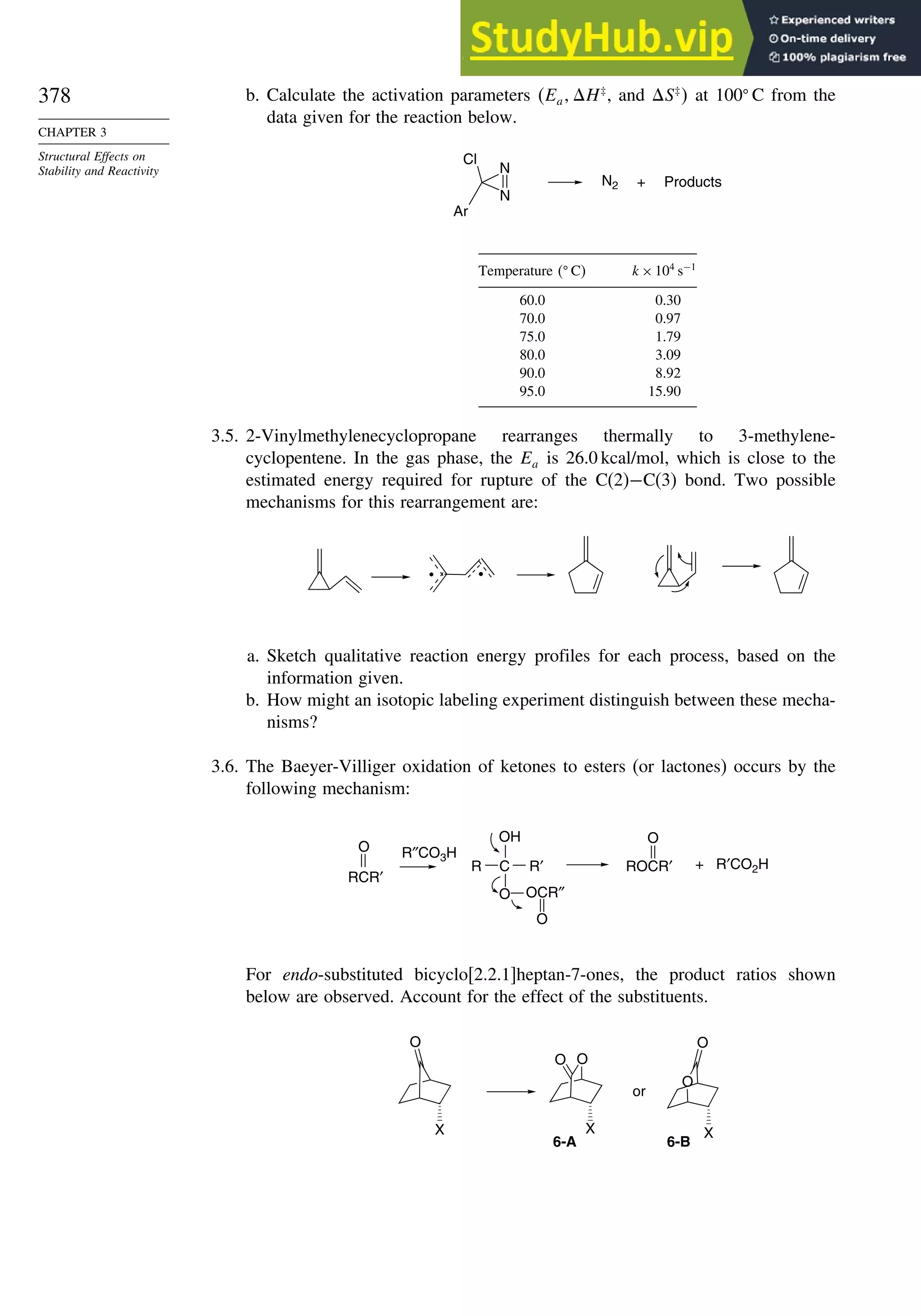 378
CHAPTER 3
Structural Effects on
Stability and Reactivity
b. Calculate the activation parameters Ea H‡
, and S‡
 at 100 C from the
data given for the reaction below.
N2 +
N
N
Cl
Ar
Products
Temperature  C k×104
s−1
60.0 0.30
70.0 0.97
75.0 1.79
80.0 3.09
90.0 8.92
95.0 15.90
3.5. 2-Vinylmethylenecyclopropane rearranges thermally to 3-methylene-
cyclopentene. In the gas phase, the Ea is 26.0 kcal/mol, which is close to the
estimated energy required for rupture of the C(2)−C(3) bond. Two possible
mechanisms for this rearrangement are:
a. Sketch qualitative reaction energy profiles for each process, based on the
information given.
b. How might an isotopic labeling experiment distinguish between these mecha-
nisms?
3.6. The Baeyer-Villiger oxidation of ketones to esters (or lactones) occurs by the
following mechanism:
R″CO3H
O
RCR′
+ R′CO2H
O
ROCR′
C
R
OH
R′
O OCR″
O
For endo-substituted bicyclo[2.2.1]heptan-7-ones, the product ratios shown
below are observed. Account for the effect of the substituents.
O
X
O
O
X
O
O
X
6-A 6-B
or
 