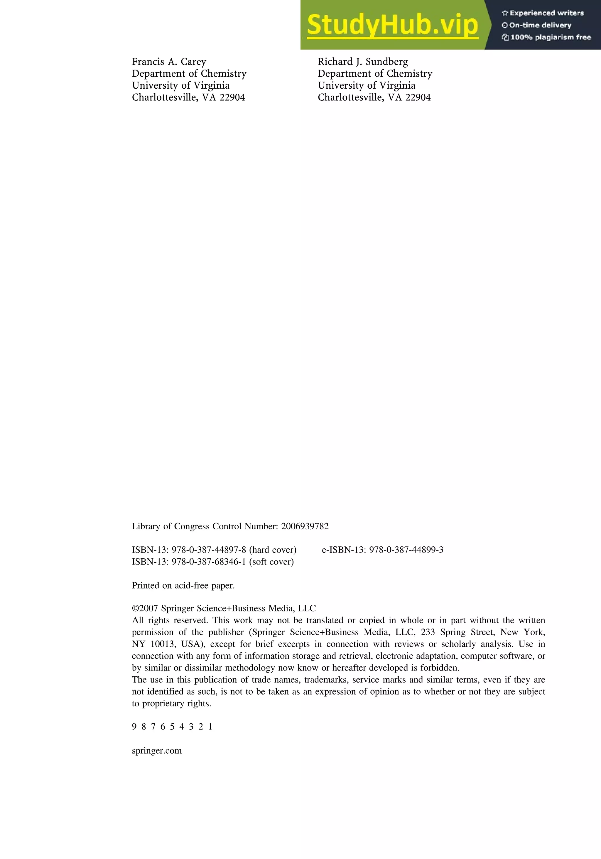Francis A. Carey Richard J. Sundberg
Department of Chemistry Department of Chemistry
University of Virginia University of Virginia
Charlottesville, VA 22904 Charlottesville, VA 22904
Library of Congress Control Number: 2006939782
ISBN-13: 978-0-387-44897-8 (hard cover) e-ISBN-13: 978-0-387-44899-3
ISBN-13: 978-0-387-68346-1 (soft cover)
Printed on acid-free paper.
©2007 Springer Science+Business Media, LLC
All rights reserved. This work may not be translated or copied in whole or in part without the written
permission of the publisher (Springer Science+Business Media, LLC, 233 Spring Street, New York,
NY 10013, USA), except for brief excerpts in connection with reviews or scholarly analysis. Use in
connection with any form of information storage and retrieval, electronic adaptation, computer software, or
by similar or dissimilar methodology now know or hereafter developed is forbidden.
The use in this publication of trade names, trademarks, service marks and similar terms, even if they are
not identified as such, is not to be taken as an expression of opinion as to whether or not they are subject
to proprietary rights.
9 8 7 6 5 4 3 2 1
springer.com
 
