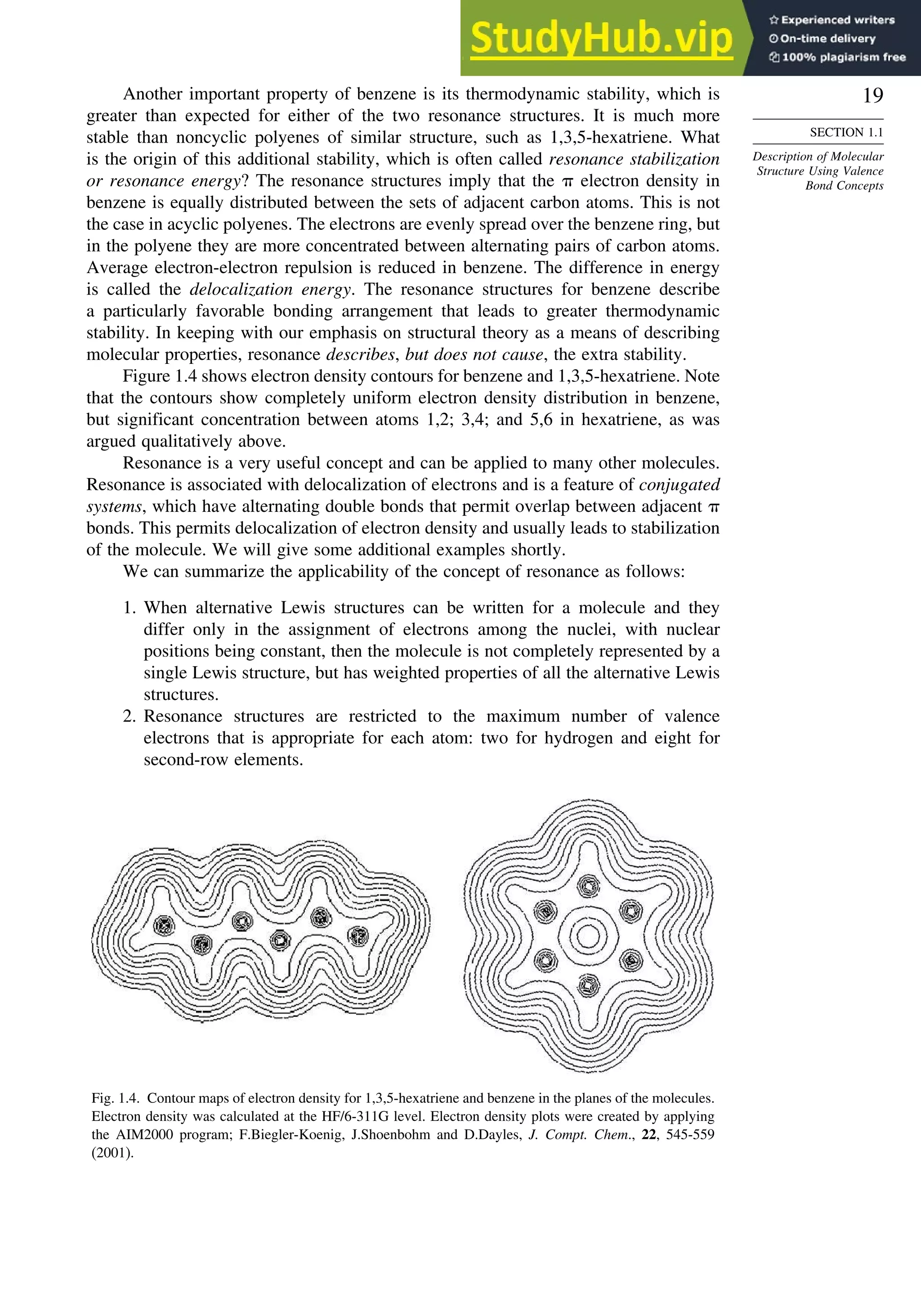 19
SECTION 1.1
Description of Molecular
Structure Using Valence
Bond Concepts
Another important property of benzene is its thermodynamic stability, which is
greater than expected for either of the two resonance structures. It is much more
stable than noncyclic polyenes of similar structure, such as 1,3,5-hexatriene. What
is the origin of this additional stability, which is often called resonance stabilization
or resonance energy? The resonance structures imply that the  electron density in
benzene is equally distributed between the sets of adjacent carbon atoms. This is not
the case in acyclic polyenes. The electrons are evenly spread over the benzene ring, but
in the polyene they are more concentrated between alternating pairs of carbon atoms.
Average electron-electron repulsion is reduced in benzene. The difference in energy
is called the delocalization energy. The resonance structures for benzene describe
a particularly favorable bonding arrangement that leads to greater thermodynamic
stability. In keeping with our emphasis on structural theory as a means of describing
molecular properties, resonance describes, but does not cause, the extra stability.
Figure 1.4 shows electron density contours for benzene and 1,3,5-hexatriene. Note
that the contours show completely uniform electron density distribution in benzene,
but significant concentration between atoms 1,2; 3,4; and 5,6 in hexatriene, as was
argued qualitatively above.
Resonance is a very useful concept and can be applied to many other molecules.
Resonance is associated with delocalization of electrons and is a feature of conjugated
systems, which have alternating double bonds that permit overlap between adjacent 
bonds. This permits delocalization of electron density and usually leads to stabilization
of the molecule. We will give some additional examples shortly.
We can summarize the applicability of the concept of resonance as follows:
1. When alternative Lewis structures can be written for a molecule and they
differ only in the assignment of electrons among the nuclei, with nuclear
positions being constant, then the molecule is not completely represented by a
single Lewis structure, but has weighted properties of all the alternative Lewis
structures.
2. Resonance structures are restricted to the maximum number of valence
electrons that is appropriate for each atom: two for hydrogen and eight for
second-row elements.
Fig. 1.4. Contour maps of electron density for 1,3,5-hexatriene and benzene in the planes of the molecules.
Electron density was calculated at the HF/6-311G level. Electron density plots were created by applying
the AIM2000 program; F.Biegler-Koenig, J.Shoenbohm and D.Dayles, J. Compt. Chem., 22, 545-559
(2001).
 
