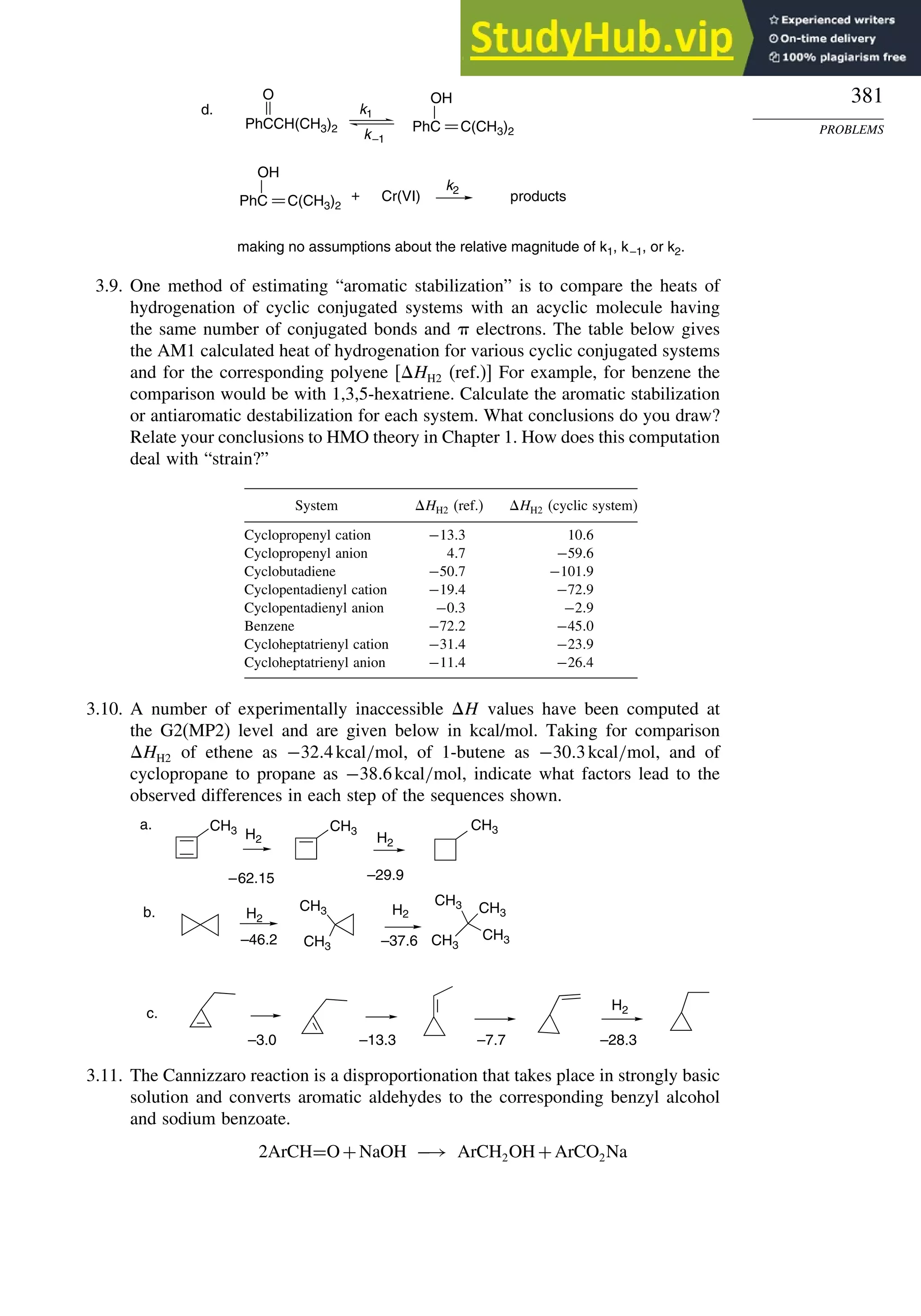 381
PROBLEMS
PhCCH(CH3)2
O
PhC C(CH3)2
OH
Cr(VI)
d.
+
k2
k1
k–1
products
making no assumptions about the relative magnitude of k1, k–1, or k2.
PhC C(CH3)2
OH
3.9. One method of estimating “aromatic stabilization” is to compare the heats of
hydrogenation of cyclic conjugated systems with an acyclic molecule having
the same number of conjugated bonds and  electrons. The table below gives
the AM1 calculated heat of hydrogenation for various cyclic conjugated systems
and for the corresponding polyene [HH2 (ref.)] For example, for benzene the
comparison would be with 1,3,5-hexatriene. Calculate the aromatic stabilization
or antiaromatic destabilization for each system. What conclusions do you draw?
Relate your conclusions to HMO theory in Chapter 1. How does this computation
deal with “strain?”
System HH2 (ref.) HH2 (cyclic system)
Cyclopropenyl cation −133 106
Cyclopropenyl anion 47 −596
Cyclobutadiene −507 −1019
Cyclopentadienyl cation −194 −729
Cyclopentadienyl anion −03 −29
Benzene −722 −450
Cycloheptatrienyl cation −314 −239
Cycloheptatrienyl anion −114 −264
3.10. A number of experimentally inaccessible H values have been computed at
the G2(MP2) level and are given below in kcal/mol. Taking for comparison
HH2 of ethene as −324kcal/mol, of 1-butene as −303kcal/mol, and of
cyclopropane to propane as −386kcal/mol, indicate what factors lead to the
observed differences in each step of the sequences shown.
CH3 CH3 CH3
CH3
CH3
CH3
CH3
CH3
CH3
H2 H2
H2
H2
H2
–62.15 –29.9
a.
b.
–46.2 –37.6
c.
–3.0 –13.3 –7.7 –28.3
3.11. The Cannizzaro reaction is a disproportionation that takes place in strongly basic
solution and converts aromatic aldehydes to the corresponding benzyl alcohol
and sodium benzoate.
2ArCH=O+NaOH −→ ArCH2OH+ArCO2Na
 
