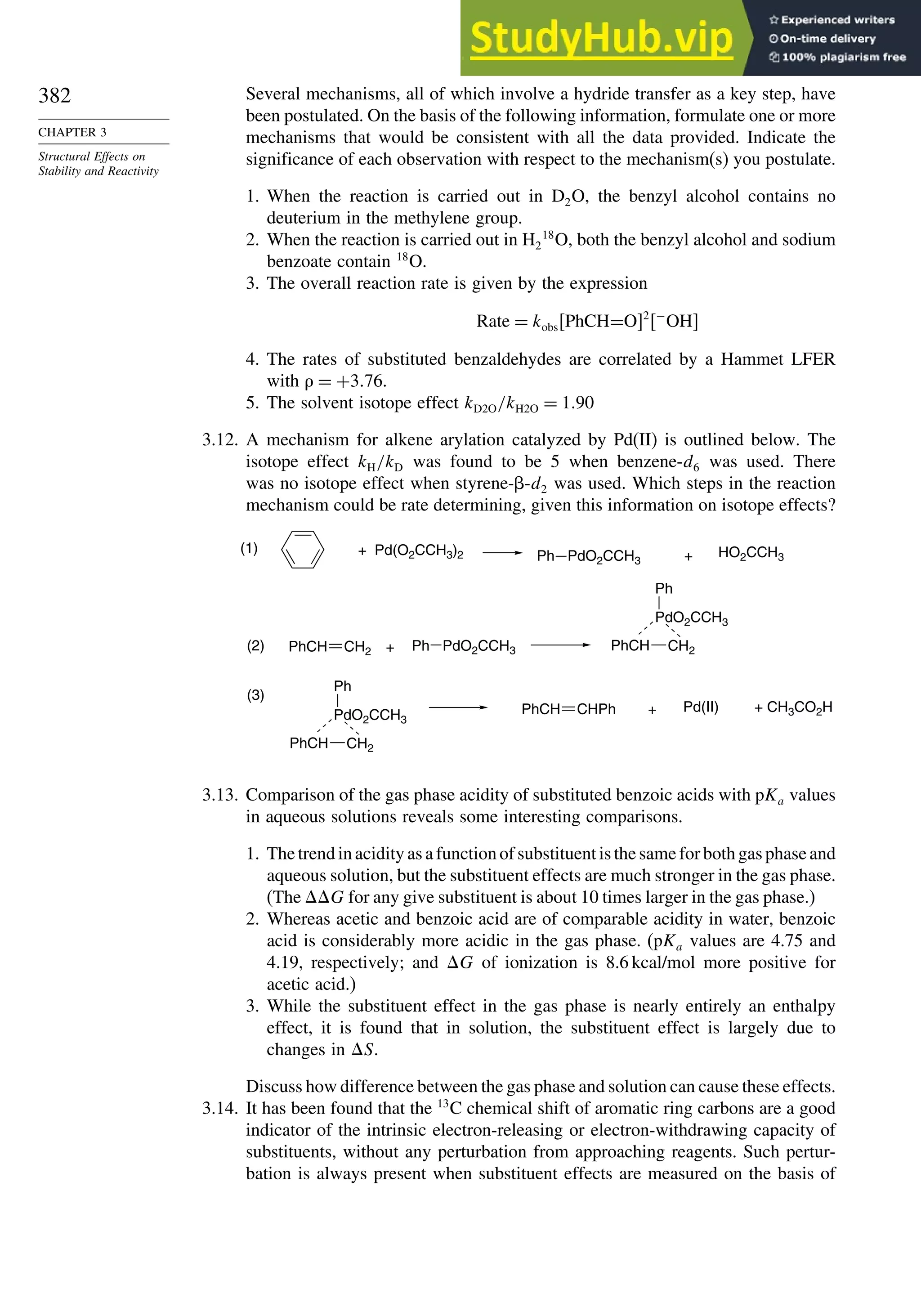 382
CHAPTER 3
Structural Effects on
Stability and Reactivity
Several mechanisms, all of which involve a hydride transfer as a key step, have
been postulated. On the basis of the following information, formulate one or more
mechanisms that would be consistent with all the data provided. Indicate the
significance of each observation with respect to the mechanism(s) you postulate.
1. When the reaction is carried out in D2O, the benzyl alcohol contains no
deuterium in the methylene group.
2. When the reaction is carried out in H2
18
O, both the benzyl alcohol and sodium
benzoate contain 18
O.
3. The overall reaction rate is given by the expression
Rate = kobsPhCH=O2
−
OH
4. The rates of substituted benzaldehydes are correlated by a Hammet LFER
with  = +376.
5. The solvent isotope effect kD2O/kH2O = 190
3.12. A mechanism for alkene arylation catalyzed by Pd(II) is outlined below. The
isotope effect kH/kD was found to be 5 when benzene-d6 was used. There
was no isotope effect when styrene--d2 was used. Which steps in the reaction
mechanism could be rate determining, given this information on isotope effects?
Ph PdO2CCH3
HO2CCH3
Ph PdO2CCH3
Pd(II)
Pd(O2CCH3)2
+
+ +
(1)
(2)
(3)
+ + CH3CO2H
CH2
PdO2CCH3
Ph
PhCH
CH2
PdO2CCH3
Ph
PhCH
PhCH CH2
PhCH CHPh
3.13. Comparison of the gas phase acidity of substituted benzoic acids with pKa values
in aqueous solutions reveals some interesting comparisons.
1. The trend in acidity as a function of substituent is the same for both gas phase and
aqueous solution, but the substituent effects are much stronger in the gas phase.
(The G for any give substituent is about 10 times larger in the gas phase.)
2. Whereas acetic and benzoic acid are of comparable acidity in water, benzoic
acid is considerably more acidic in the gas phase. (pKa values are 4.75 and
4.19, respectively; and G of ionization is 8.6 kcal/mol more positive for
acetic acid.)
3. While the substituent effect in the gas phase is nearly entirely an enthalpy
effect, it is found that in solution, the substituent effect is largely due to
changes in S.
Discuss how difference between the gas phase and solution can cause these effects.
3.14. It has been found that the 13
C chemical shift of aromatic ring carbons are a good
indicator of the intrinsic electron-releasing or electron-withdrawing capacity of
substituents, without any perturbation from approaching reagents. Such pertur-
bation is always present when substituent effects are measured on the basis of
 