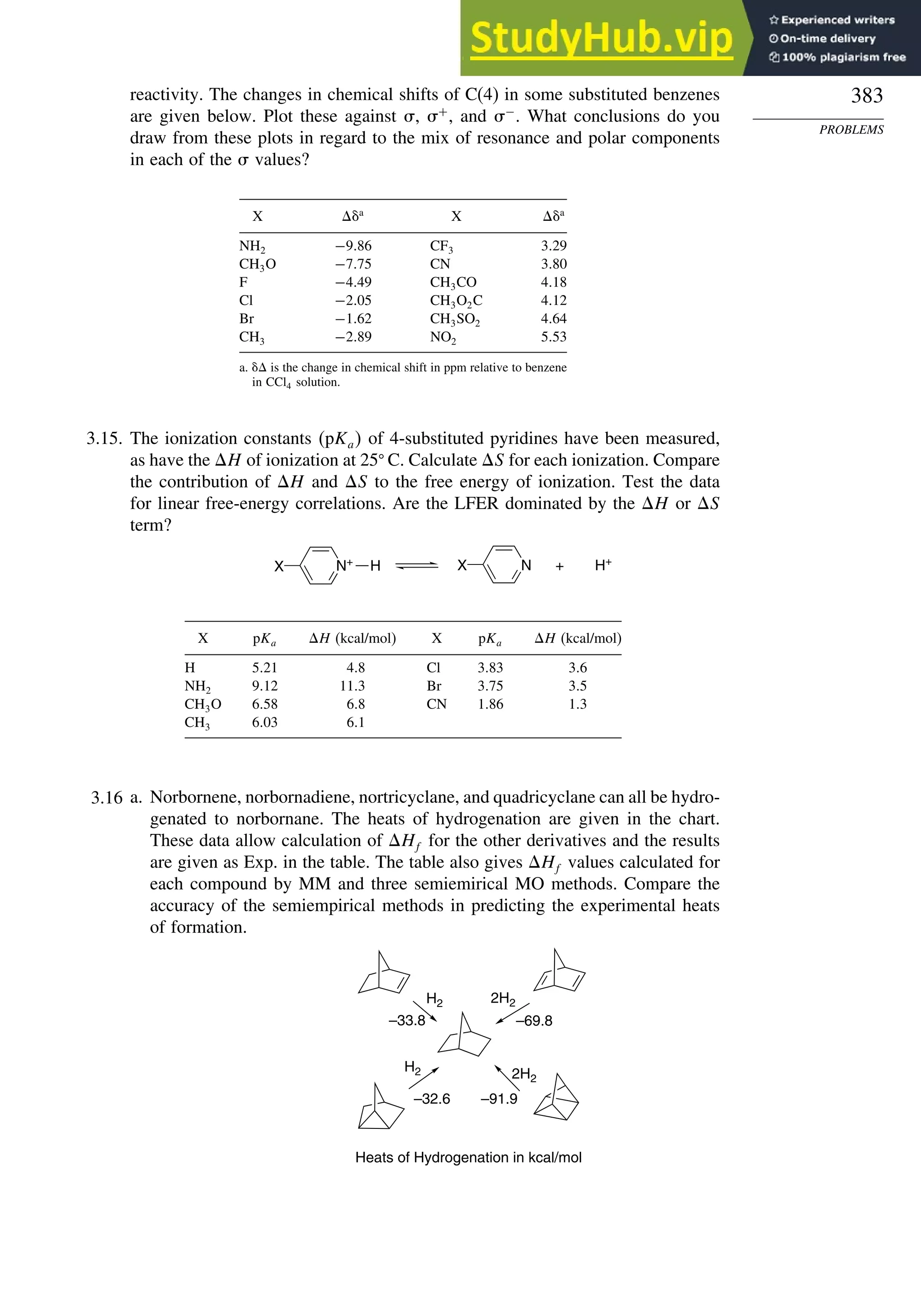 383
PROBLEMS
reactivity. The changes in chemical shifts of C(4) in some substituted benzenes
are given below. Plot these against , +
, and −
. What conclusions do you
draw from these plots in regard to the mix of resonance and polar components
in each of the  values?
X a
X a
NH2 −986 CF3 329
CH3O −775 CN 380
F −449 CH3CO 418
Cl −205 CH3O2C 412
Br −162 CH3SO2 464
CH3 −289 NO2 553
a.  is the change in chemical shift in ppm relative to benzene
in CCl4 solution.
3.15. The ionization constants pKa of 4-substituted pyridines have been measured,
as have the H of ionization at 25 C. Calculate S for each ionization. Compare
the contribution of H and S to the free energy of ionization. Test the data
for linear free-energy correlations. Are the LFER dominated by the H or S
term?
N+
H
X N
X H+
+
X pKa H (kcal/mol) X pKa H (kcal/mol)
H 521 48 Cl 383 36
NH2 912 113 Br 375 35
CH3O 658 68 CN 186 13
CH3 603 61
3.16 a. Norbornene, norbornadiene, nortricyclane, and quadricyclane can all be hydro-
genated to norbornane. The heats of hydrogenation are given in the chart.
These data allow calculation of Hf for the other derivatives and the results
are given as Exp. in the table. The table also gives Hf values calculated for
each compound by MM and three semiemirical MO methods. Compare the
accuracy of the semiempirical methods in predicting the experimental heats
of formation.
H2 2H2
H2 2H2
–33.8 –69.8
–91.9
–32.6
Heats of Hydrogenation in kcal/mol
 
