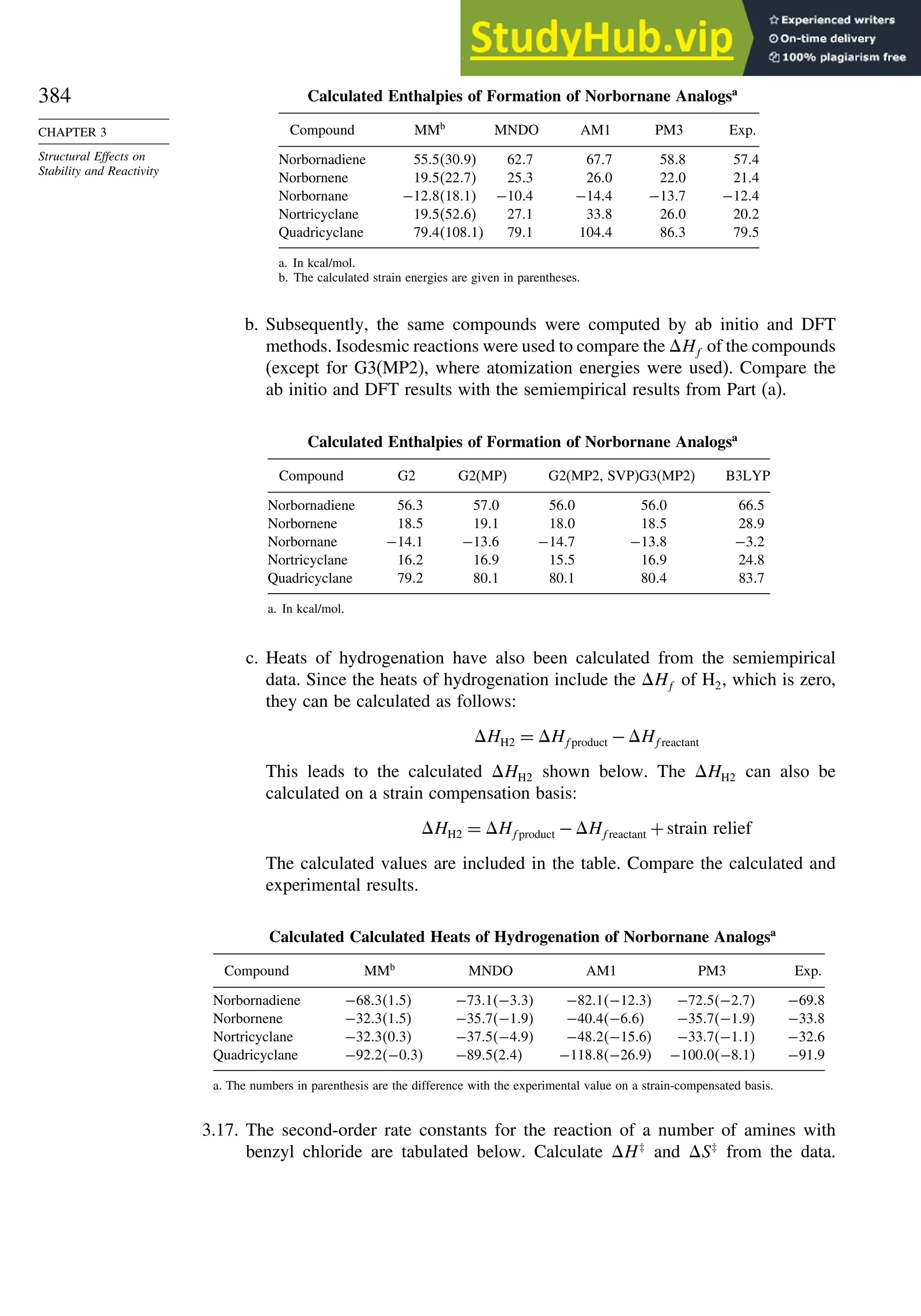 384
CHAPTER 3
Structural Effects on
Stability and Reactivity
Calculated Enthalpies of Formation of Norbornane Analogsa
Compound MMb
MNDO AM1 PM3 Exp.
Norbornadiene 555309 627 677 588 574
Norbornene 195227 253 260 220 214
Norbornane −128181 −104 −144 −137 −124
Nortricyclane 195526 271 338 260 202
Quadricyclane 7941081 791 1044 863 795
a. In kcal/mol.
b. The calculated strain energies are given in parentheses.
b. Subsequently, the same compounds were computed by ab initio and DFT
methods. Isodesmic reactions were used to compare the Hf of the compounds
(except for G3(MP2), where atomization energies were used). Compare the
ab initio and DFT results with the semiempirical results from Part (a).
Calculated Enthalpies of Formation of Norbornane Analogsa
Compound G2 G2(MP) G2(MP2, SVP)G3(MP2) B3LYP
Norbornadiene 563 570 560 560 665
Norbornene 185 191 180 185 289
Norbornane −141 −136 −147 −138 −32
Nortricyclane 162 169 155 169 248
Quadricyclane 792 801 801 804 837
a. In kcal/mol.
c. Heats of hydrogenation have also been calculated from the semiempirical
data. Since the heats of hydrogenation include the Hf of H2, which is zero,
they can be calculated as follows:
HH2 = Hfproduct −Hfreactant
This leads to the calculated HH2 shown below. The HH2 can also be
calculated on a strain compensation basis:
HH2 = Hfproduct −Hfreactant +strain relief
The calculated values are included in the table. Compare the calculated and
experimental results.
Calculated Calculated Heats of Hydrogenation of Norbornane Analogsa
Compound MMb
MNDO AM1 PM3 Exp.
Norbornadiene −68315 −731−33 −821−123 −725−27 −698
Norbornene −32315 −357−19 −404−66 −357−19 −338
Nortricyclane −32303 −375−49 −482−156 −337−11 −326
Quadricyclane −922−03 −89524 −1188−269 −1000−81 −919
a. The numbers in parenthesis are the difference with the experimental value on a strain-compensated basis.
3.17. The second-order rate constants for the reaction of a number of amines with
benzyl chloride are tabulated below. Calculate H‡
and S‡
from the data.
 