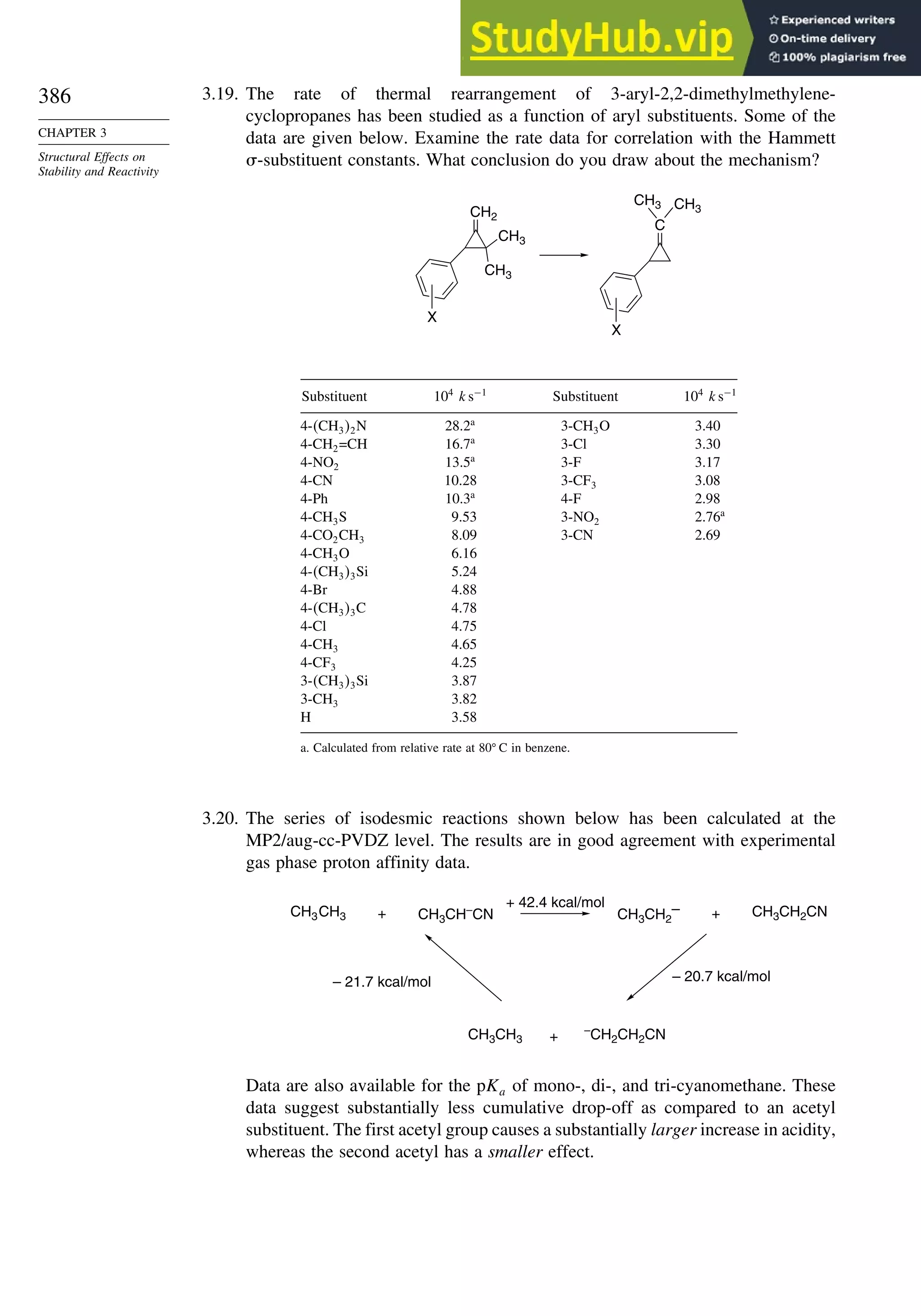 386
CHAPTER 3
Structural Effects on
Stability and Reactivity
3.19. The rate of thermal rearrangement of 3-aryl-2,2-dimethylmethylene-
cyclopropanes has been studied as a function of aryl substituents. Some of the
data are given below. Examine the rate data for correlation with the Hammett
-substituent constants. What conclusion do you draw about the mechanism?
CH3
CH3
CH2
X
C
CH3
CH3
X
Substituent 104
ks−1
Substituent 104
ks−1
4-CH32N 28.2a
3-CH3O 3.40
4-CH2=CH 16.7a
3-Cl 3.30
4-NO2 13.5a
3-F 3.17
4-CN 10.28 3-CF3 3.08
4-Ph 10.3a
4-F 2.98
4-CH3S 9.53 3-NO2 2.76a
4-CO2CH3 8.09 3-CN 2.69
4-CH3O 6.16
4-CH33Si 5.24
4-Br 4.88
4-CH33C 4.78
4-Cl 4.75
4-CH3 4.65
4-CF3 4.25
3-CH33Si 3.87
3-CH3 3.82
H 3.58
a. Calculated from relative rate at 80 C in benzene.
3.20. The series of isodesmic reactions shown below has been calculated at the
MP2/aug-cc-PVDZ level. The results are in good agreement with experimental
gas phase proton affinity data.
CH3CH3 CH3CH–
CN CH3CH2
– CH3CH2CN
CH3CH3
–
CH2CH2CN
+ +
+ 42.4 kcal/mol
+
– 21.7 kcal/mol – 20.7 kcal/mol
Data are also available for the pKa of mono-, di-, and tri-cyanomethane. These
data suggest substantially less cumulative drop-off as compared to an acetyl
substituent. The first acetyl group causes a substantially larger increase in acidity,
whereas the second acetyl has a smaller effect.
 