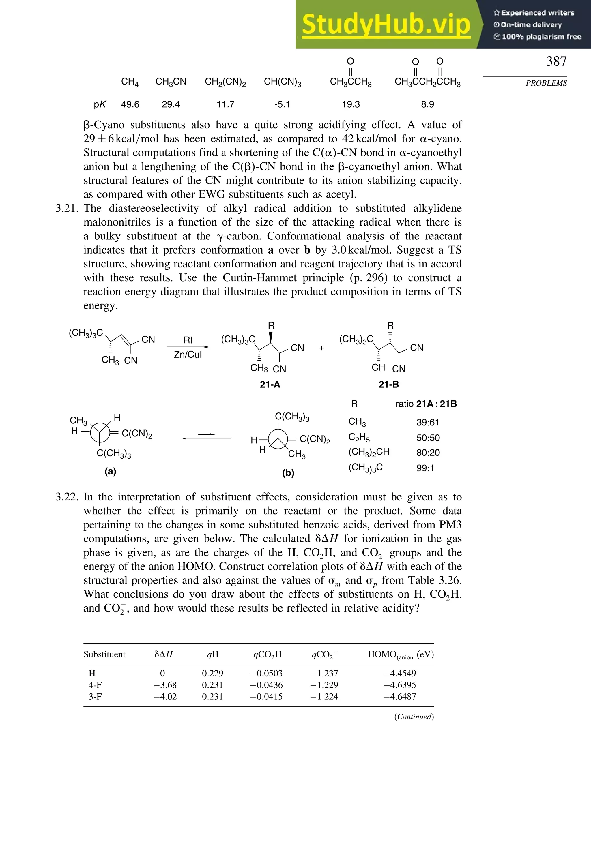 387
PROBLEMS
CH4 CH3CN CH2(CN)2 CH(CN)3
pK 49.6 29.4 11.7 -5.1 19.3 8.9
CH3CCH3
O O
O
CH3CCH2CCH3
-Cyano substituents also have a quite strong acidifying effect. A value of
29 ± 6kcal/mol has been estimated, as compared to 42 kcal/mol for -cyano.
Structural computations find a shortening of the C -CN bond in -cyanoethyl
anion but a lengthening of the C-CN bond in the -cyanoethyl anion. What
structural features of the CN might contribute to its anion stabilizing capacity,
as compared with other EWG substituents such as acetyl.
3.21. The diastereoselectivity of alkyl radical addition to substituted alkylidene
malononitriles is a function of the size of the attacking radical when there is
a bulky substituent at the -carbon. Conformational analysis of the reactant
indicates that it prefers conformation a over b by 3.0 kcal/mol. Suggest a TS
structure, showing reactant conformation and reagent trajectory that is in accord
with these results. Use the Curtin-Hammet principle (p. 296) to construct a
reaction energy diagram that illustrates the product composition in terms of TS
energy.
R
CH3
C2H5
(CH3)2CH
(CH3)3C
ratio 21A : 21B
39:61
50:50
80:20
99:1
(b)
C(CN)2
H
CH3
H
C(CH3)3
(a)
C(CN)2
H
C(CH3)3
H
CH3
RI
Zn/CuI
+
(CH3)3C
CN
CN
CH3
21-A
(CH3)3C
CN
CN
CH3
R
21-B
(CH3)3C
CN
CN
CH
R
3.22. In the interpretation of substituent effects, consideration must be given as to
whether the effect is primarily on the reactant or the product. Some data
pertaining to the changes in some substituted benzoic acids, derived from PM3
computations, are given below. The calculated H for ionization in the gas
phase is given, as are the charges of the H, CO2H, and CO−
2 groups and the
energy of the anion HOMO. Construct correlation plots of H with each of the
structural properties and also against the values of m and p from Table 3.26.
What conclusions do you draw about the effects of substituents on H, CO2H,
and CO−
2 , and how would these results be reflected in relative acidity?
Substituent H qH qCO2H qCO2
−
HOMOanion (eV)
H 0 0229 −00503 −1237 −44549
4-F −368 0231 −00436 −1229 −46395
3-F −402 0231 −00415 −1224 −46487
(Continued)
 