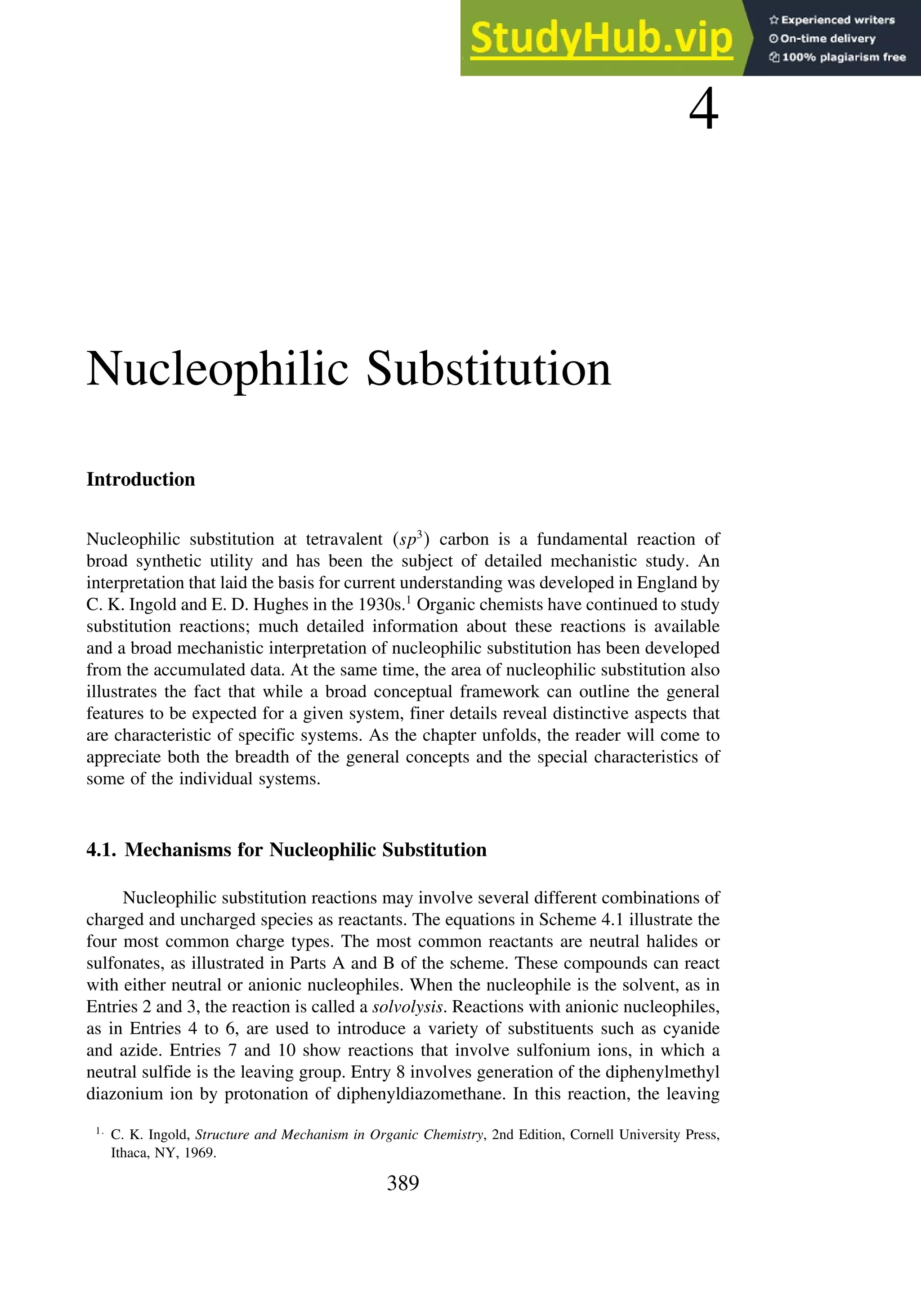 4
Nucleophilic Substitution
Introduction
Nucleophilic substitution at tetravalent sp3
 carbon is a fundamental reaction of
broad synthetic utility and has been the subject of detailed mechanistic study. An
interpretation that laid the basis for current understanding was developed in England by
C. K. Ingold and E. D. Hughes in the 1930s.1
Organic chemists have continued to study
substitution reactions; much detailed information about these reactions is available
and a broad mechanistic interpretation of nucleophilic substitution has been developed
from the accumulated data. At the same time, the area of nucleophilic substitution also
illustrates the fact that while a broad conceptual framework can outline the general
features to be expected for a given system, finer details reveal distinctive aspects that
are characteristic of specific systems. As the chapter unfolds, the reader will come to
appreciate both the breadth of the general concepts and the special characteristics of
some of the individual systems.
4.1. Mechanisms for Nucleophilic Substitution
Nucleophilic substitution reactions may involve several different combinations of
charged and uncharged species as reactants. The equations in Scheme 4.1 illustrate the
four most common charge types. The most common reactants are neutral halides or
sulfonates, as illustrated in Parts A and B of the scheme. These compounds can react
with either neutral or anionic nucleophiles. When the nucleophile is the solvent, as in
Entries 2 and 3, the reaction is called a solvolysis. Reactions with anionic nucleophiles,
as in Entries 4 to 6, are used to introduce a variety of substituents such as cyanide
and azide. Entries 7 and 10 show reactions that involve sulfonium ions, in which a
neutral sulfide is the leaving group. Entry 8 involves generation of the diphenylmethyl
diazonium ion by protonation of diphenyldiazomethane. In this reaction, the leaving
1
C. K. Ingold, Structure and Mechanism in Organic Chemistry, 2nd Edition, Cornell University Press,
Ithaca, NY, 1969.
389
 