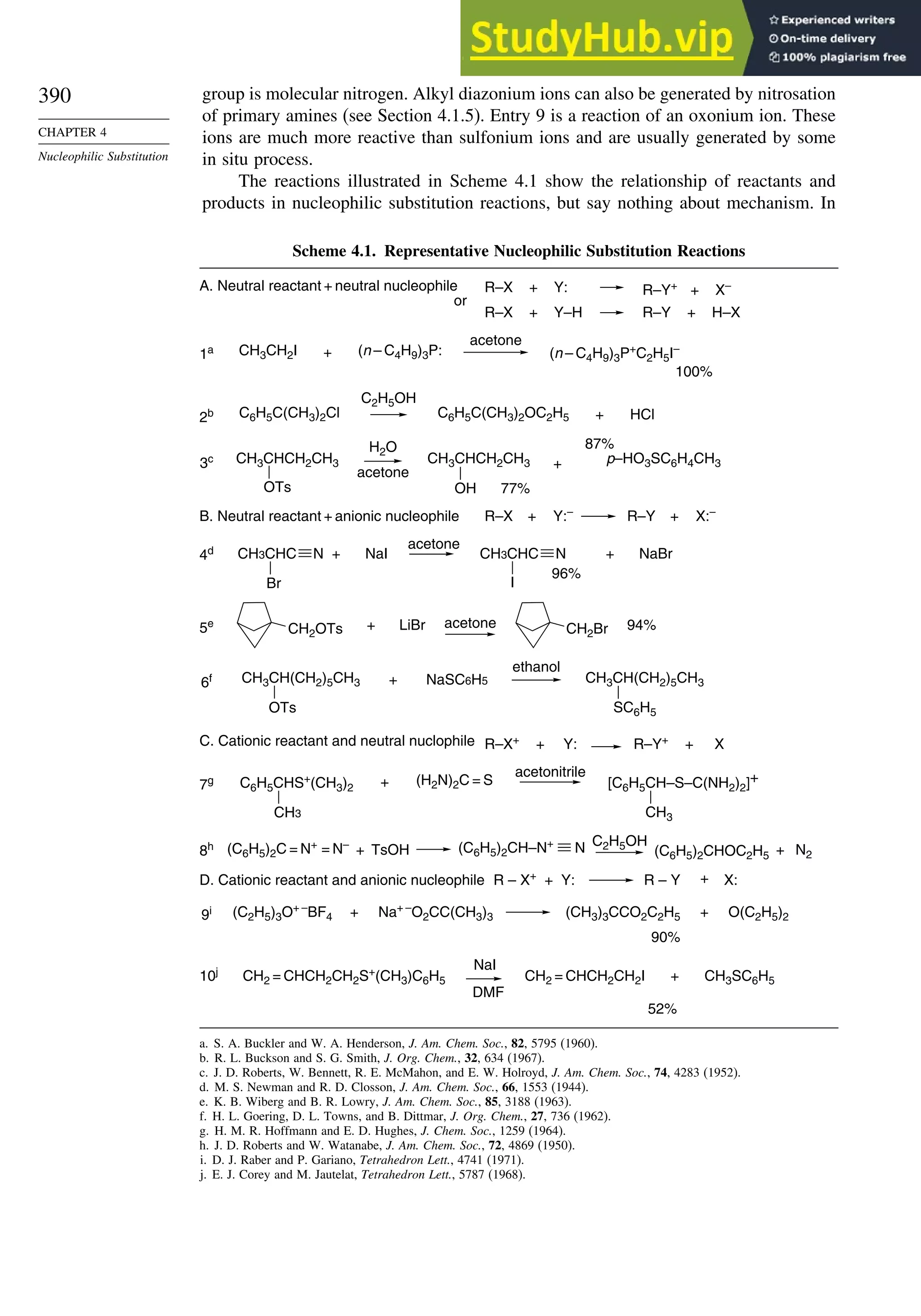 390
CHAPTER 4
Nucleophilic Substitution
group is molecular nitrogen. Alkyl diazonium ions can also be generated by nitrosation
of primary amines (see Section 4.1.5). Entry 9 is a reaction of an oxonium ion. These
ions are much more reactive than sulfonium ions and are usually generated by some
in situ process.
The reactions illustrated in Scheme 4.1 show the relationship of reactants and
products in nucleophilic substitution reactions, but say nothing about mechanism. In
Scheme 4.1. Representative Nucleophilic Substitution Reactions
C6H5C(CH3)2Cl
C2H5OH
C6H5C(CH3)2OC2H5 + HCl
2b
CH3CH2I (n – C4H9)3P:
+ (n – C4H9)3P+
C2H5I–
1a
acetone
100%
B. Neutral reactant + anionic nucleophile R–X + Y:–
R–Y + X:–
R–X + Y–H R–Y + H–X
A. Neutral reactant + neutral nucleophile R–Y+
+ X–
R–X + Y:
or
CH2OTs LiBr CH2Br
5e + acetone 94%
C. Cationic reactant and neutral nuclophile R–X+
R–Y+
X
+ Y: +
+
D. Cationic reactant and anionic nucleophile
p–HO3SC6H4CH3
87%
3c
H2O
acetone
+
CH3CHCH2CH3
OTs
CH3CHCH2CH3
OH 77%
NaBr
4d + NaI
acetone
+
CH3CHC
Br
CH3CHC N
I
96%
NaSC6H5
6f +
ethanol
CH3CH(CH2)5CH3
OTs
CH3CH(CH2)5CH3
SC6H5
(H2N)2C = S
7g +
acetonitrile
C6H5CHS+
(CH3)2
CH3
[C6H5CH–S–C(NH2)2]+
CH3
TsOH
C2H5OH
(C6H5)2CHOC2H5
(C6H5)2C = N+
= N–
8h + + N2
N
(C6H5)2CH–N+
CH2 = CHCH2CH2S+
(CH3)C6H5
NaI
DMF
CH2 = CHCH2CH2I CH3SC6H5
10j
52%
+
90%
(C2H5)3O+ –
BF4 + (CH3)3CCO2C2H5
R – X+
+ Y: R – Y X:
Na+ –
O2CC(CH3)3
9i + O(C2H5)2
N
a. S. A. Buckler and W. A. Henderson, J. Am. Chem. Soc., 82, 5795 (1960).
b. R. L. Buckson and S. G. Smith, J. Org. Chem., 32, 634 (1967).
c. J. D. Roberts, W. Bennett, R. E. McMahon, and E. W. Holroyd, J. Am. Chem. Soc., 74, 4283 (1952).
d. M. S. Newman and R. D. Closson, J. Am. Chem. Soc., 66, 1553 (1944).
e. K. B. Wiberg and B. R. Lowry, J. Am. Chem. Soc., 85, 3188 (1963).
f. H. L. Goering, D. L. Towns, and B. Dittmar, J. Org. Chem., 27, 736 (1962).
g. H. M. R. Hoffmann and E. D. Hughes, J. Chem. Soc., 1259 (1964).
h. J. D. Roberts and W. Watanabe, J. Am. Chem. Soc., 72, 4869 (1950).
i. D. J. Raber and P. Gariano, Tetrahedron Lett., 4741 (1971).
j. E. J. Corey and M. Jautelat, Tetrahedron Lett., 5787 (1968).
 