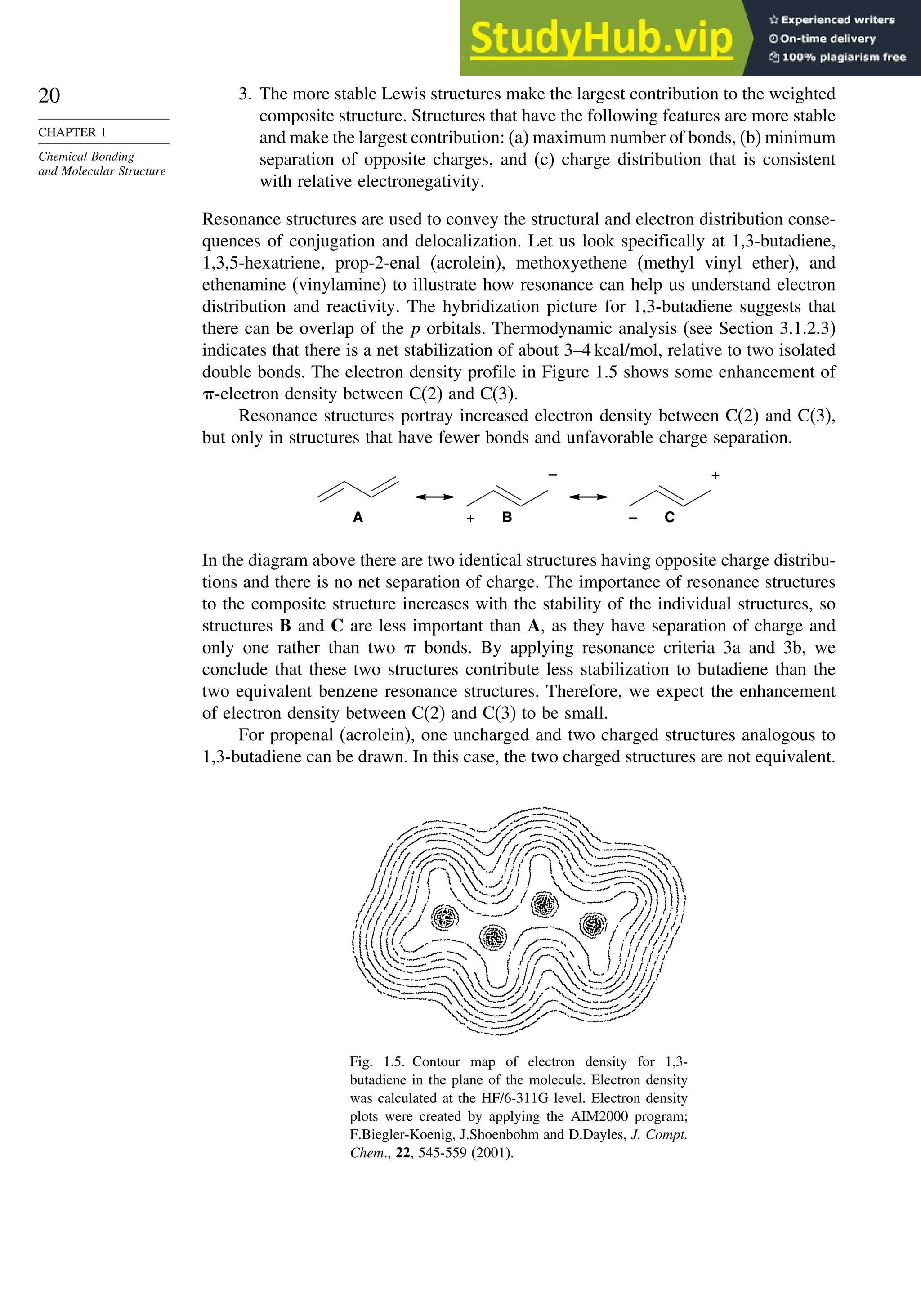 20
CHAPTER 1
Chemical Bonding
and Molecular Structure
3. The more stable Lewis structures make the largest contribution to the weighted
composite structure. Structures that have the following features are more stable
and make the largest contribution: (a) maximum number of bonds, (b) minimum
separation of opposite charges, and (c) charge distribution that is consistent
with relative electronegativity.
Resonance structures are used to convey the structural and electron distribution conse-
quences of conjugation and delocalization. Let us look specifically at 1,3-butadiene,
1,3,5-hexatriene, prop-2-enal (acrolein), methoxyethene (methyl vinyl ether), and
ethenamine (vinylamine) to illustrate how resonance can help us understand electron
distribution and reactivity. The hybridization picture for 1,3-butadiene suggests that
there can be overlap of the p orbitals. Thermodynamic analysis (see Section 3.1.2.3)
indicates that there is a net stabilization of about 3–4 kcal/mol, relative to two isolated
double bonds. The electron density profile in Figure 1.5 shows some enhancement of
-electron density between C(2) and C(3).
Resonance structures portray increased electron density between C(2) and C(3),
but only in structures that have fewer bonds and unfavorable charge separation.
A + B
–
– C
+
In the diagram above there are two identical structures having opposite charge distribu-
tions and there is no net separation of charge. The importance of resonance structures
to the composite structure increases with the stability of the individual structures, so
structures B and C are less important than A, as they have separation of charge and
only one rather than two  bonds. By applying resonance criteria 3a and 3b, we
conclude that these two structures contribute less stabilization to butadiene than the
two equivalent benzene resonance structures. Therefore, we expect the enhancement
of electron density between C(2) and C(3) to be small.
For propenal (acrolein), one uncharged and two charged structures analogous to
1,3-butadiene can be drawn. In this case, the two charged structures are not equivalent.
Fig. 1.5. Contour map of electron density for 1,3-
butadiene in the plane of the molecule. Electron density
was calculated at the HF/6-311G level. Electron density
plots were created by applying the AIM2000 program;
F.Biegler-Koenig, J.Shoenbohm and D.Dayles, J. Compt.
Chem., 22, 545-559 (2001).
 