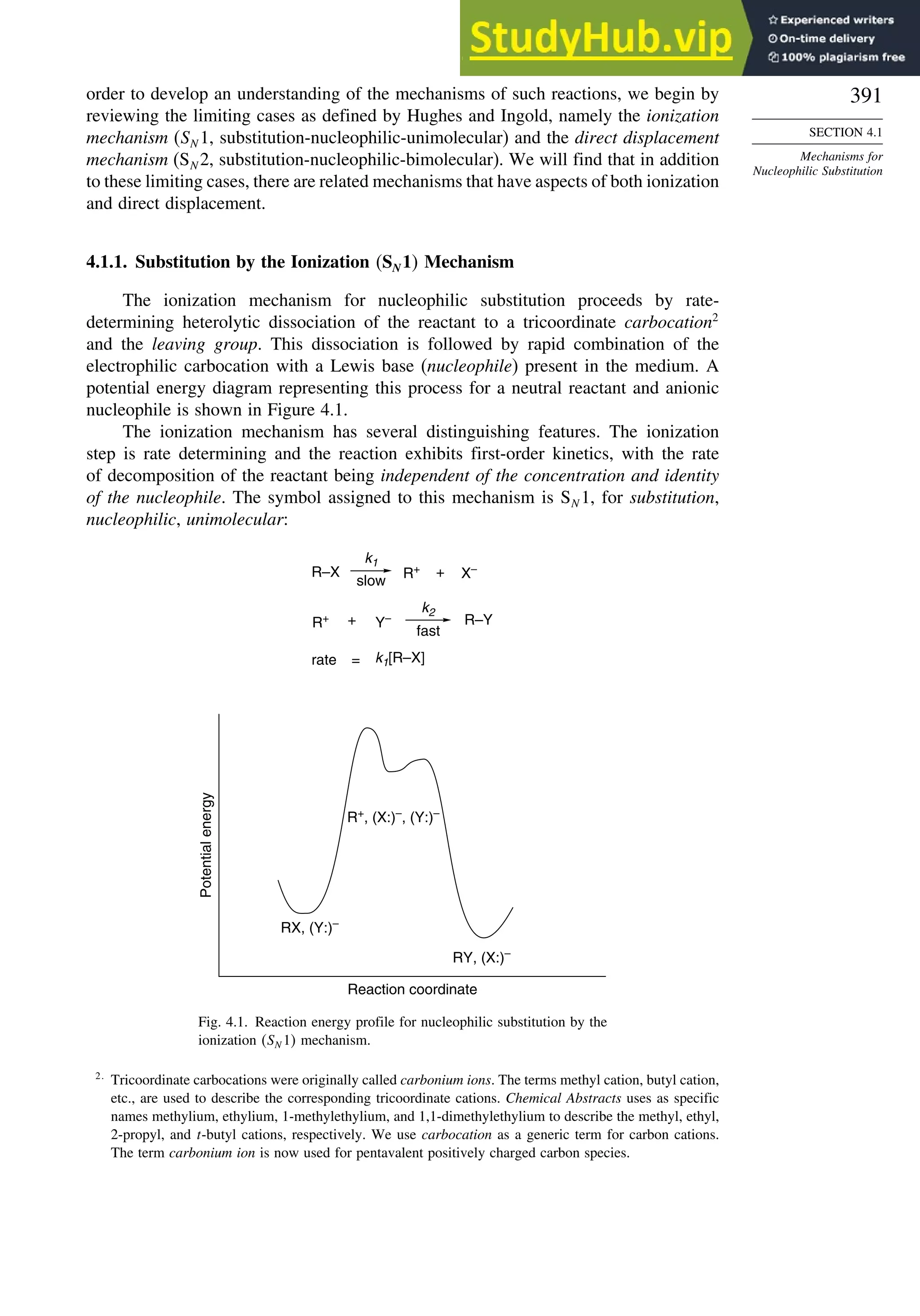 391
SECTION 4.1
Mechanisms for
Nucleophilic Substitution
order to develop an understanding of the mechanisms of such reactions, we begin by
reviewing the limiting cases as defined by Hughes and Ingold, namely the ionization
mechanism (SN 1, substitution-nucleophilic-unimolecular) and the direct displacement
mechanism (SN 2, substitution-nucleophilic-bimolecular). We will find that in addition
to these limiting cases, there are related mechanisms that have aspects of both ionization
and direct displacement.
4.1.1. Substitution by the Ionization SN1 Mechanism
The ionization mechanism for nucleophilic substitution proceeds by rate-
determining heterolytic dissociation of the reactant to a tricoordinate carbocation2
and the leaving group. This dissociation is followed by rapid combination of the
electrophilic carbocation with a Lewis base (nucleophile) present in the medium. A
potential energy diagram representing this process for a neutral reactant and anionic
nucleophile is shown in Figure 4.1.
The ionization mechanism has several distinguishing features. The ionization
step is rate determining and the reaction exhibits first-order kinetics, with the rate
of decomposition of the reactant being independent of the concentration and identity
of the nucleophile. The symbol assigned to this mechanism is SN 1, for substitution,
nucleophilic, unimolecular:
rate = k1[R–X]
R–X R+
X–
+
k1
slow
R+ + Y– R–Y
k2
fast
R+
, (X:)–
, (Y:)–
RX, (Y:)–
RY, (X:)–
Potential
energy
Reaction coordinate
Fig. 4.1. Reaction energy profile for nucleophilic substitution by the
ionization SN 1 mechanism.
2
Tricoordinate carbocations were originally called carbonium ions. The terms methyl cation, butyl cation,
etc., are used to describe the corresponding tricoordinate cations. Chemical Abstracts uses as specific
names methylium, ethylium, 1-methylethylium, and 1,1-dimethylethylium to describe the methyl, ethyl,
2-propyl, and t-butyl cations, respectively. We use carbocation as a generic term for carbon cations.
The term carbonium ion is now used for pentavalent positively charged carbon species.
 