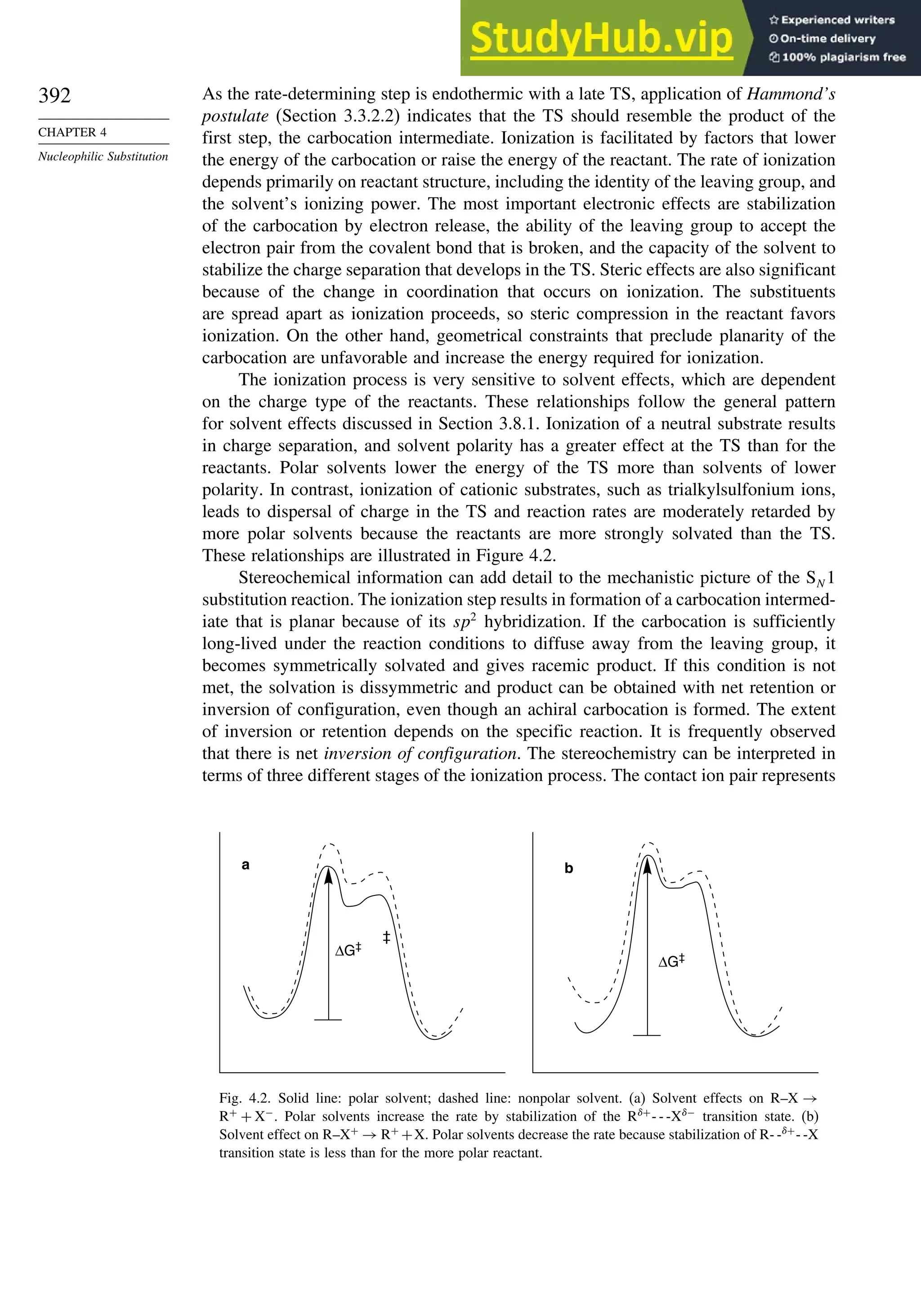 392
CHAPTER 4
Nucleophilic Substitution
As the rate-determining step is endothermic with a late TS, application of Hammond’s
postulate (Section 3.3.2.2) indicates that the TS should resemble the product of the
first step, the carbocation intermediate. Ionization is facilitated by factors that lower
the energy of the carbocation or raise the energy of the reactant. The rate of ionization
depends primarily on reactant structure, including the identity of the leaving group, and
the solvent’s ionizing power. The most important electronic effects are stabilization
of the carbocation by electron release, the ability of the leaving group to accept the
electron pair from the covalent bond that is broken, and the capacity of the solvent to
stabilize the charge separation that develops in the TS. Steric effects are also significant
because of the change in coordination that occurs on ionization. The substituents
are spread apart as ionization proceeds, so steric compression in the reactant favors
ionization. On the other hand, geometrical constraints that preclude planarity of the
carbocation are unfavorable and increase the energy required for ionization.
The ionization process is very sensitive to solvent effects, which are dependent
on the charge type of the reactants. These relationships follow the general pattern
for solvent effects discussed in Section 3.8.1. Ionization of a neutral substrate results
in charge separation, and solvent polarity has a greater effect at the TS than for the
reactants. Polar solvents lower the energy of the TS more than solvents of lower
polarity. In contrast, ionization of cationic substrates, such as trialkylsulfonium ions,
leads to dispersal of charge in the TS and reaction rates are moderately retarded by
more polar solvents because the reactants are more strongly solvated than the TS.
These relationships are illustrated in Figure 4.2.
Stereochemical information can add detail to the mechanistic picture of the SN 1
substitution reaction. The ionization step results in formation of a carbocation intermed-
iate that is planar because of its sp2
hybridization. If the carbocation is sufficiently
long-lived under the reaction conditions to diffuse away from the leaving group, it
becomes symmetrically solvated and gives racemic product. If this condition is not
met, the solvation is dissymmetric and product can be obtained with net retention or
inversion of configuration, even though an achiral carbocation is formed. The extent
of inversion or retention depends on the specific reaction. It is frequently observed
that there is net inversion of configuration. The stereochemistry can be interpreted in
terms of three different stages of the ionization process. The contact ion pair represents
a b
ΔG‡
ΔG‡
‡
Fig. 4.2. Solid line: polar solvent; dashed line: nonpolar solvent. (a) Solvent effects on R–X →
R+
+ X−
. Polar solvents increase the rate by stabilization of the R+
- - -X−
transition state. (b)
Solvent effect on R–X+
→ R+
+X. Polar solvents decrease the rate because stabilization of R- -+
- -X
transition state is less than for the more polar reactant.
 