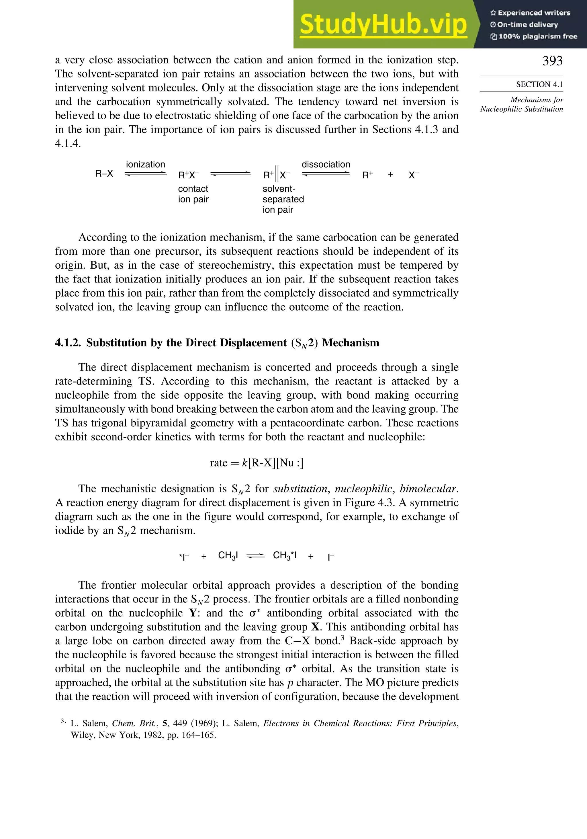 393
SECTION 4.1
Mechanisms for
Nucleophilic Substitution
a very close association between the cation and anion formed in the ionization step.
The solvent-separated ion pair retains an association between the two ions, but with
intervening solvent molecules. Only at the dissociation stage are the ions independent
and the carbocation symmetrically solvated. The tendency toward net inversion is
believed to be due to electrostatic shielding of one face of the carbocation by the anion
in the ion pair. The importance of ion pairs is discussed further in Sections 4.1.3 and
4.1.4.
R–X R+
X–
R+
X–
ionization
contact
ion pair
solvent-
separated
ion pair
dissociation
+
R+
X–
According to the ionization mechanism, if the same carbocation can be generated
from more than one precursor, its subsequent reactions should be independent of its
origin. But, as in the case of stereochemistry, this expectation must be tempered by
the fact that ionization initially produces an ion pair. If the subsequent reaction takes
place from this ion pair, rather than from the completely dissociated and symmetrically
solvated ion, the leaving group can influence the outcome of the reaction.
4.1.2. Substitution by the Direct Displacement SN2 Mechanism
The direct displacement mechanism is concerted and proceeds through a single
rate-determining TS. According to this mechanism, the reactant is attacked by a
nucleophile from the side opposite the leaving group, with bond making occurring
simultaneously with bond breaking between the carbon atom and the leaving group. The
TS has trigonal bipyramidal geometry with a pentacoordinate carbon. These reactions
exhibit second-order kinetics with terms for both the reactant and nucleophile:
rate = kR-XNu 
The mechanistic designation is SN 2 for substitution, nucleophilic, bimolecular.
A reaction energy diagram for direct displacement is given in Figure 4.3. A symmetric
diagram such as the one in the figure would correspond, for example, to exchange of
iodide by an SN 2 mechanism.
CH3I I–
*I– + CH3*I +
The frontier molecular orbital approach provides a description of the bonding
interactions that occur in the SN 2 process. The frontier orbitals are a filled nonbonding
orbital on the nucleophile Y: and the ∗
antibonding orbital associated with the
carbon undergoing substitution and the leaving group X. This antibonding orbital has
a large lobe on carbon directed away from the C−X bond.3
Back-side approach by
the nucleophile is favored because the strongest initial interaction is between the filled
orbital on the nucleophile and the antibonding ∗
orbital. As the transition state is
approached, the orbital at the substitution site has p character. The MO picture predicts
that the reaction will proceed with inversion of configuration, because the development
3
L. Salem, Chem. Brit., 5, 449 (1969); L. Salem, Electrons in Chemical Reactions: First Principles,
Wiley, New York, 1982, pp. 164–165.
 