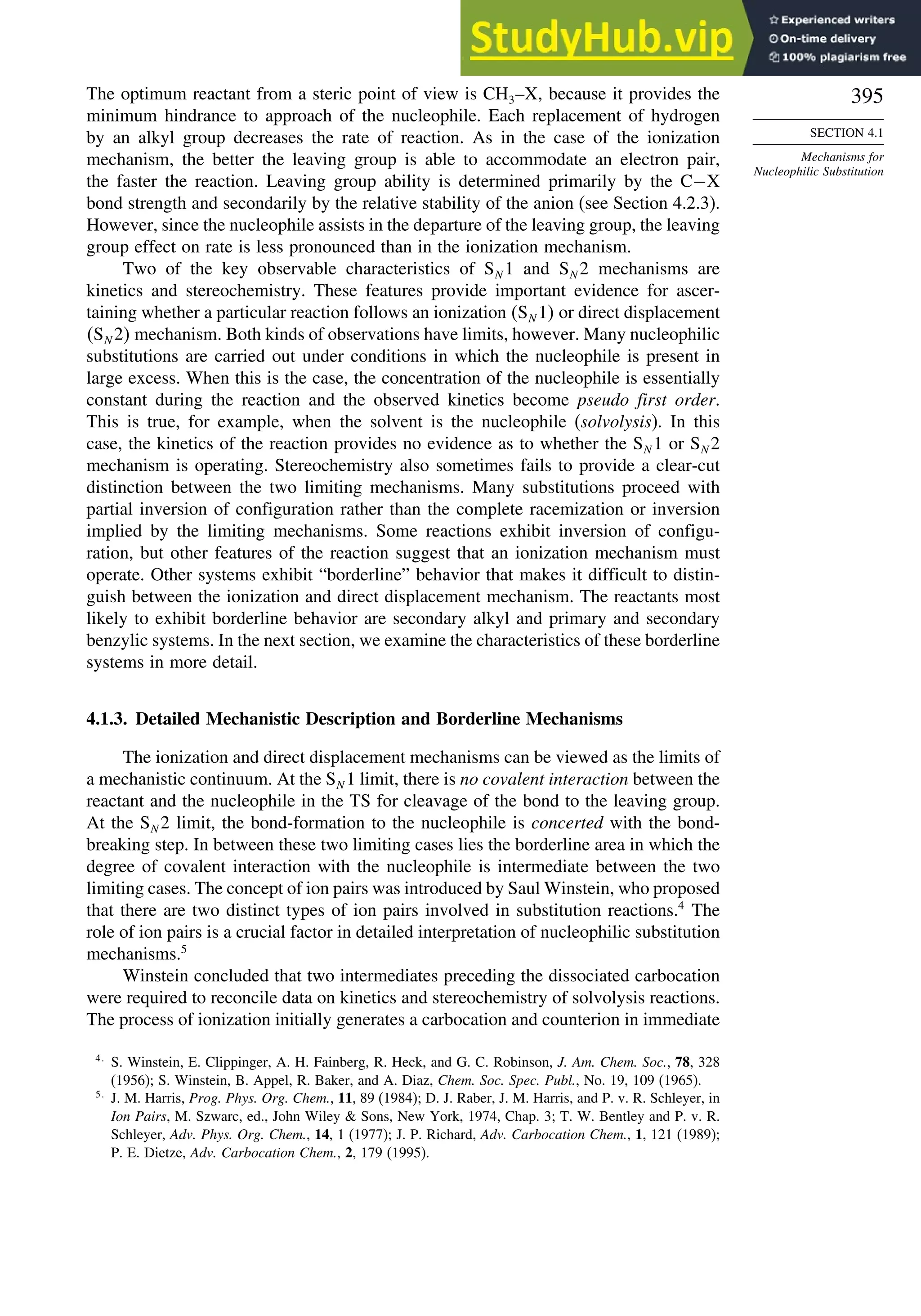 395
SECTION 4.1
Mechanisms for
Nucleophilic Substitution
The optimum reactant from a steric point of view is CH3–X, because it provides the
minimum hindrance to approach of the nucleophile. Each replacement of hydrogen
by an alkyl group decreases the rate of reaction. As in the case of the ionization
mechanism, the better the leaving group is able to accommodate an electron pair,
the faster the reaction. Leaving group ability is determined primarily by the C−X
bond strength and secondarily by the relative stability of the anion (see Section 4.2.3).
However, since the nucleophile assists in the departure of the leaving group, the leaving
group effect on rate is less pronounced than in the ionization mechanism.
Two of the key observable characteristics of SN 1 and SN 2 mechanisms are
kinetics and stereochemistry. These features provide important evidence for ascer-
taining whether a particular reaction follows an ionization SN 1 or direct displacement
SN 2 mechanism. Both kinds of observations have limits, however. Many nucleophilic
substitutions are carried out under conditions in which the nucleophile is present in
large excess. When this is the case, the concentration of the nucleophile is essentially
constant during the reaction and the observed kinetics become pseudo first order.
This is true, for example, when the solvent is the nucleophile (solvolysis). In this
case, the kinetics of the reaction provides no evidence as to whether the SN 1 or SN 2
mechanism is operating. Stereochemistry also sometimes fails to provide a clear-cut
distinction between the two limiting mechanisms. Many substitutions proceed with
partial inversion of configuration rather than the complete racemization or inversion
implied by the limiting mechanisms. Some reactions exhibit inversion of configu-
ration, but other features of the reaction suggest that an ionization mechanism must
operate. Other systems exhibit “borderline” behavior that makes it difficult to distin-
guish between the ionization and direct displacement mechanism. The reactants most
likely to exhibit borderline behavior are secondary alkyl and primary and secondary
benzylic systems. In the next section, we examine the characteristics of these borderline
systems in more detail.
4.1.3. Detailed Mechanistic Description and Borderline Mechanisms
The ionization and direct displacement mechanisms can be viewed as the limits of
a mechanistic continuum. At the SN 1 limit, there is no covalent interaction between the
reactant and the nucleophile in the TS for cleavage of the bond to the leaving group.
At the SN 2 limit, the bond-formation to the nucleophile is concerted with the bond-
breaking step. In between these two limiting cases lies the borderline area in which the
degree of covalent interaction with the nucleophile is intermediate between the two
limiting cases. The concept of ion pairs was introduced by Saul Winstein, who proposed
that there are two distinct types of ion pairs involved in substitution reactions.4
The
role of ion pairs is a crucial factor in detailed interpretation of nucleophilic substitution
mechanisms.5
Winstein concluded that two intermediates preceding the dissociated carbocation
were required to reconcile data on kinetics and stereochemistry of solvolysis reactions.
The process of ionization initially generates a carbocation and counterion in immediate
4
S. Winstein, E. Clippinger, A. H. Fainberg, R. Heck, and G. C. Robinson, J. Am. Chem. Soc., 78, 328
(1956); S. Winstein, B. Appel, R. Baker, and A. Diaz, Chem. Soc. Spec. Publ., No. 19, 109 (1965).
5
J. M. Harris, Prog. Phys. Org. Chem., 11, 89 (1984); D. J. Raber, J. M. Harris, and P. v. R. Schleyer, in
Ion Pairs, M. Szwarc, ed., John Wiley  Sons, New York, 1974, Chap. 3; T. W. Bentley and P. v. R.
Schleyer, Adv. Phys. Org. Chem., 14, 1 (1977); J. P. Richard, Adv. Carbocation Chem., 1, 121 (1989);
P. E. Dietze, Adv. Carbocation Chem., 2, 179 (1995).
 