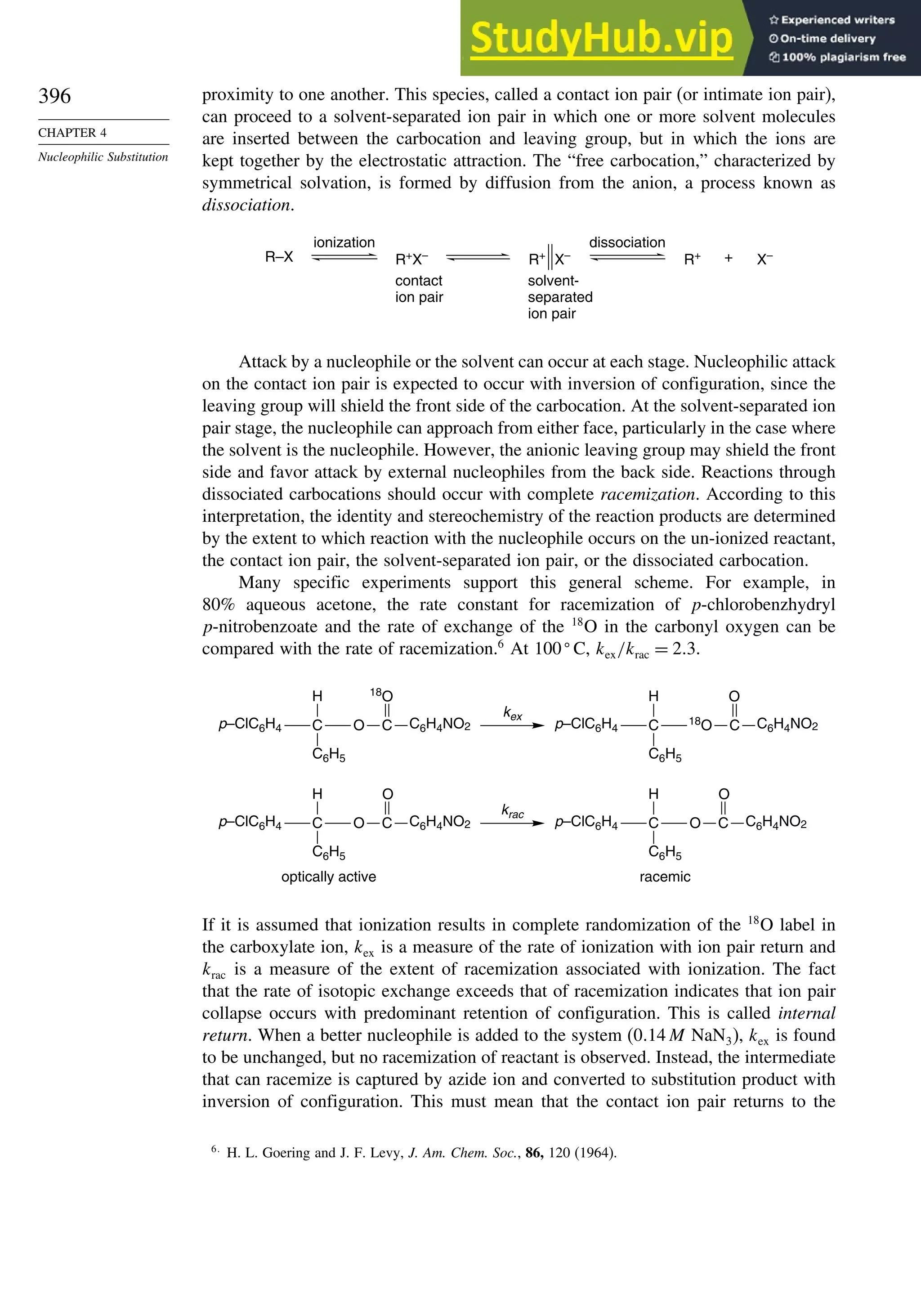 396
CHAPTER 4
Nucleophilic Substitution
proximity to one another. This species, called a contact ion pair (or intimate ion pair),
can proceed to a solvent-separated ion pair in which one or more solvent molecules
are inserted between the carbocation and leaving group, but in which the ions are
kept together by the electrostatic attraction. The “free carbocation,” characterized by
symmetrical solvation, is formed by diffusion from the anion, a process known as
dissociation.
R–X R+
X–
R+
X–
ionization
contact
ion pair
solvent-
separated
ion pair
dissociation
+
R+
X–
Attack by a nucleophile or the solvent can occur at each stage. Nucleophilic attack
on the contact ion pair is expected to occur with inversion of configuration, since the
leaving group will shield the front side of the carbocation. At the solvent-separated ion
pair stage, the nucleophile can approach from either face, particularly in the case where
the solvent is the nucleophile. However, the anionic leaving group may shield the front
side and favor attack by external nucleophiles from the back side. Reactions through
dissociated carbocations should occur with complete racemization. According to this
interpretation, the identity and stereochemistry of the reaction products are determined
by the extent to which reaction with the nucleophile occurs on the un-ionized reactant,
the contact ion pair, the solvent-separated ion pair, or the dissociated carbocation.
Many specific experiments support this general scheme. For example, in
80% aqueous acetone, the rate constant for racemization of p-chlorobenzhydryl
p-nitrobenzoate and the rate of exchange of the 18
O in the carbonyl oxygen can be
compared with the rate of racemization.6
At 100
C, kex/krac = 23.
optically active racemic
kex
C O C C6H4NO2
C6H5
H
p–ClC6H4
18
O
C
C6H5
H
p–ClC6H4
18
O C C6H4NO2
O
krac
C O C C6H4NO2
C6H5
H
p–ClC6H4
O
C O C C6H4NO2
C6H5
H
p–ClC6H4
O
If it is assumed that ionization results in complete randomization of the 18
O label in
the carboxylate ion, kex is a measure of the rate of ionization with ion pair return and
krac is a measure of the extent of racemization associated with ionization. The fact
that the rate of isotopic exchange exceeds that of racemization indicates that ion pair
collapse occurs with predominant retention of configuration. This is called internal
return. When a better nucleophile is added to the system (014M NaN3), kex is found
to be unchanged, but no racemization of reactant is observed. Instead, the intermediate
that can racemize is captured by azide ion and converted to substitution product with
inversion of configuration. This must mean that the contact ion pair returns to the
6
H. L. Goering and J. F. Levy, J. Am. Chem. Soc., 86, 120 (1964).
 