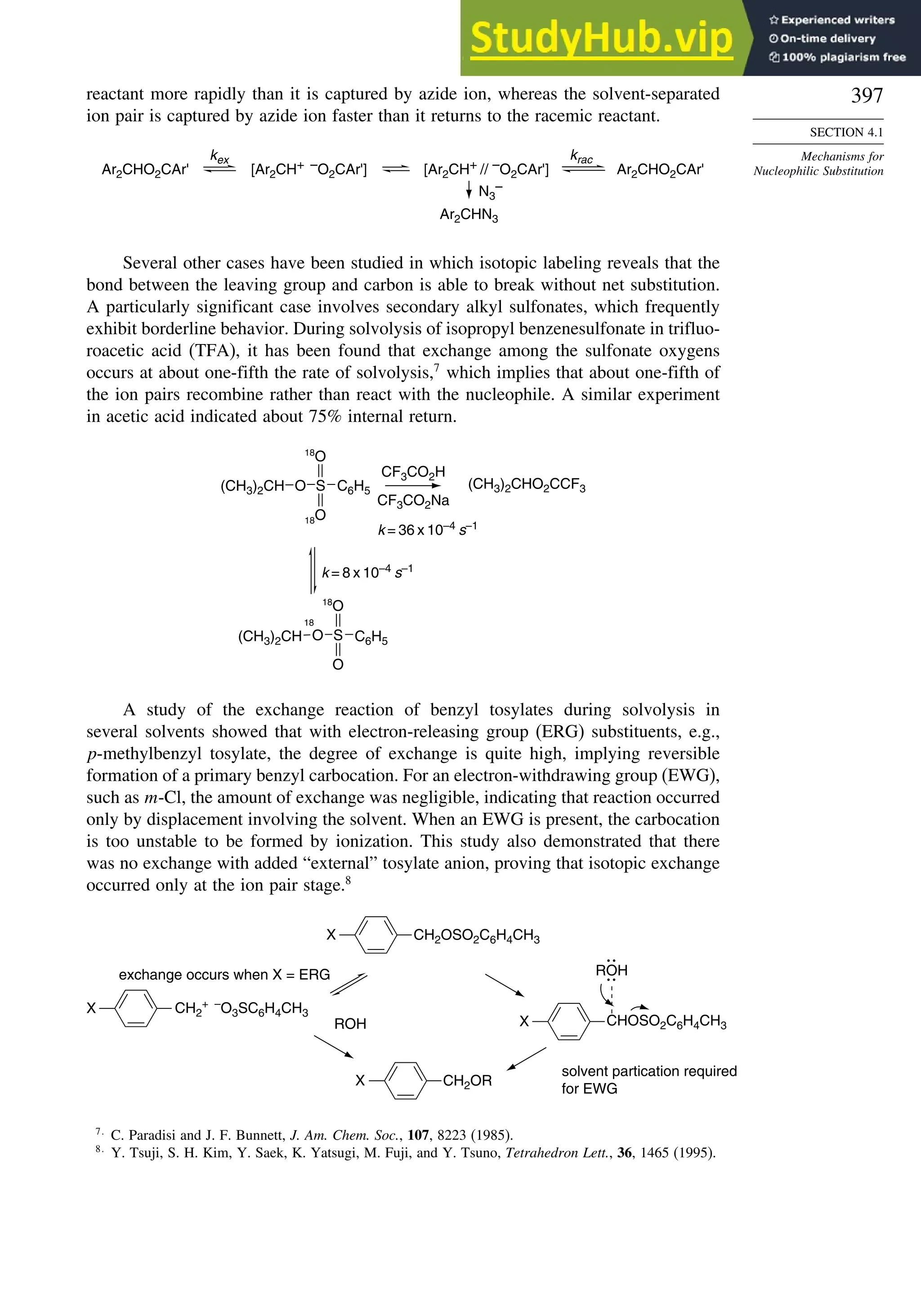 397
SECTION 4.1
Mechanisms for
Nucleophilic Substitution
reactant more rapidly than it is captured by azide ion, whereas the solvent-separated
ion pair is captured by azide ion faster than it returns to the racemic reactant.
Ar2CHN3
Ar2CHO2CAr' [Ar2CH+ –O2CAr']
kex krac
Ar2CHO2CAr'
N3
–
[Ar2CH+ // –O2CAr']
Several other cases have been studied in which isotopic labeling reveals that the
bond between the leaving group and carbon is able to break without net substitution.
A particularly significant case involves secondary alkyl sulfonates, which frequently
exhibit borderline behavior. During solvolysis of isopropyl benzenesulfonate in trifluo-
roacetic acid (TFA), it has been found that exchange among the sulfonate oxygens
occurs at about one-fifth the rate of solvolysis,7
which implies that about one-fifth of
the ion pairs recombine rather than react with the nucleophile. A similar experiment
in acetic acid indicated about 75% internal return.
(CH3)2CH
18O
18
O
18
O
C6H5
CF3CO2H
CF3CO2Na
(CH3)2CH C6H5
k = 36 x 10–4
s–1
k = 8 x 10–4
s–1
18
O S
O S
(CH3)2CHO2CCF3
O
A study of the exchange reaction of benzyl tosylates during solvolysis in
several solvents showed that with electron-releasing group (ERG) substituents, e.g.,
p-methylbenzyl tosylate, the degree of exchange is quite high, implying reversible
formation of a primary benzyl carbocation. For an electron-withdrawing group (EWG),
such as m-Cl, the amount of exchange was negligible, indicating that reaction occurred
only by displacement involving the solvent. When an EWG is present, the carbocation
is too unstable to be formed by ionization. This study also demonstrated that there
was no exchange with added “external” tosylate anion, proving that isotopic exchange
occurred only at the ion pair stage.8
CH2
+ –
O3SC6H4CH3
CH2OSO2C6H4CH3
X CHOSO2C6H4CH3
X
CH2OR
X
X
ROH
exchange occurs when X = ERG
solvent partication required
for EWG
ROH
7
C. Paradisi and J. F. Bunnett, J. Am. Chem. Soc., 107, 8223 (1985).
8
Y. Tsuji, S. H. Kim, Y. Saek, K. Yatsugi, M. Fuji, and Y. Tsuno, Tetrahedron Lett., 36, 1465 (1995).
 