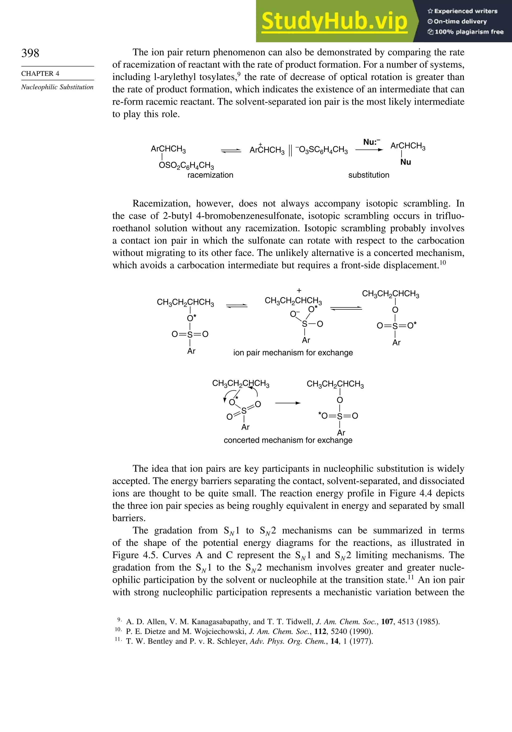 398
CHAPTER 4
Nucleophilic Substitution
The ion pair return phenomenon can also be demonstrated by comparing the rate
of racemization of reactant with the rate of product formation. For a number of systems,
including l-arylethyl tosylates,9
the rate of decrease of optical rotation is greater than
the rate of product formation, which indicates the existence of an intermediate that can
re-form racemic reactant. The solvent-separated ion pair is the most likely intermediate
to play this role.
ArCHCH3
OSO2C6H4CH3
ArCHCH3
+ –
O3SC6H4CH3
ArCHCH3
Nu
Nu:–
racemization substitution
Racemization, however, does not always accompany isotopic scrambling. In
the case of 2-butyl 4-bromobenzenesulfonate, isotopic scrambling occurs in trifluo-
roethanol solution without any racemization. Isotopic scrambling probably involves
a contact ion pair in which the sulfonate can rotate with respect to the carbocation
without migrating to its other face. The unlikely alternative is a concerted mechanism,
which avoids a carbocation intermediate but requires a front-side displacement.10
CH3CH2CHCH3
O*
S
Ar
O O
CH3CH2CHCH3
O– O*
O
CH3CH2CHCH3
+
ion pair mechanism for exchange
O
S
Ar
O O*
S
Ar
CH3CH2CHCH3
O*
S
O
O
CH3CH2CHCH3
concerted mechanism for exchange
O
S
Ar
*O O
Ar
The idea that ion pairs are key participants in nucleophilic substitution is widely
accepted. The energy barriers separating the contact, solvent-separated, and dissociated
ions are thought to be quite small. The reaction energy profile in Figure 4.4 depicts
the three ion pair species as being roughly equivalent in energy and separated by small
barriers.
The gradation from SN 1 to SN 2 mechanisms can be summarized in terms
of the shape of the potential energy diagrams for the reactions, as illustrated in
Figure 4.5. Curves A and C represent the SN 1 and SN 2 limiting mechanisms. The
gradation from the SN 1 to the SN 2 mechanism involves greater and greater nucle-
ophilic participation by the solvent or nucleophile at the transition state.11
An ion pair
with strong nucleophilic participation represents a mechanistic variation between the
9
A. D. Allen, V. M. Kanagasabapathy, and T. T. Tidwell, J. Am. Chem. Soc., 107, 4513 (1985).
10
P. E. Dietze and M. Wojciechowski, J. Am. Chem. Soc., 112, 5240 (1990).
11
T. W. Bentley and P. v. R. Schleyer, Adv. Phys. Org. Chem., 14, 1 (1977).
 