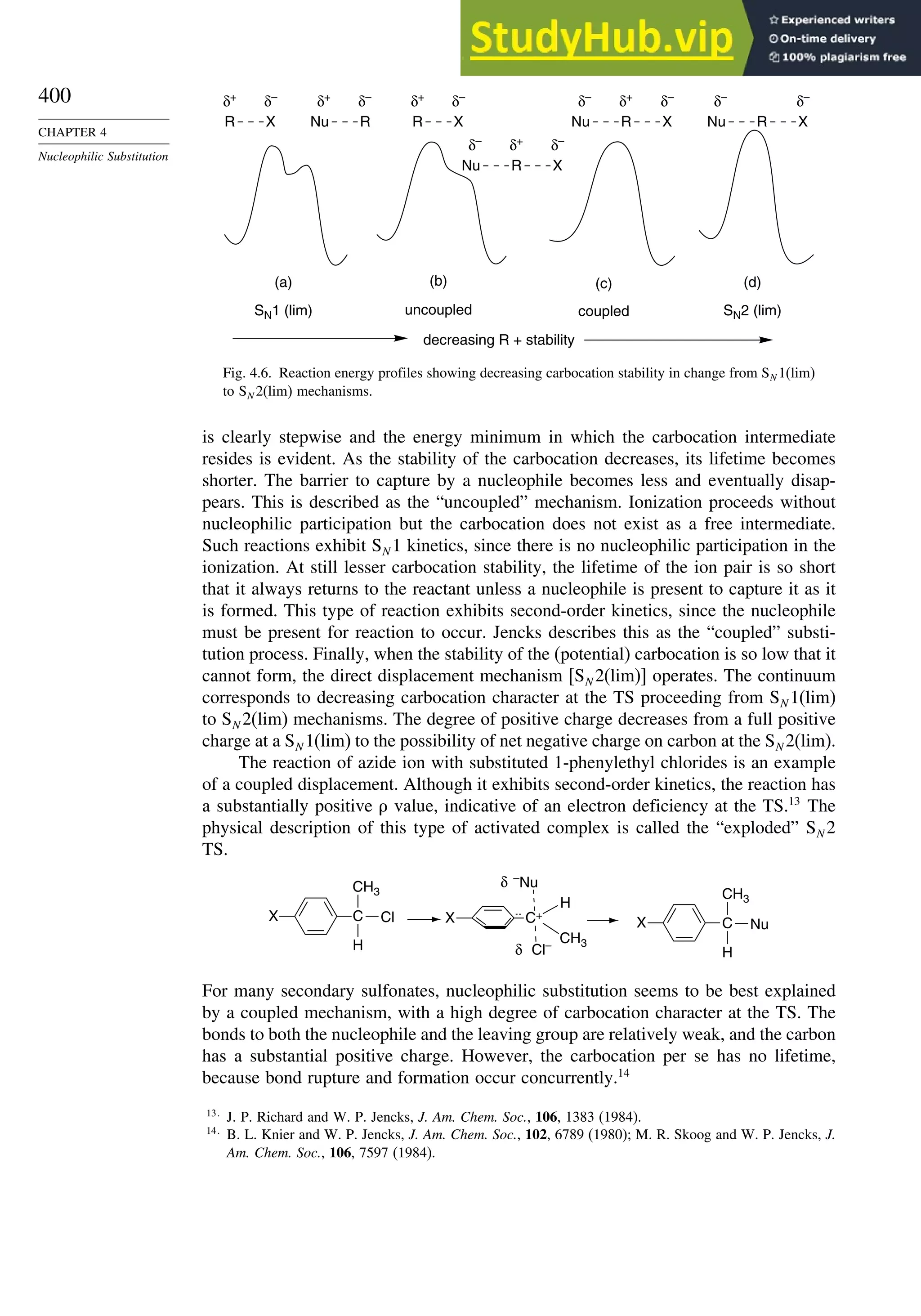 400
CHAPTER 4
Nucleophilic Substitution
δ–
δ+
(a) (b) (c) (d)
SN1 (lim) SN2 (lim)
uncoupled coupled
decreasing R + stability
R X
δ–
δ+
R X
δ–
δ+
Nu R
δ+
δ–
δ–
Nu R X
δ+
δ–
δ–
Nu R X
δ–
δ–
Nu R X
Fig. 4.6. Reaction energy profiles showing decreasing carbocation stability in change from SN 1(lim)
to SN 2(lim) mechanisms.
is clearly stepwise and the energy minimum in which the carbocation intermediate
resides is evident. As the stability of the carbocation decreases, its lifetime becomes
shorter. The barrier to capture by a nucleophile becomes less and eventually disap-
pears. This is described as the “uncoupled” mechanism. Ionization proceeds without
nucleophilic participation but the carbocation does not exist as a free intermediate.
Such reactions exhibit SN 1 kinetics, since there is no nucleophilic participation in the
ionization. At still lesser carbocation stability, the lifetime of the ion pair is so short
that it always returns to the reactant unless a nucleophile is present to capture it as it
is formed. This type of reaction exhibits second-order kinetics, since the nucleophile
must be present for reaction to occur. Jencks describes this as the “coupled” substi-
tution process. Finally, when the stability of the (potential) carbocation is so low that it
cannot form, the direct displacement mechanism [SN 2(lim)] operates. The continuum
corresponds to decreasing carbocation character at the TS proceeding from SN 1(lim)
to SN 2(lim) mechanisms. The degree of positive charge decreases from a full positive
charge at a SN 1(lim) to the possibility of net negative charge on carbon at the SN 2(lim).
The reaction of azide ion with substituted 1-phenylethyl chlorides is an example
of a coupled displacement. Although it exhibits second-order kinetics, the reaction has
a substantially positive value, indicative of an electron deficiency at the TS.13
The
physical description of this type of activated complex is called the “exploded” SN 2
TS.
H
CH3
C
X C+
X X
Cl
CH3
H
–
Nu
Cl–
δ
δ H
CH3
C Nu
For many secondary sulfonates, nucleophilic substitution seems to be best explained
by a coupled mechanism, with a high degree of carbocation character at the TS. The
bonds to both the nucleophile and the leaving group are relatively weak, and the carbon
has a substantial positive charge. However, the carbocation per se has no lifetime,
because bond rupture and formation occur concurrently.14
13
J. P. Richard and W. P. Jencks, J. Am. Chem. Soc., 106, 1383 (1984).
14
B. L. Knier and W. P. Jencks, J. Am. Chem. Soc., 102, 6789 (1980); M. R. Skoog and W. P. Jencks, J.
Am. Chem. Soc., 106, 7597 (1984).
 