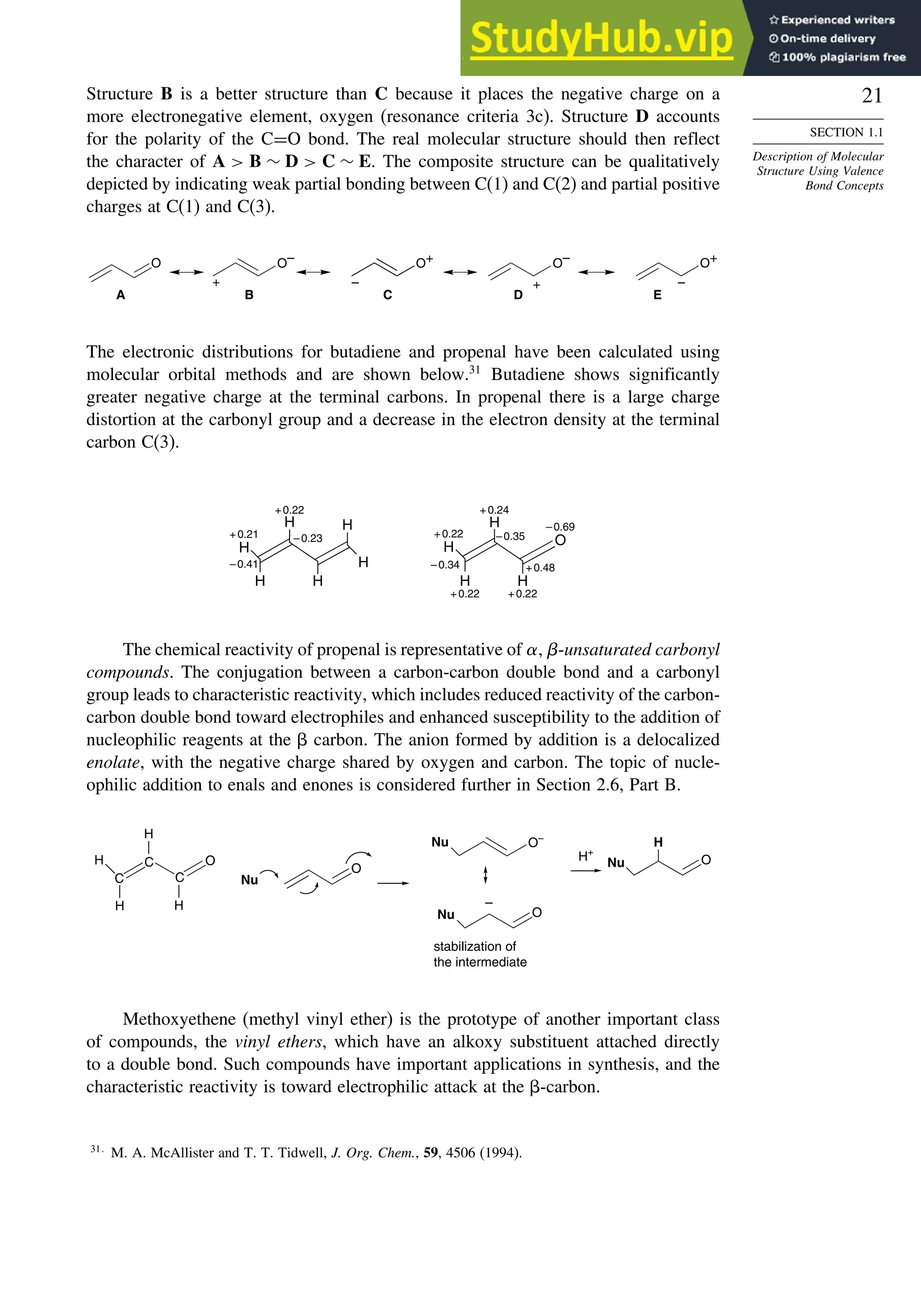 21
SECTION 1.1
Description of Molecular
Structure Using Valence
Bond Concepts
Structure B is a better structure than C because it places the negative charge on a
more electronegative element, oxygen (resonance criteria 3c). Structure D accounts
for the polarity of the C=O bond. The real molecular structure should then reflect
the character of A  B ∼ D  C ∼ E. The composite structure can be qualitatively
depicted by indicating weak partial bonding between C(1) and C(2) and partial positive
charges at C(1) and C(3).
–
+
O O– O–
O+
+
A B C D
O+
–
E
The electronic distributions for butadiene and propenal have been calculated using
molecular orbital methods and are shown below.31
Butadiene shows significantly
greater negative charge at the terminal carbons. In propenal there is a large charge
distortion at the carbonyl group and a decrease in the electron density at the terminal
carbon C(3).
H
H
H
H
H
H
O
H
H
H
H
+0.21
–0.41
+0.22
–0.23 +0.22
+0.22
–0.34
–0.35
+0.48
–0.69
+0.24
+0.22
The chemical reactivity of propenal is representative of -unsaturated carbonyl
compounds. The conjugation between a carbon-carbon double bond and a carbonyl
group leads to characteristic reactivity, which includes reduced reactivity of the carbon-
carbon double bond toward electrophiles and enhanced susceptibility to the addition of
nucleophilic reagents at the  carbon. The anion formed by addition is a delocalized
enolate, with the negative charge shared by oxygen and carbon. The topic of nucle-
ophilic addition to enals and enones is considered further in Section 2.6, Part B.
C
C
C
O
H
H
H
H
O
O–
H+
O
H
Nu
O
Nu
Nu
Nu
–
stabilization of
the intermediate
Methoxyethene (methyl vinyl ether) is the prototype of another important class
of compounds, the vinyl ethers, which have an alkoxy substituent attached directly
to a double bond. Such compounds have important applications in synthesis, and the
characteristic reactivity is toward electrophilic attack at the -carbon.
31
M. A. McAllister and T. T. Tidwell, J. Org. Chem., 59, 4506 (1994).
 